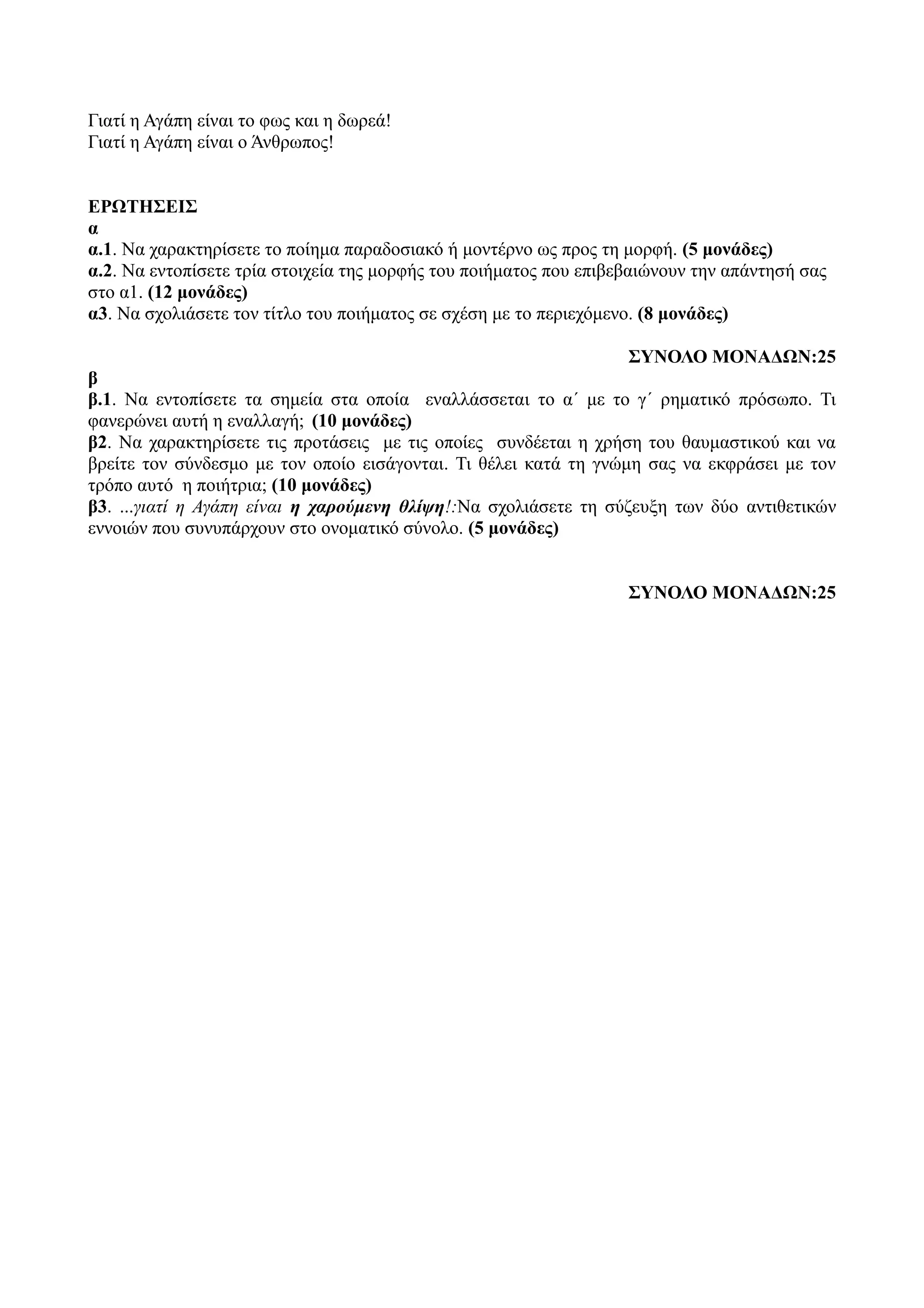 Γιατί η Αγάπη είναι το φως και η δωρεά!
Γιατί η Αγάπη είναι ο Άνθρωπος!
ΕΡΩΤΗΣΕΙΣ
α
α.1. Να χαρακτηρίσετε το ποίημα παραδοσιακό ή μοντέρνο ως προς τη μορφή. (5 μονάδες)
α.2. Να εντοπίσετε τρία στοιχεία της μορφής του ποιήματος που επιβεβαιώνουν την απάντησή σας
στο α1. (12 μονάδες)
α3. Να σχολιάσετε τον τίτλο του ποιήματος σε σχέση με το περιεχόμενο. (8 μονάδες)
ΣΥΝΟΛΟ ΜΟΝΑΔΩΝ:25
β
β.1. Να εντοπίσετε τα σημεία στα οποία εναλλάσσεται το α΄ με το γ΄ ρηματικό πρόσωπο. Τι
φανερώνει αυτή η εναλλαγή; (10 μονάδες)
β2. Να χαρακτηρίσετε τις προτάσεις με τις οποίες συνδέεται η χρήση του θαυμαστικού και να
βρείτε τον σύνδεσμο με τον οποίο εισάγονται. Τι θέλει κατά τη γνώμη σας να εκφράσει με τον
τρόπο αυτό η ποιήτρια; (10 μονάδες)
β3. ...γιατί η Αγάπη είναι η χαρούμενη θλίψη!:Να σχολιάσετε τη σύζευξη των δύο αντιθετικών
εννοιών που συνυπάρχουν στο ονοματικό σύνολο. (5 μονάδες)
ΣΥΝΟΛΟ ΜΟΝΑΔΩΝ:25
 