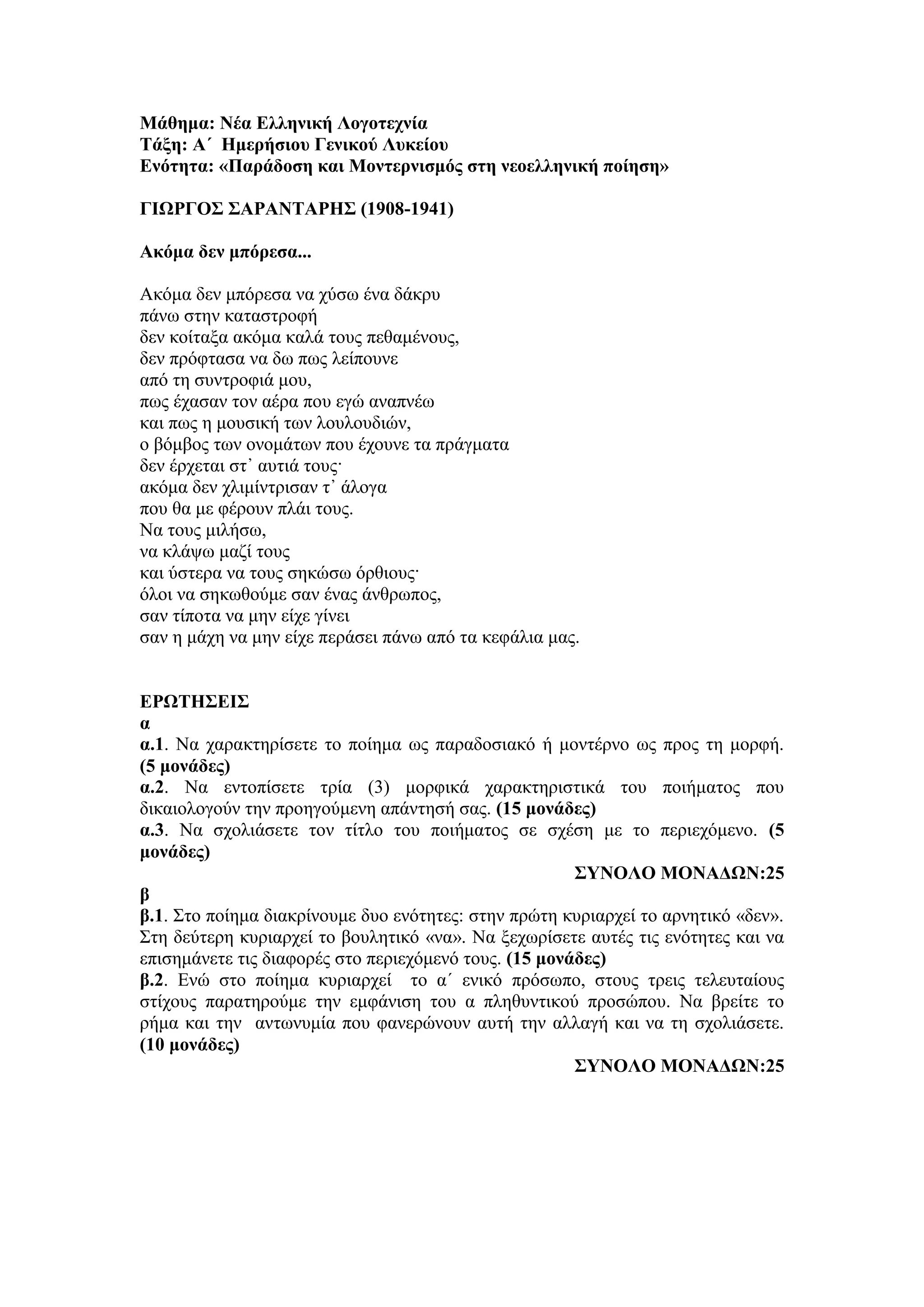 Μάθημα: Νέα Ελληνική Λογοτεχνία
Τάξη: Α΄ Ημερήσιου Γενικού Λυκείου
Ενότητα: «Παράδοση και Μοντερνισμός στη νεοελληνική ποίηση»
ΓΙΩΡΓΟΣ ΣΑΡΑΝΤΑΡΗΣ (1908-1941)
Ακόμα δεν μπόρεσα...
Ακόμα δεν μπόρεσα να χύσω ένα δάκρυ
πάνω στην καταστροφή
δεν κοίταξα ακόμα καλά τους πεθαμένους,
δεν πρόφτασα να δω πως λείπουνε
από τη συντροφιά μου,
πως έχασαν τον αέρα που εγώ αναπνέω
και πως η μουσική των λουλουδιών,
ο βόμβος των ονομάτων που έχουνε τα πράγματα
δεν έρχεται στ᾿ αυτιά τους·
ακόμα δεν χλιμίντρισαν τ᾿ άλογα
που θα με φέρουν πλάι τους.
Να τους μιλήσω,
να κλάψω μαζί τους
και ύστερα να τους σηκώσω όρθιους·
όλοι να σηκωθούμε σαν ένας άνθρωπος,
σαν τίποτα να μην είχε γίνει
σαν η μάχη να μην είχε περάσει πάνω από τα κεφάλια μας.
ΕΡΩΤΗΣΕΙΣ
α
α.1. Να χαρακτηρίσετε το ποίημα ως παραδοσιακό ή μοντέρνο ως προς τη μορφή.
(5 μονάδες)
α.2. Να εντοπίσετε τρία (3) μορφικά χαρακτηριστικά του ποιήματος που
δικαιολογούν την προηγούμενη απάντησή σας. (15 μονάδες)
α.3. Να σχολιάσετε τον τίτλο του ποιήματος σε σχέση με το περιεχόμενο. (5
μονάδες)
ΣΥΝΟΛΟ ΜΟΝΑΔΩΝ:25
β
β.1. Στο ποίημα διακρίνουμε δυο ενότητες: στην πρώτη κυριαρχεί το αρνητικό «δεν».
Στη δεύτερη κυριαρχεί το βουλητικό «να». Να ξεχωρίσετε αυτές τις ενότητες και να
επισημάνετε τις διαφορές στο περιεχόμενό τους. (15 μονάδες)
β.2. Ενώ στο ποίημα κυριαρχεί το α΄ ενικό πρόσωπο, στους τρεις τελευταίους
στίχους παρατηρούμε την εμφάνιση του α πληθυντικού προσώπου. Να βρείτε το
ρήμα και την αντωνυμία που φανερώνουν αυτή την αλλαγή και να τη σχολιάσετε.
(10 μονάδες)
ΣΥΝΟΛΟ ΜΟΝΑΔΩΝ:25
 