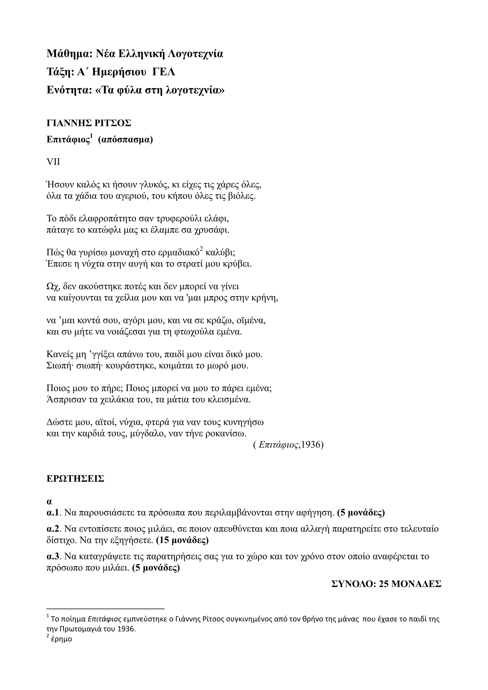 Μάθημα: Νέα Ελληνική Λογοτεχνία
Τάξη: Α΄ Ημερήσιου ΓΕΛ
Ενότητα: «Τα φύλα στη λογοτεχνία»
ΓΙΑΝΝΗΣ ΡΙΤΣΟΣ
Επιτάφιος1
(απόσπασμα)
VII
Ήσουν καλός κι ήσουν γλυκός, κι είχες τις χάρες όλες,
όλα τα χάδια του αγεριού, του κήπου όλες τις βιόλες.
Το πόδι ελαφροπάτητο σαν τρυφερούλι ελάφι,
πάταγε το κατώφλι μας κι έλαμπε σα χρυσάφι.
Πώς θα γυρίσω μοναχή στο ερμαδιακό2
καλύβι;
Έπεσε η νύχτα στην αυγή και το στρατί μου κρύβει.
Ωχ, δεν ακούστηκε ποτές και δεν μπορεί να γίνει
να καίγουνται τα χείλια μου και να 'μαι μπρος στην κρήνη,
να ’μαι κοντά σου, αγόρι μου, και να σε κράζω, οϊμένα,
και συ μήτε να νοιάζεσαι για τη φτωχούλα εμένα.
Κανείς μη ’γγίξει απάνω του, παιδί μου είναι δικό μου.
Σιωπή∙ σιωπή∙ κουράστηκε, κοιμάται το μωρό μου.
Ποιος μου το πήρε; Ποιος μπορεί να μου το πάρει εμένα;
Άσπρισαν τα χειλάκια του, τα μάτια του κλεισμένα.
Δώστε μου, αϊτοί, νύχια, φτερά για ναν τους κυνηγήσω
και την καρδιά τους, μύγδαλο, ναν τήνε ροκανίσω.
( Επιτάφιος,1936)
ΕΡΩΤΗΣΕΙΣ
α
α.1. Να παρουσιάσετε τα πρόσωπα που περιλαμβάνονται στην αφήγηση. (5 μονάδες)
α.2. Να εντοπίσετε ποιος μιλάει, σε ποιον απευθύνεται και ποια αλλαγή παρατηρείτε στο τελευταίο
δίστιχο. Να την εξηγήσετε. (15 μονάδες)
α.3. Να καταγράψετε τις παρατηρήσεις σας για το χώρο και τον χρόνο στον οποίο αναφέρεται το
πρόσωπο που μιλάει. (5 μονάδες)
ΣΥΝΟΛΟ: 25 ΜΟΝΑΔΕΣ
1
Το ποίημα Επιτάφιος εμπνεύστηκε ο Γιάννης Ρίτσος συγκινημένος από τον θρήνο της μάνας που έχασε το παιδί της
την Πρωτομαγιά του 1936.
2
έρημο
 