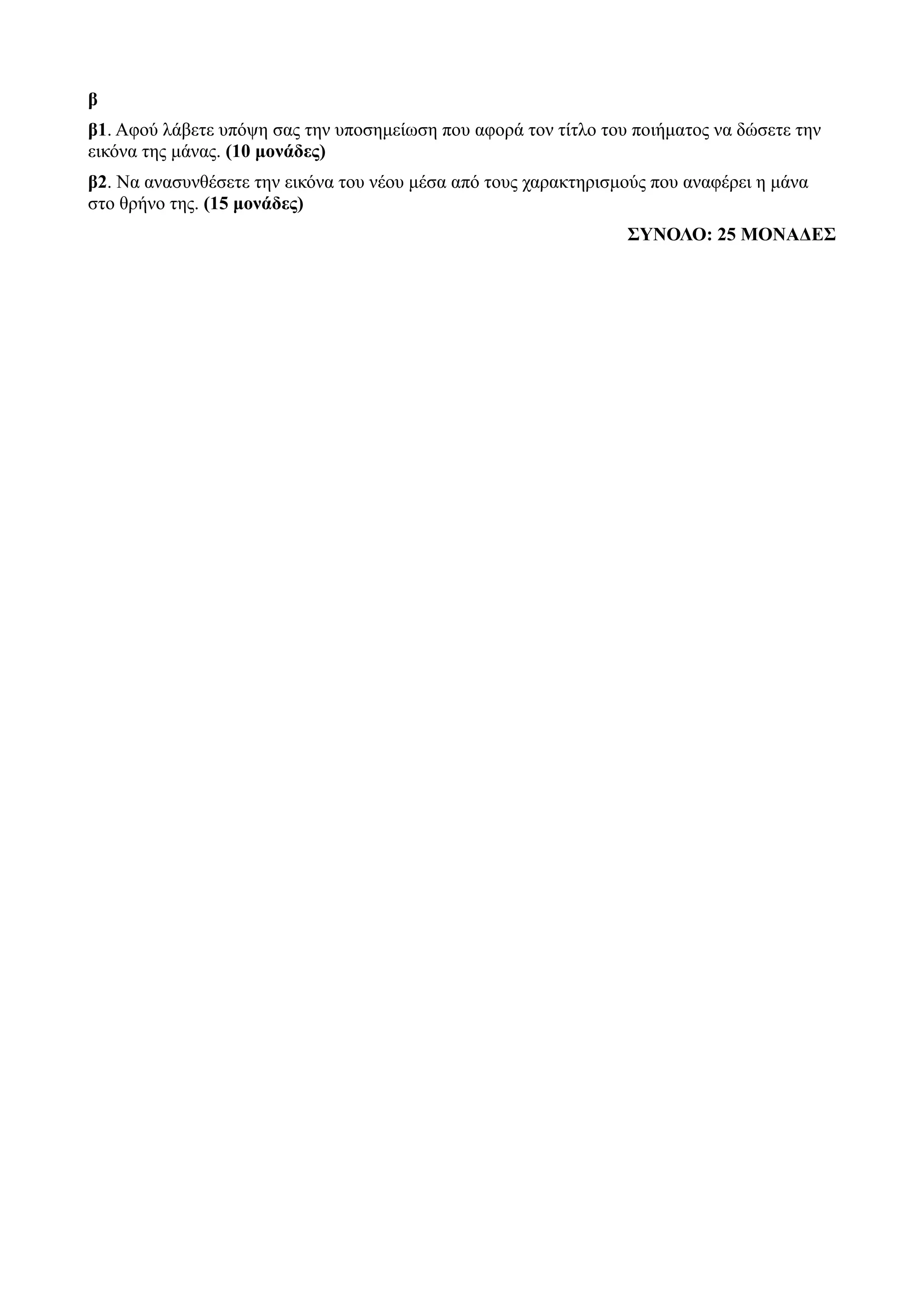 β
β1. Αφού λάβετε υπόψη σας την υποσημείωση που αφορά τον τίτλο του ποιήματος να δώσετε την
εικόνα της μάνας. (10 μονάδες)
β2. Να ανασυνθέσετε την εικόνα του νέου μέσα από τους χαρακτηρισμούς που αναφέρει η μάνα
στο θρήνο της. (15 μονάδες)
ΣΥΝΟΛΟ: 25 ΜΟΝΑΔΕΣ
 