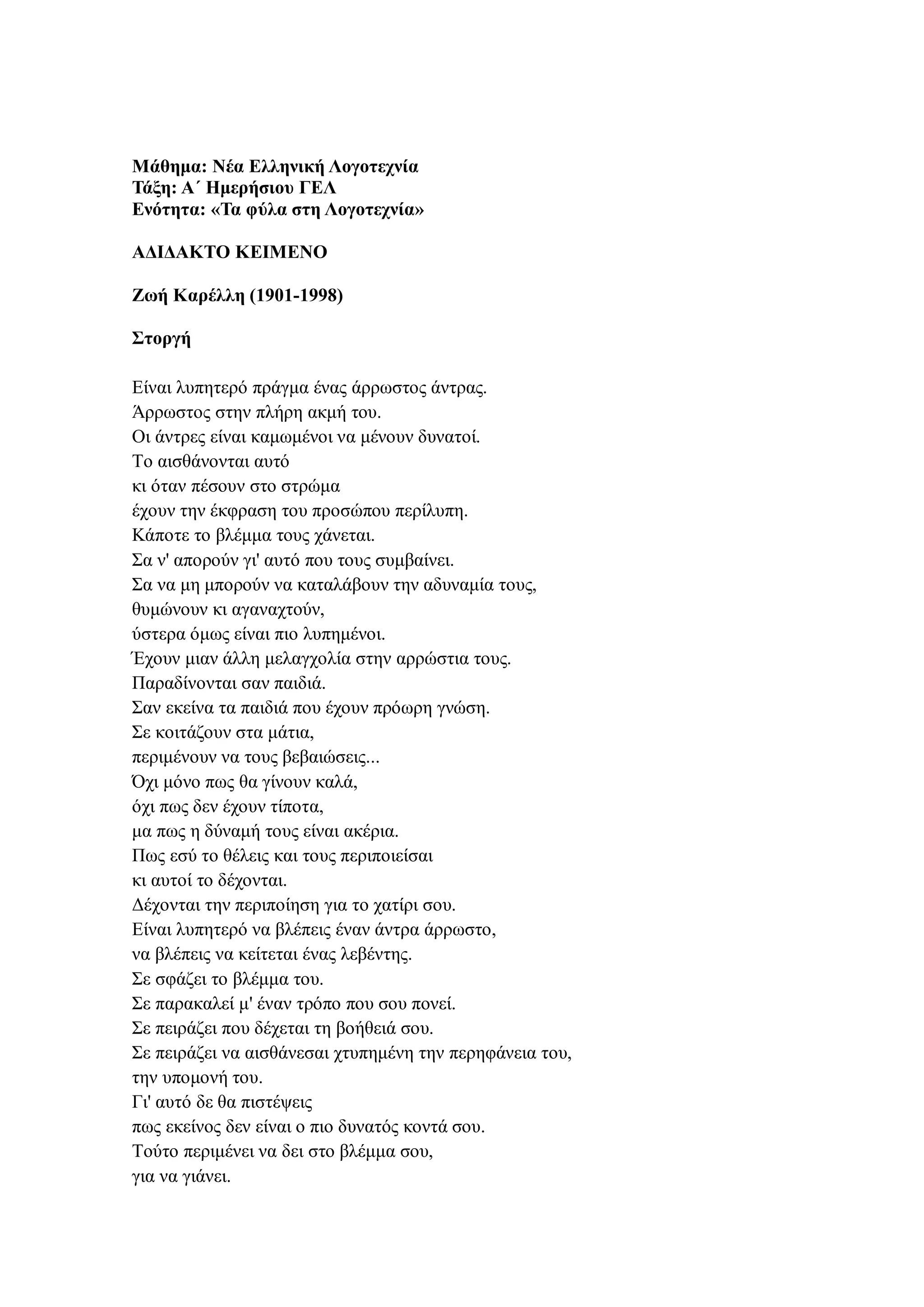 Μάθημα: Νέα Ελληνική Λογοτεχνία
Τάξη: Α΄ Ημερήσιου ΓΕΛ
Ενότητα: «Τα φύλα στη Λογοτεχνία»
ΑΔΙΔΑΚΤΟ ΚΕΙΜΕΝΟ
Ζωή Καρέλλη (1901-1998)
Στοργή
Eίναι λυπητερό πράγμα ένας άρρωστος άντρας.
Άρρωστος στην πλήρη ακμή του.
Oι άντρες είναι καμωμένοι να μένουν δυνατοί.
Tο αισθάνονται αυτό
κι όταν πέσουν στο στρώμα
έχουν την έκφραση του προσώπου περίλυπη.
Kάποτε το βλέμμα τους χάνεται.
Σα ν' απορούν γι' αυτό που τους συμβαίνει.
Σα να μη μπορούν να καταλάβουν την αδυναμία τους,
θυμώνουν κι αγαναχτούν,
ύστερα όμως είναι πιο λυπημένοι.
Έχουν μιαν άλλη μελαγχολία στην αρρώστια τους.
Παραδίνονται σαν παιδιά.
Σαν εκείνα τα παιδιά που έχουν πρόωρη γνώση.
Σε κοιτάζουν στα μάτια,
περιμένουν να τους βεβαιώσεις...
Όχι μόνο πως θα γίνουν καλά,
όχι πως δεν έχουν τίποτα,
μα πως η δύναμή τους είναι ακέρια.
Πως εσύ το θέλεις και τους περιποιείσαι
κι αυτοί το δέχονται.
Δέχονται την περιποίηση για το χατίρι σου.
Eίναι λυπητερό να βλέπεις έναν άντρα άρρωστο,
να βλέπεις να κείτεται ένας λεβέντης.
Σε σφάζει το βλέμμα του.
Σε παρακαλεί μ' έναν τρόπο που σου πονεί.
Σε πειράζει που δέχεται τη βοήθειά σου.
Σε πειράζει να αισθάνεσαι χτυπημένη την περηφάνεια του,
την υπομονή του.
Γι' αυτό δε θα πιστέψεις
πως εκείνος δεν είναι ο πιο δυνατός κοντά σου.
Tούτο περιμένει να δει στο βλέμμα σου,
για να γιάνει.
 