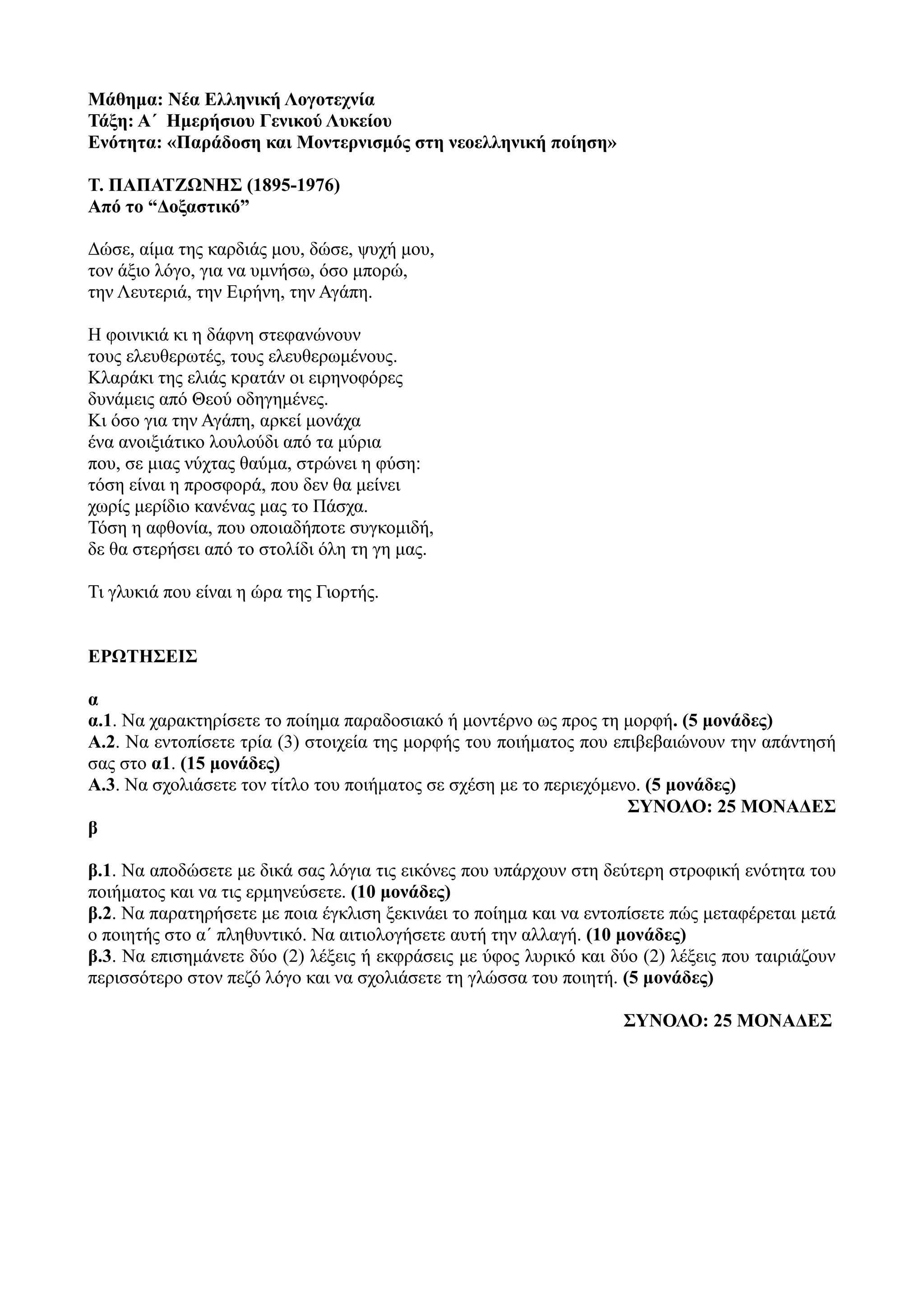 Μάθημα: Νέα Ελληνική Λογοτεχνία
Τάξη: Α΄ Ημερήσιου Γενικού Λυκείου
Ενότητα: «Παράδοση και Μοντερνισμός στη νεοελληνική ποίηση»
Τ. ΠΑΠΑΤΖΩΝΗΣ (1895-1976)
Από το “Δοξαστικό”
Δώσε, αίμα της καρδιάς μου, δώσε, ψυχή μου,
τον άξιο λόγο, για να υμνήσω, όσο μπορώ,
την Λευτεριά, την Ειρήνη, την Αγάπη.
Η φοινικιά κι η δάφνη στεφανώνουν
τους ελευθερωτές, τους ελευθερωμένους.
Κλαράκι της ελιάς κρατάν οι ειρηνοφόρες
δυνάμεις από Θεού οδηγημένες.
Κι όσο για την Αγάπη, αρκεί μονάχα
ένα ανοιξιάτικο λουλούδι από τα μύρια
που, σε μιας νύχτας θαύμα, στρώνει η φύση:
τόση είναι η προσφορά, που δεν θα μείνει
χωρίς μερίδιο κανένας μας το Πάσχα.
Τόση η αφθονία, που οποιαδήποτε συγκομιδή,
δε θα στερήσει από το στολίδι όλη τη γη μας.
Τι γλυκιά που είναι η ώρα της Γιορτής.
ΕΡΩΤΗΣΕΙΣ
α
α.1. Να χαρακτηρίσετε το ποίημα παραδοσιακό ή μοντέρνο ως προς τη μορφή. (5 μονάδες)
Α.2. Να εντοπίσετε τρία (3) στοιχεία της μορφής του ποιήματος που επιβεβαιώνουν την απάντησή
σας στο α1. (15 μονάδες)
Α.3. Να σχολιάσετε τον τίτλο του ποιήματος σε σχέση με το περιεχόμενο. (5 μονάδες)
ΣΥΝΟΛΟ: 25 ΜΟΝΑΔΕΣ
β
β.1. Να αποδώσετε με δικά σας λόγια τις εικόνες που υπάρχουν στη δεύτερη στροφική ενότητα του
ποιήματος και να τις ερμηνεύσετε. (10 μονάδες)
β.2. Να παρατηρήσετε με ποια έγκλιση ξεκινάει το ποίημα και να εντοπίσετε πώς μεταφέρεται μετά
ο ποιητής στο α΄ πληθυντικό. Να αιτιολογήσετε αυτή την αλλαγή. (10 μονάδες)
β.3. Να επισημάνετε δύο (2) λέξεις ή εκφράσεις με ύφος λυρικό και δύο (2) λέξεις που ταιριάζουν
περισσότερο στον πεζό λόγο και να σχολιάσετε τη γλώσσα του ποιητή. (5 μονάδες)
ΣΥΝΟΛΟ: 25 ΜΟΝΑΔΕΣ
 