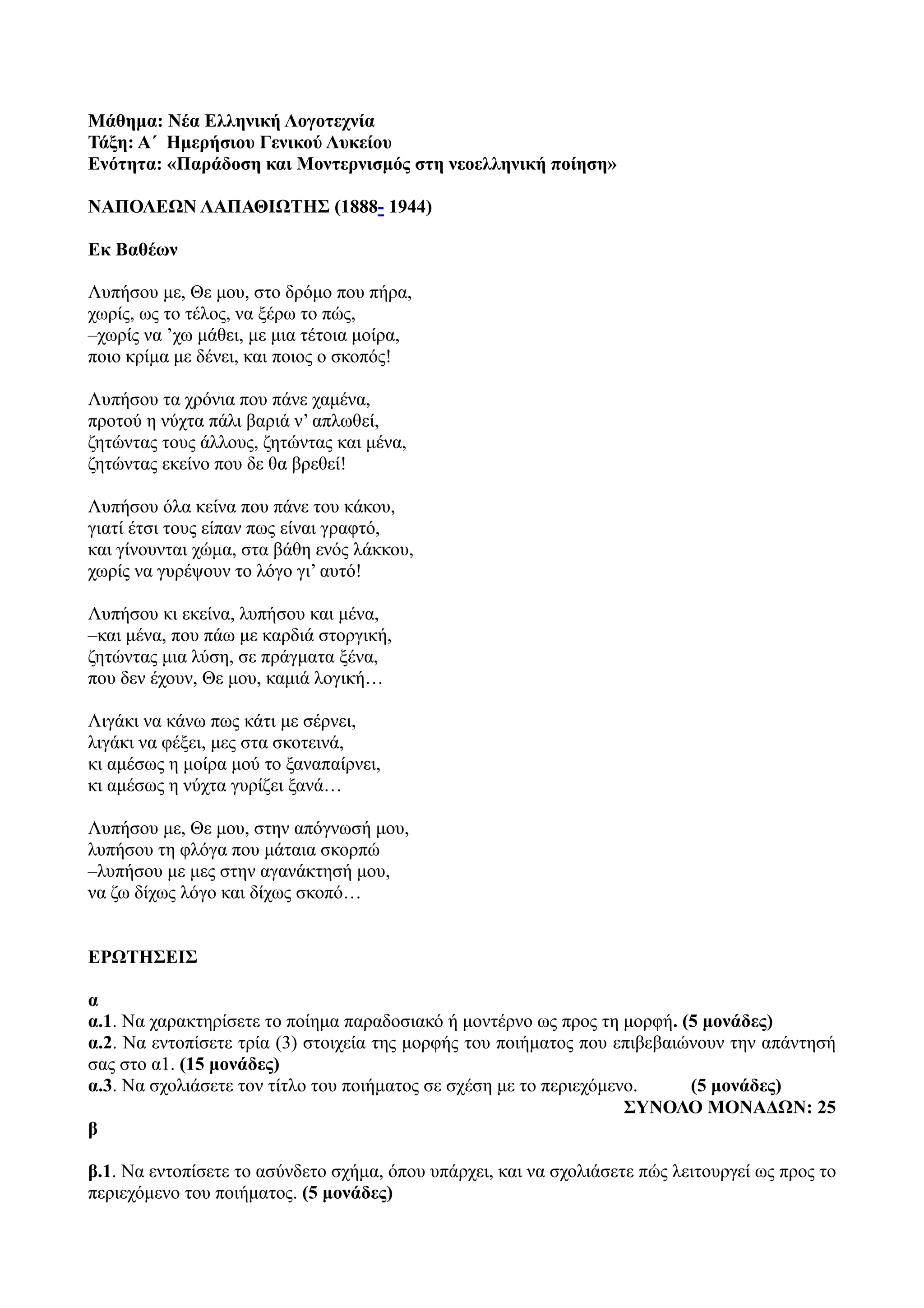 Μάθημα: Νέα Ελληνική Λογοτεχνία
Τάξη: Α΄ Ημερήσιου Γενικού Λυκείου
Ενότητα: «Παράδοση και Μοντερνισμός στη νεοελληνική ποίηση»
ΝΑΠΟΛΕΩΝ ΛΑΠΑΘΙΩΤΗΣ (1888- 1944)
Εκ Βαθέων
Λυπήσου με, Θε μου, στο δρόμο που πήρα,
χωρίς, ως το τέλος, να ξέρω το πώς,
–χωρίς να ’χω μάθει, με μια τέτοια μοίρα,
ποιο κρίμα με δένει, και ποιος ο σκοπός!
Λυπήσου τα χρόνια που πάνε χαμένα,
προτού η νύχτα πάλι βαριά ν’ απλωθεί,
ζητώντας τους άλλους, ζητώντας και μένα,
ζητώντας εκείνο που δε θα βρεθεί!
Λυπήσου όλα κείνα που πάνε του κάκου,
γιατί έτσι τους είπαν πως είναι γραφτό,
και γίνουνται χώμα, στα βάθη ενός λάκκου,
χωρίς να γυρέψουν το λόγο γι’ αυτό!
Λυπήσου κι εκείνα, λυπήσου και μένα,
–και μένα, που πάω με καρδιά στοργική,
ζητώντας μια λύση, σε πράγματα ξένα,
που δεν έχουν, Θε μου, καμιά λογική…
Λιγάκι να κάνω πως κάτι με σέρνει,
λιγάκι να φέξει, μες στα σκοτεινά,
κι αμέσως η μοίρα μού το ξαναπαίρνει,
κι αμέσως η νύχτα γυρίζει ξανά…
Λυπήσου με, Θε μου, στην απόγνωσή μου,
λυπήσου τη φλόγα που μάταια σκορπώ
–λυπήσου με μες στην αγανάκτησή μου,
να ζω δίχως λόγο και δίχως σκοπό…
ΕΡΩΤΗΣΕΙΣ
α
α.1. Να χαρακτηρίσετε το ποίημα παραδοσιακό ή μοντέρνο ως προς τη μορφή. (5 μονάδες)
α.2. Να εντοπίσετε τρία (3) στοιχεία της μορφής του ποιήματος που επιβεβαιώνουν την απάντησή
σας στο α1. (15 μονάδες)
α.3. Να σχολιάσετε τον τίτλο του ποιήματος σε σχέση με το περιεχόμενο. (5 μονάδες)
ΣΥΝΟΛΟ ΜΟΝΑΔΩΝ: 25
β
β.1. Να εντοπίσετε το ασύνδετο σχήμα, όπου υπάρχει, και να σχολιάσετε πώς λειτουργεί ως προς το
περιεχόμενο του ποιήματος. (5 μονάδες)
 