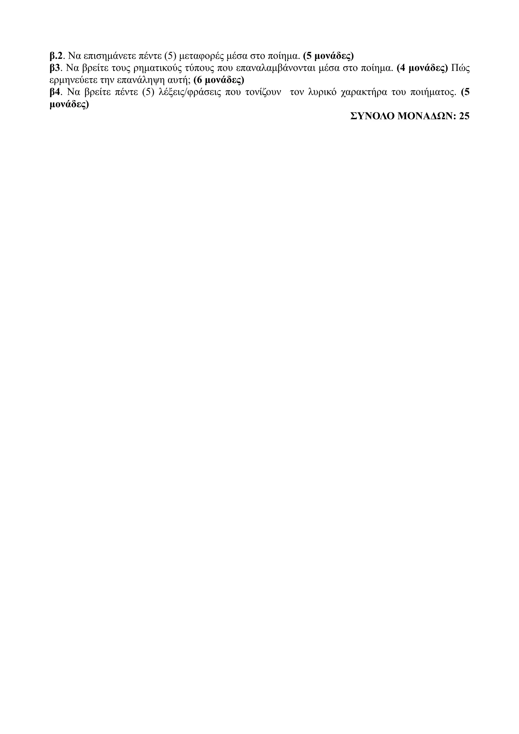 β.2. Να επισημάνετε πέντε (5) μεταφορές μέσα στο ποίημα. (5 μονάδες)
β3. Να βρείτε τους ρηματικούς τύπους που επαναλαμβάνονται μέσα στο ποίημα. (4 μονάδες) Πώς
ερμηνεύετε την επανάληψη αυτή; (6 μονάδες)
β4. Να βρείτε πέντε (5) λέξεις/φράσεις που τονίζουν τον λυρικό χαρακτήρα του ποιήματος. (5
μονάδες)
ΣΥΝΟΛΟ ΜΟΝΑΔΩΝ: 25
 