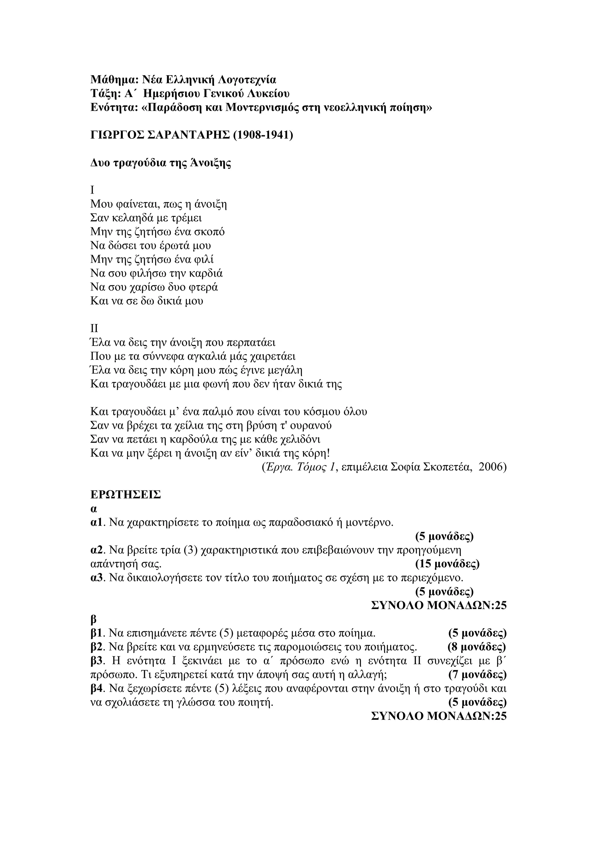 Μάθημα: Νέα Ελληνική Λογοτεχνία
Τάξη: Α΄ Ημερήσιου Γενικού Λυκείου
Ενότητα: «Παράδοση και Μοντερνισμός στη νεοελληνική ποίηση»
ΓΙΩΡΓΟΣ ΣΑΡΑΝΤΑΡΗΣ (1908-1941)
Δυο τραγούδια της Άνοιξης
Ι
Μου φαίνεται, πως η άνοιξη
Σαν κελαηδά με τρέμει
Μην της ζητήσω ένα σκοπό
Να δώσει του έρωτά μου
Μην της ζητήσω ένα φιλί
Να σου φιλήσω την καρδιά
Να σου χαρίσω δυο φτερά
Και να σε δω δικιά μου
ΙΙ
Έλα να δεις την άνοιξη που περπατάει
Που με τα σύννεφα αγκαλιά μάς χαιρετάει
Έλα να δεις την κόρη μου πώς έγινε μεγάλη
Και τραγουδάει με μια φωνή που δεν ήταν δικιά της
Και τραγουδάει μ’ ένα παλμό που είναι του κόσμου όλου
Σαν να βρέχει τα χείλια της στη βρύση τ' ουρανού
Σαν να πετάει η καρδούλα της με κάθε χελιδόνι
Και να μην ξέρει η άνοιξη αν είν’ δικιά της κόρη!
(Έργα. Τόμος 1, επιμέλεια Σοφία Σκοπετέα, 2006)
ΕΡΩΤΗΣΕΙΣ
α
α1. Να χαρακτηρίσετε το ποίημα ως παραδοσιακό ή μοντέρνο.
(5 μονάδες)
α2. Να βρείτε τρία (3) χαρακτηριστικά που επιβεβαιώνουν την προηγούμενη
απάντησή σας. (15 μονάδες)
α3. Να δικαιολογήσετε τον τίτλο του ποιήματος σε σχέση με το περιεχόμενο.
(5 μονάδες)
ΣΥΝΟΛΟ ΜΟΝΑΔΩΝ:25
β
β1. Να επισημάνετε πέντε (5) μεταφορές μέσα στο ποίημα. (5 μονάδες)
β2. Να βρείτε και να ερμηνεύσετε τις παρομοιώσεις του ποιήματος. (8 μονάδες)
β3. Η ενότητα Ι ξεκινάει με το α΄ πρόσωπο ενώ η ενότητα ΙΙ συνεχίζει με β΄
πρόσωπο. Τι εξυπηρετεί κατά την άποψή σας αυτή η αλλαγή; (7 μονάδες)
β4. Να ξεχωρίσετε πέντε (5) λέξεις που αναφέρονται στην άνοιξη ή στο τραγούδι και
να σχολιάσετε τη γλώσσα του ποιητή. (5 μονάδες)
ΣΥΝΟΛΟ ΜΟΝΑΔΩΝ:25
 