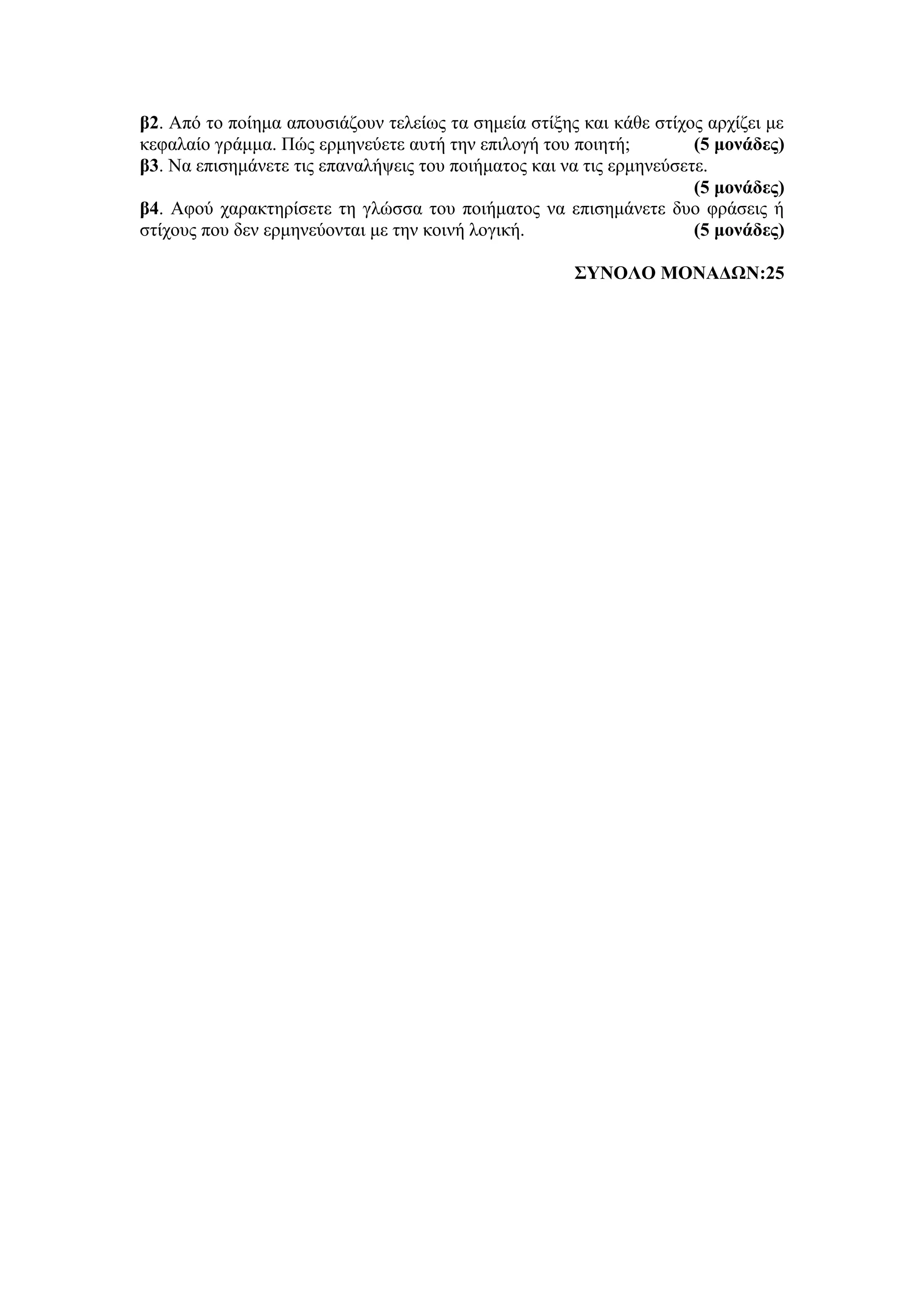 β2. Από το ποίημα απουσιάζουν τελείως τα σημεία στίξης και κάθε στίχος αρχίζει με
κεφαλαίο γράμμα. Πώς ερμηνεύετε αυτή την επιλογή του ποιητή; (5 μονάδες)
β3. Να επισημάνετε τις επαναλήψεις του ποιήματος και να τις ερμηνεύσετε.
(5 μονάδες)
β4. Αφού χαρακτηρίσετε τη γλώσσα του ποιήματος να επισημάνετε δυο φράσεις ή
στίχους που δεν ερμηνεύονται με την κοινή λογική. (5 μονάδες)
ΣΥΝΟΛΟ ΜΟΝΑΔΩΝ:25
 