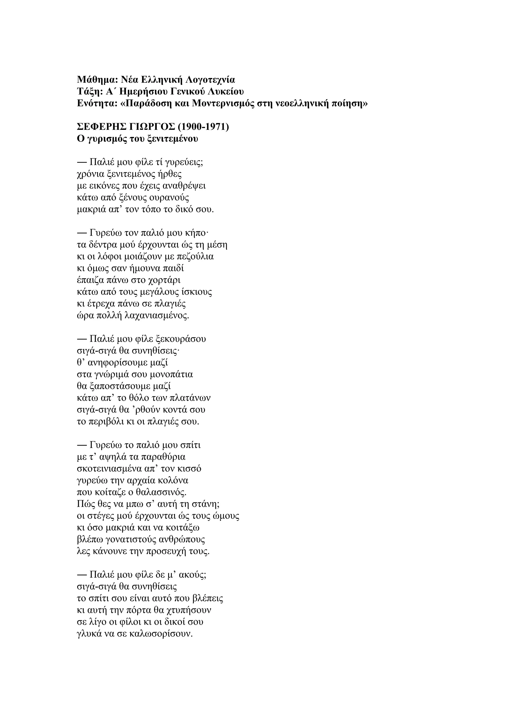 Μάθημα: Νέα Ελληνική Λογοτεχνία
Τάξη: Α΄ Ημερήσιου Γενικού Λυκείου
Ενότητα: «Παράδοση και Μοντερνισμός στη νεοελληνική ποίηση»
ΣΕΦΕΡΗΣ ΓΙΩΡΓΟΣ (1900-1971)
O γυρισμός του ξενιτεμένου
― Παλιέ μου φίλε τί γυρεύεις;
χρόνια ξενιτεμένος ήρθες
με εικόνες που έχεις αναθρέψει
κάτω από ξένους ουρανούς
μακριά απ’ τον τόπο το δικό σου.
― Γυρεύω τον παλιό μου κήπο·
τα δέντρα μού έρχουνται ώς τη μέση
κι οι λόφοι μοιάζουν με πεζούλια
κι όμως σαν ήμουνα παιδί
έπαιζα πάνω στο χορτάρι
κάτω από τους μεγάλους ίσκιους
κι έτρεχα πάνω σε πλαγιές
ώρα πολλή λαχανιασμένος.
― Παλιέ μου φίλε ξεκουράσου
σιγά-σιγά θα συνηθίσεις·
θ’ ανηφορίσουμε μαζί
στα γνώριμά σου μονοπάτια
θα ξαποστάσουμε μαζί
κάτω απ’ το θόλο των πλατάνων
σιγά-σιγά θα ’ρθούν κοντά σου
το περιβόλι κι οι πλαγιές σου.
― Γυρεύω το παλιό μου σπίτι
με τ’ αψηλά τα παραθύρια
σκοτεινιασμένα απ’ τον κισσό
γυρεύω την αρχαία κολόνα
που κοίταζε ο θαλασσινός.
Πώς θες να μπω σ’ αυτή τη στάνη;
οι στέγες μού έρχουνται ώς τους ώμους
κι όσο μακριά και να κοιτάξω
βλέπω γονατιστούς ανθρώπους
λες κάνουνε την προσευχή τους.
― Παλιέ μου φίλε δε μ’ ακούς;
σιγά-σιγά θα συνηθίσεις
το σπίτι σου είναι αυτό που βλέπεις
κι αυτή την πόρτα θα χτυπήσουν
σε λίγο οι φίλοι κι οι δικοί σου
γλυκά να σε καλωσορίσουν.
 