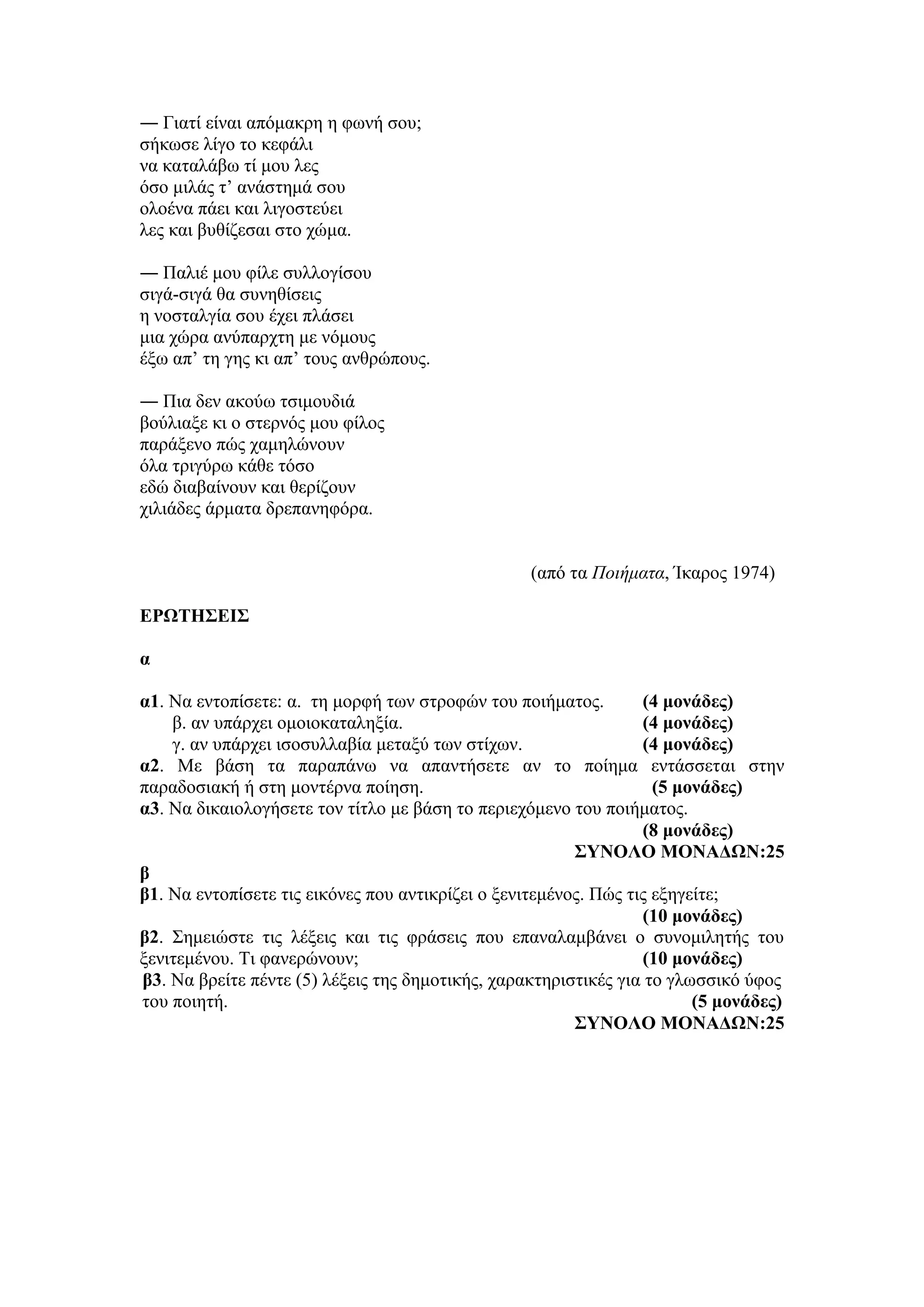 ― Γιατί είναι απόμακρη η φωνή σου;
σήκωσε λίγο το κεφάλι
να καταλάβω τί μου λες
όσο μιλάς τ’ ανάστημά σου
ολοένα πάει και λιγοστεύει
λες και βυθίζεσαι στο χώμα.
― Παλιέ μου φίλε συλλογίσου
σιγά-σιγά θα συνηθίσεις
η νοσταλγία σου έχει πλάσει
μια χώρα ανύπαρχτη με νόμους
έξω απ’ τη γης κι απ’ τους ανθρώπους.
― Πια δεν ακούω τσιμουδιά
βούλιαξε κι ο στερνός μου φίλος
παράξενο πώς χαμηλώνουν
όλα τριγύρω κάθε τόσο
εδώ διαβαίνουν και θερίζουν
χιλιάδες άρματα δρεπανηφόρα.
(από τα Ποιήματα, Ίκαρος 1974)
ΕΡΩΤΗΣΕΙΣ
α
α1. Να εντοπίσετε: α. τη μορφή των στροφών του ποιήματος. (4 μονάδες)
β. αν υπάρχει ομοιοκαταληξία. (4 μονάδες)
γ. αν υπάρχει ισοσυλλαβία μεταξύ των στίχων. (4 μονάδες)
α2. Με βάση τα παραπάνω να απαντήσετε αν το ποίημα εντάσσεται στην
παραδοσιακή ή στη μοντέρνα ποίηση. (5 μονάδες)
α3. Να δικαιολογήσετε τον τίτλο με βάση το περιεχόμενο του ποιήματος.
(8 μονάδες)
ΣΥΝΟΛΟ ΜΟΝΑΔΩΝ:25
β
β1. Να εντοπίσετε τις εικόνες που αντικρίζει ο ξενιτεμένος. Πώς τις εξηγείτε;
(10 μονάδες)
β2. Σημειώστε τις λέξεις και τις φράσεις που επαναλαμβάνει ο συνομιλητής του
ξενιτεμένου. Τι φανερώνουν; (10 μονάδες)
β3. Να βρείτε πέντε (5) λέξεις της δημοτικής, χαρακτηριστικές για το γλωσσικό ύφος
του ποιητή. (5 μονάδες)
ΣΥΝΟΛΟ ΜΟΝΑΔΩΝ:25
 