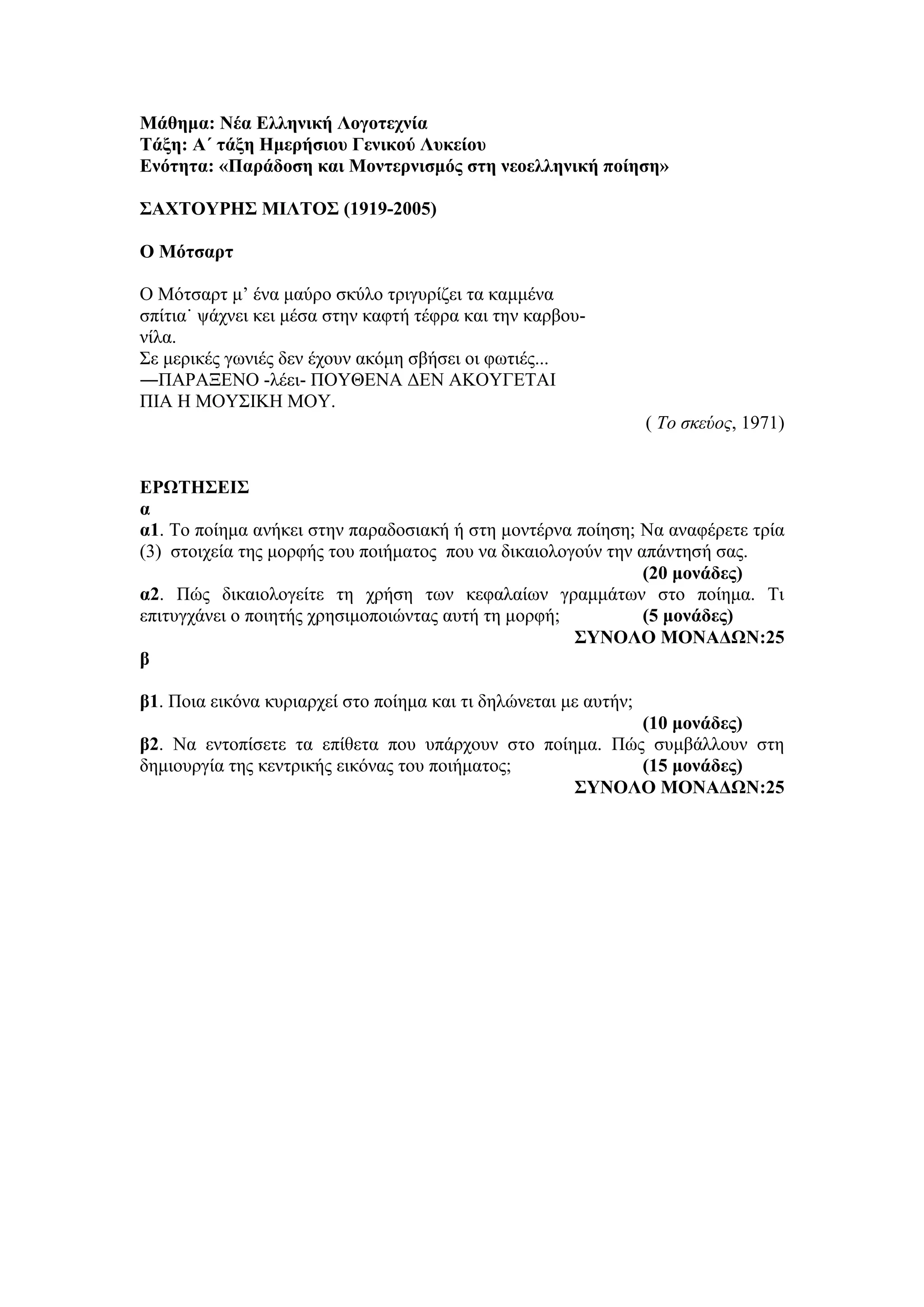 Μάθημα: Νέα Ελληνική Λογοτεχνία
Τάξη: Α΄ τάξη Ημερήσιου Γενικού Λυκείου
Ενότητα: «Παράδοση και Μοντερνισμός στη νεοελληνική ποίηση»
ΣΑΧΤΟΥΡΗΣ MΙΛΤΟΣ (1919-2005)
Ο Mότσαρτ
O Mότσαρτ μ’ ένα μαύρο σκύλο τριγυρίζει τα καμμένα
σπίτια˙ ψάχνει κει μέσα στην καφτή τέφρα και την καρβου-
νίλα.
Σε μερικές γωνιές δεν έχουν ακόμη σβήσει οι φωτιές...
―ΠAPAΞENO -λέει- ΠOYΘENA ΔEN AKOYΓETAI
ΠIA H MOYΣIKH MOY.
( Το σκεύος, 1971)
ΕΡΩΤΗΣΕΙΣ
α
α1. Το ποίημα ανήκει στην παραδοσιακή ή στη μοντέρνα ποίηση; Να αναφέρετε τρία
(3) στοιχεία της μορφής του ποιήματος που να δικαιολογούν την απάντησή σας.
(20 μονάδες)
α2. Πώς δικαιολογείτε τη χρήση των κεφαλαίων γραμμάτων στο ποίημα. Τι
επιτυγχάνει ο ποιητής χρησιμοποιώντας αυτή τη μορφή; (5 μονάδες)
ΣΥΝΟΛΟ ΜΟΝΑΔΩΝ:25
β
β1. Ποια εικόνα κυριαρχεί στο ποίημα και τι δηλώνεται με αυτήν;
(10 μονάδες)
β2. Να εντοπίσετε τα επίθετα που υπάρχουν στο ποίημα. Πώς συμβάλλουν στη
δημιουργία της κεντρικής εικόνας του ποιήματος; (15 μονάδες)
ΣΥΝΟΛΟ ΜΟΝΑΔΩΝ:25
 