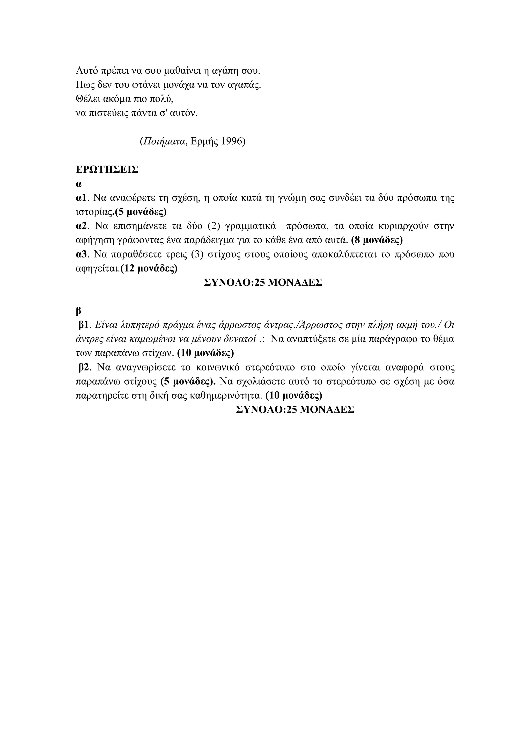 Aυτό πρέπει να σου μαθαίνει η αγάπη σου.
Πως δεν του φτάνει μονάχα να τον αγαπάς.
Θέλει ακόμα πιο πολύ,
να πιστεύεις πάντα σ' αυτόν.
(Ποιήματα, Eρμής 1996)
ΕΡΩΤΗΣΕΙΣ
α
α1. Να αναφέρετε τη σχέση, η οποία κατά τη γνώμη σας συνδέει τα δύο πρόσωπα της
ιστορίας.(5 μονάδες)
α2. Να επισημάνετε τα δύο (2) γραμματικά πρόσωπα, τα οποία κυριαρχούν στην
αφήγηση γράφοντας ένα παράδειγμα για το κάθε ένα από αυτά. (8 μονάδες)
α3. Να παραθέσετε τρεις (3) στίχους στους οποίους αποκαλύπτεται το πρόσωπο που
αφηγείται.(12 μονάδες)
ΣΥΝΟΛΟ:25 ΜΟΝΑΔΕΣ
β
β1. Eίναι λυπητερό πράγμα ένας άρρωστος άντρας./Άρρωστος στην πλήρη ακμή του./ Oι
άντρες είναι καμωμένοι να μένουν δυνατοί .: Να αναπτύξετε σε μία παράγραφο το θέμα
των παραπάνω στίχων. (10 μονάδες)
β2. Να αναγνωρίσετε το κοινωνικό στερεότυπο στο οποίο γίνεται αναφορά στους
παραπάνω στίχους (5 μονάδες). Να σχολιάσετε αυτό το στερεότυπο σε σχέση με όσα
παρατηρείτε στη δική σας καθημερινότητα. (10 μονάδες)
ΣΥΝΟΛΟ:25 ΜΟΝΑΔΕΣ
 