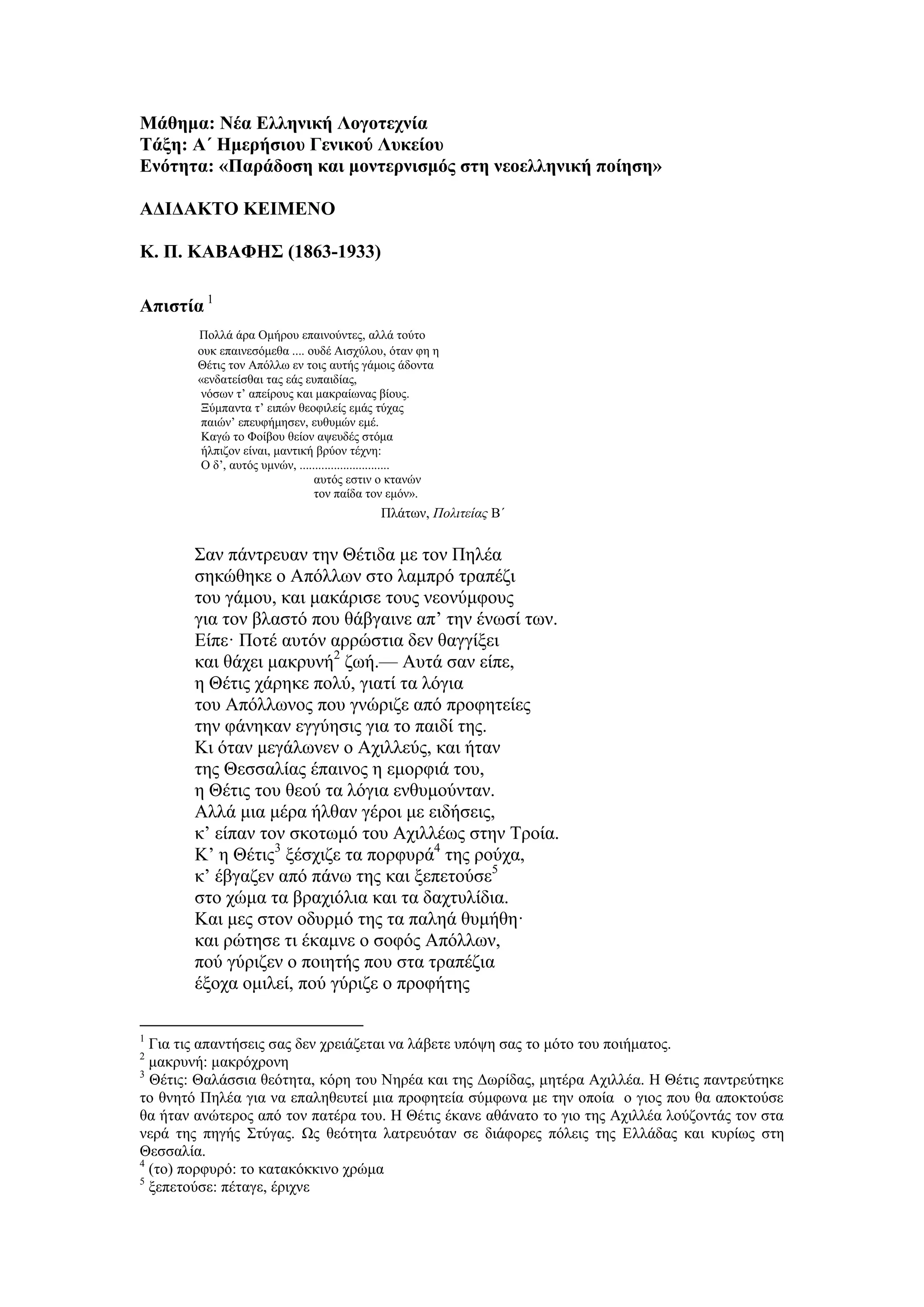 Μάθημα: Νέα Ελληνική Λογοτεχνία
Τάξη: Α΄ Ημερήσιου Γενικού Λυκείου
Ενότητα: «Παράδοση και μοντερνισμός στη νεοελληνική ποίηση»
ΑΔΙΔΑΚΤΟ ΚΕΙΜΕΝΟ
Κ. Π. ΚΑΒΑΦΗΣ (1863-1933)
Απιστία 1
Πολλά άρα Ομήρου επαινούντες, αλλά τούτο
ουκ επαινεσόμεθα .... ουδέ Aισχύλου, όταν φη η
Θέτις τον Aπόλλω εν τοις αυτής γάμοις άδοντα
«ενδατείσθαι τας εάς ευπαιδίας,
νόσων τ’ απείρους και μακραίωνας βίους.
Ξύμπαντα τ’ ειπών θεοφιλείς εμάς τύχας
παιών’ επευφήμησεν, ευθυμών εμέ.
Καγώ το Φοίβου θείον αψευδές στόμα
ήλπιζον είναι, μαντική βρύον τέχνη:
Ο δ’, αυτός υμνών, .............................
αυτός εστιν ο κτανών
τον παίδα τον εμόν».
Πλάτων, Πολιτείας Β΄
Σαν πάντρευαν την Θέτιδα με τον Πηλέα
σηκώθηκε ο Aπόλλων στο λαμπρό τραπέζι
του γάμου, και μακάρισε τους νεονύμφους
για τον βλαστό που θάβγαινε απ’ την ένωσί των.
Είπε· Ποτέ αυτόν αρρώστια δεν θαγγίξει
και θάχει μακρυνή2
ζωή.— Aυτά σαν είπε,
η Θέτις χάρηκε πολύ, γιατί τα λόγια
του Aπόλλωνος που γνώριζε από προφητείες
την φάνηκαν εγγύησις για το παιδί της.
Κι όταν μεγάλωνεν ο Aχιλλεύς, και ήταν
της Θεσσαλίας έπαινος η εμορφιά του,
η Θέτις του θεού τα λόγια ενθυμούνταν.
Aλλά μια μέρα ήλθαν γέροι με ειδήσεις,
κ’ είπαν τον σκοτωμό του Aχιλλέως στην Τροία.
Κ’ η Θέτις3
ξέσχιζε τα πορφυρά4
της ρούχα,
κ’ έβγαζεν από πάνω της και ξεπετούσε5
στο χώμα τα βραχιόλια και τα δαχτυλίδια.
Και μες στον οδυρμό της τα παληά θυμήθη·
και ρώτησε τι έκαμνε ο σοφός Aπόλλων,
πού γύριζεν ο ποιητής που στα τραπέζια
έξοχα ομιλεί, πού γύριζε ο προφήτης
1
Για τις απαντήσεις σας δεν χρειάζεται να λάβετε υπόψη σας το μότο του ποιήματος.
2
μακρυνή: μακρόχρονη
3
Θέτις: Θαλάσσια θεότητα, κόρη του Νηρέα και της Δωρίδας, μητέρα Αχιλλέα. Η Θέτις παντρεύτηκε
το θνητό Πηλέα για να επαληθευτεί μια προφητεία σύμφωνα με την οποία ο γιος που θα αποκτούσε
θα ήταν ανώτερος από τον πατέρα του. Η Θέτις έκανε αθάνατο το γιο της Αχιλλέα λούζοντάς τον στα
νερά της πηγής Στύγας. Ως θεότητα λατρευόταν σε διάφορες πόλεις της Ελλάδας και κυρίως στη
Θεσσαλία.
4
(το) πορφυρό: το κατακόκκινο χρώμα
5
ξεπετούσε: πέταγε, έριχνε
 