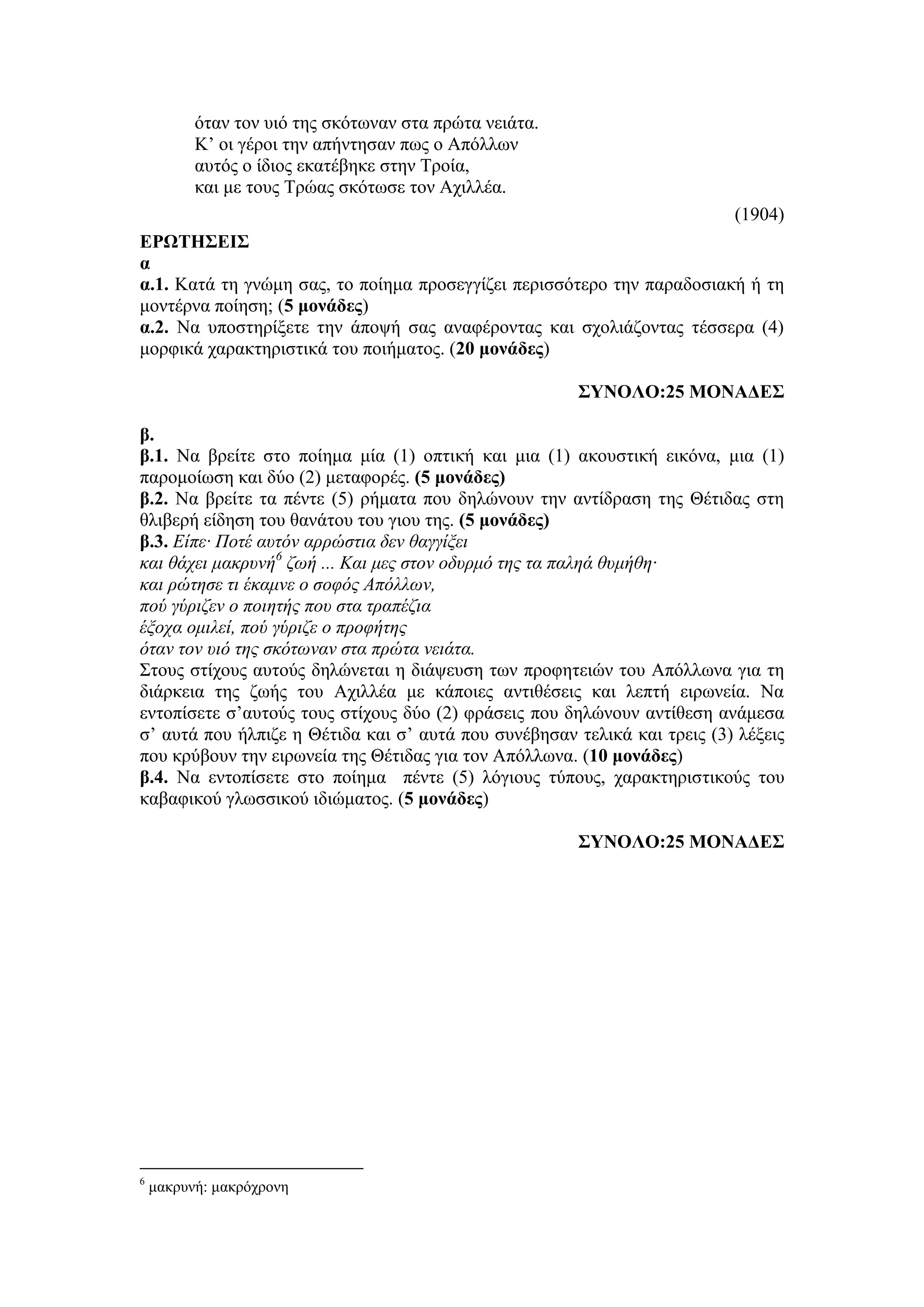 όταν τον υιό της σκότωναν στα πρώτα νειάτα.
Κ’ οι γέροι την απήντησαν πως ο Aπόλλων
αυτός ο ίδιος εκατέβηκε στην Τροία,
και με τους Τρώας σκότωσε τον Aχιλλέα.
(1904)
ΕΡΩΤΗΣΕΙΣ
α
α.1. Κατά τη γνώμη σας, το ποίημα προσεγγίζει περισσότερο την παραδοσιακή ή τη
μοντέρνα ποίηση; (5 μονάδες)
α.2. Να υποστηρίξετε την άποψή σας αναφέροντας και σχολιάζοντας τέσσερα (4)
μορφικά χαρακτηριστικά του ποιήματος. (20 μονάδες)
ΣΥΝΟΛΟ:25 ΜΟΝΑΔΕΣ
β.
β.1. Να βρείτε στο ποίημα μία (1) οπτική και μια (1) ακουστική εικόνα, μια (1)
παρομοίωση και δύο (2) μεταφορές. (5 μονάδες)
β.2. Να βρείτε τα πέντε (5) ρήματα που δηλώνουν την αντίδραση της Θέτιδας στη
θλιβερή είδηση του θανάτου του γιου της. (5 μονάδες)
β.3. Είπε· Ποτέ αυτόν αρρώστια δεν θαγγίξει
και θάχει μακρυνή6
ζωή ... Και μες στον οδυρμό της τα παληά θυμήθη·
και ρώτησε τι έκαμνε ο σοφός Aπόλλων,
πού γύριζεν ο ποιητής που στα τραπέζια
έξοχα ομιλεί, πού γύριζε ο προφήτης
όταν τον υιό της σκότωναν στα πρώτα νειάτα.
Στους στίχους αυτούς δηλώνεται η διάψευση των προφητειών του Απόλλωνα για τη
διάρκεια της ζωής του Αχιλλέα με κάποιες αντιθέσεις και λεπτή ειρωνεία. Να
εντοπίσετε σ’αυτούς τους στίχους δύο (2) φράσεις που δηλώνουν αντίθεση ανάμεσα
σ’ αυτά που ήλπιζε η Θέτιδα και σ’ αυτά που συνέβησαν τελικά και τρεις (3) λέξεις
που κρύβουν την ειρωνεία της Θέτιδας για τον Απόλλωνα. (10 μονάδες)
β.4. Να εντοπίσετε στο ποίημα πέντε (5) λόγιους τύπους, χαρακτηριστικούς του
καβαφικού γλωσσικού ιδιώματος. (5 μονάδες)
ΣΥΝΟΛΟ:25 ΜΟΝΑΔΕΣ
6
μακρυνή: μακρόχρονη
 