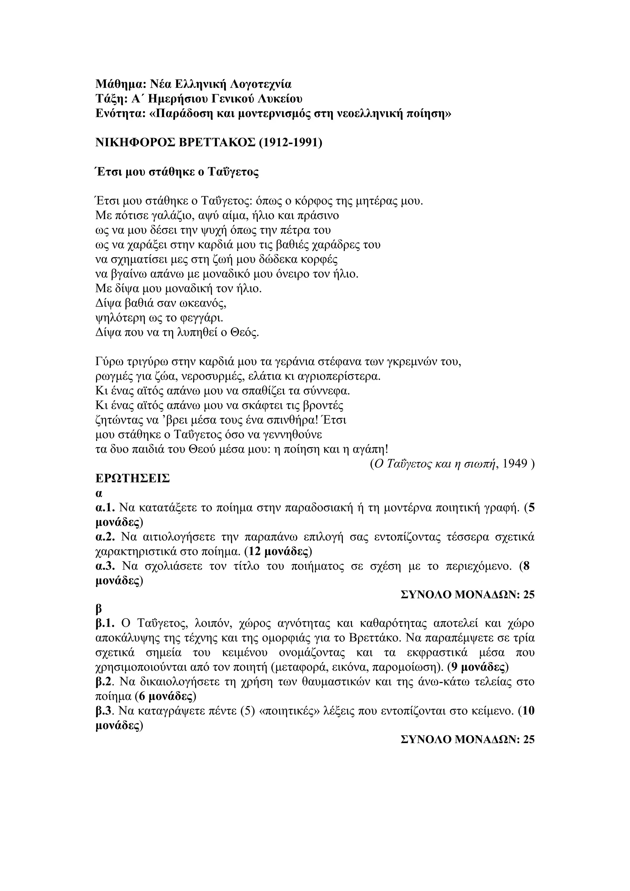 Μάθημα: Νέα Ελληνική Λογοτεχνία
Τάξη: Α΄ Ημερήσιου Γενικού Λυκείου
Ενότητα: «Παράδοση και μοντερνισμός στη νεοελληνική ποίηση»
ΝΙΚΗΦΟΡΟΣ ΒΡΕΤΤΑΚΟΣ (1912-1991)
Έτσι μου στάθηκε ο Ταΰγετος
Έτσι μου στάθηκε ο Ταΰγετος: όπως ο κόρφος της μητέρας μου.
Με πότισε γαλάζιο, αψύ αίμα, ήλιο και πράσινο
ως να μου δέσει την ψυχή όπως την πέτρα του
ως να χαράξει στην καρδιά μου τις βαθιές χαράδρες του
να σχηματίσει μες στη ζωή μου δώδεκα κορφές
να βγαίνω απάνω με μοναδικό μου όνειρο τον ήλιο.
Με δίψα μου μοναδική τον ήλιο.
Δίψα βαθιά σαν ωκεανός,
ψηλότερη ως το φεγγάρι.
Δίψα που να τη λυπηθεί ο Θεός.
Γύρω τριγύρω στην καρδιά μου τα γεράνια στέφανα των γκρεμνών του,
ρωγμές για ζώα, νεροσυρμές, ελάτια κι αγριοπερίστερα.
Κι ένας αϊτός απάνω μου να σπαθίζει τα σύννεφα.
Κι ένας αϊτός απάνω μου να σκάφτει τις βροντές
ζητώντας να ’βρει μέσα τους ένα σπινθήρα! Έτσι
μου στάθηκε ο Ταΰγετος όσο να γεννηθούνε
τα δυο παιδιά του Θεού μέσα μου: η ποίηση και η αγάπη!
(Ο Ταΰγετος και η σιωπή, 1949 )
ΕΡΩΤΗΣΕΙΣ
α
α.1. Να κατατάξετε το ποίημα στην παραδοσιακή ή τη μοντέρνα ποιητική γραφή. (5
μονάδες)
α.2. Να αιτιολογήσετε την παραπάνω επιλογή σας εντοπίζοντας τέσσερα σχετικά
χαρακτηριστικά στο ποίημα. (12 μονάδες)
α.3. Να σχολιάσετε τον τίτλο του ποιήματος σε σχέση με το περιεχόμενο. (8
μονάδες)
ΣΥΝΟΛΟ ΜΟΝΑΔΩΝ: 25
β
β.1. Ο Ταΰγετος, λοιπόν, χώρος αγνότητας και καθαρότητας αποτελεί και χώρο
αποκάλυψης της τέχνης και της ομορφιάς για το Βρεττάκο. Να παραπέμψετε σε τρία
σχετικά σημεία του κειμένου ονομάζοντας και τα εκφραστικά μέσα που
χρησιμοποιούνται από τον ποιητή (μεταφορά, εικόνα, παρομοίωση). (9 μονάδες)
β.2. Να δικαιολογήσετε τη χρήση των θαυμαστικών και της άνω-κάτω τελείας στο
ποίημα (6 μονάδες)
β.3. Να καταγράψετε πέντε (5) «ποιητικές» λέξεις που εντοπίζονται στο κείμενο. (10
μονάδες)
ΣΥΝΟΛΟ ΜΟΝΑΔΩΝ: 25
 