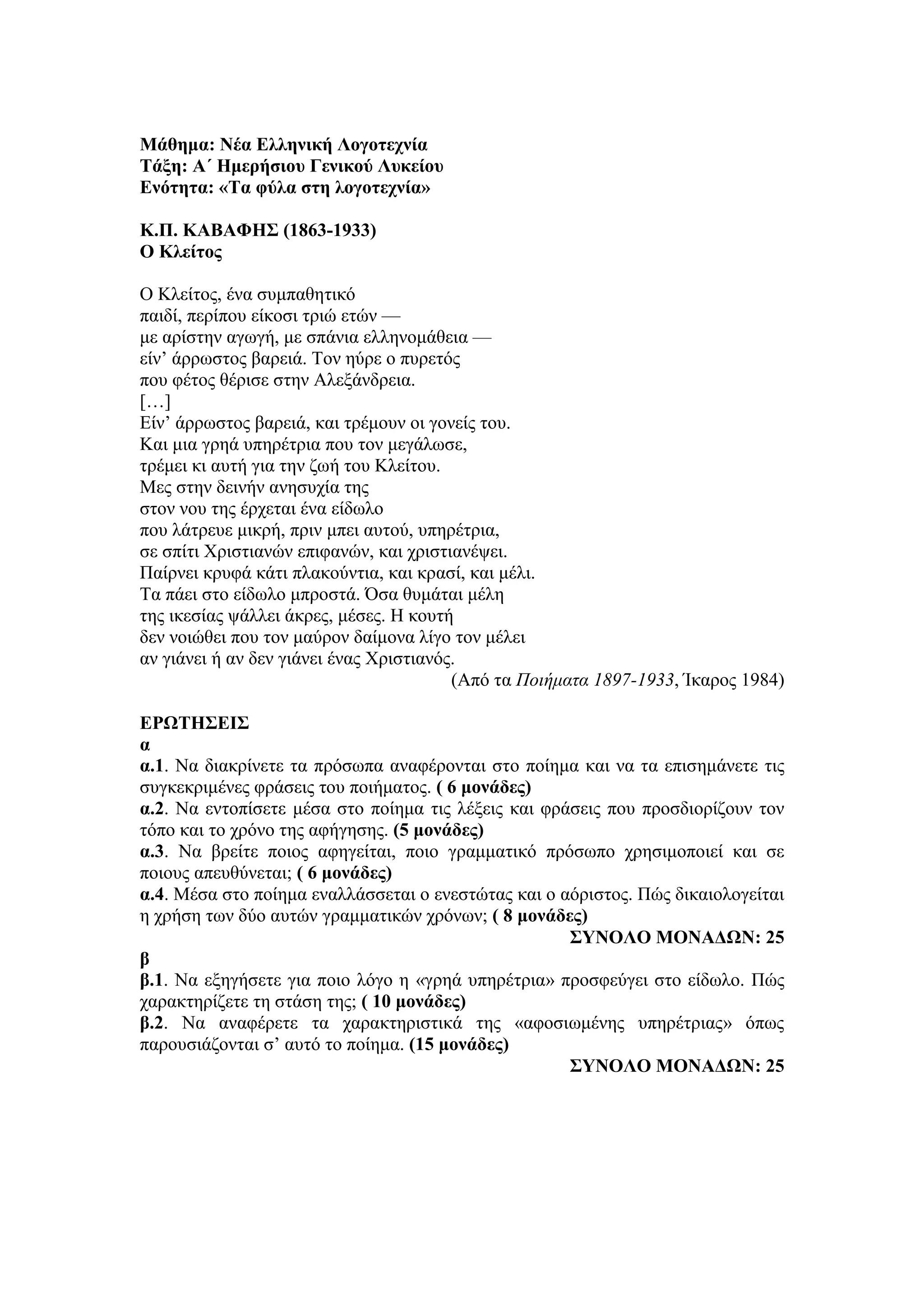 Μάθημα: Νέα Ελληνική Λογοτεχνία
Τάξη: Α΄ Ημερήσιου Γενικού Λυκείου
Ενότητα: «Τα φύλα στη λογοτεχνία»
Κ.Π. ΚΑΒΑΦΗΣ (1863-1933)
Ο Κλείτος
Ο Κλείτος, ένα συμπαθητικό
παιδί, περίπου είκοσι τριώ ετών —
με αρίστην αγωγή, με σπάνια ελληνομάθεια —
είν’ άρρωστος βαρειά. Τον ηύρε ο πυρετός
που φέτος θέρισε στην Aλεξάνδρεια.
[…]
Είν’ άρρωστος βαρειά, και τρέμουν οι γονείς του.
Και μια γρηά υπηρέτρια που τον μεγάλωσε,
τρέμει κι αυτή για την ζωή του Κλείτου.
Μες στην δεινήν ανησυχία της
στον νου της έρχεται ένα είδωλο
που λάτρευε μικρή, πριν μπει αυτού, υπηρέτρια,
σε σπίτι Χριστιανών επιφανών, και χριστιανέψει.
Παίρνει κρυφά κάτι πλακούντια, και κρασί, και μέλι.
Τα πάει στο είδωλο μπροστά. Όσα θυμάται μέλη
της ικεσίας ψάλλει άκρες, μέσες. Η κουτή
δεν νοιώθει που τον μαύρον δαίμονα λίγο τον μέλει
αν γιάνει ή αν δεν γιάνει ένας Χριστιανός.
(Από τα Ποιήματα 1897-1933, Ίκαρος 1984)
ΕΡΩΤΗΣΕΙΣ
α
α.1. Να διακρίνετε τα πρόσωπα αναφέρονται στο ποίημα και να τα επισημάνετε τις
συγκεκριμένες φράσεις του ποιήματος. ( 6 μονάδες)
α.2. Να εντοπίσετε μέσα στο ποίημα τις λέξεις και φράσεις που προσδιορίζουν τον
τόπο και το χρόνο της αφήγησης. (5 μονάδες)
α.3. Να βρείτε ποιος αφηγείται, ποιο γραμματικό πρόσωπο χρησιμοποιεί και σε
ποιους απευθύνεται; ( 6 μονάδες)
α.4. Μέσα στο ποίημα εναλλάσσεται ο ενεστώτας και ο αόριστος. Πώς δικαιολογείται
η χρήση των δύο αυτών γραμματικών χρόνων; ( 8 μονάδες)
ΣΥΝΟΛΟ ΜΟΝΑΔΩΝ: 25
β
β.1. Να εξηγήσετε για ποιο λόγο η «γρηά υπηρέτρια» προσφεύγει στο είδωλο. Πώς
χαρακτηρίζετε τη στάση της; ( 10 μονάδες)
β.2. Να αναφέρετε τα χαρακτηριστικά της «αφοσιωμένης υπηρέτριας» όπως
παρουσιάζονται σ’ αυτό το ποίημα. (15 μονάδες)
ΣΥΝΟΛΟ ΜΟΝΑΔΩΝ: 25
 