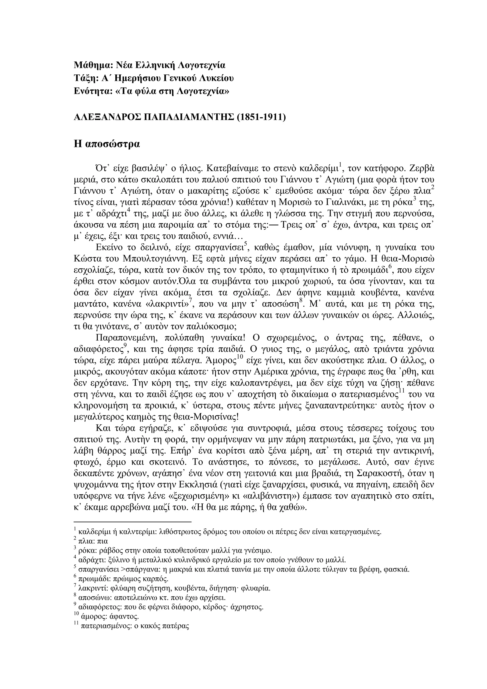 Μάθημα: Νέα Ελληνική Λογοτεχνία
Τάξη: Α΄ Ημερήσιου Γενικού Λυκείου
Ενότητα: «Τα φύλα στη Λογοτεχνία»
ΑΛΕΞΑΝΔΡΟΣ ΠΑΠΑΔΙΑΜΑΝΤΗΣ (1851-1911)
Η αποσώστρα
Ότ᾿ είχε βασιλέψ᾿ ο ήλιος. Κατεβαίναμε το στενὸ καλδερίμι1
, τον κατήφορο. Ζερβὰ
μεριά, στο κάτω σκαλοπάτι του παλιού σπιτιού του Γιάννου τ᾿ Αγιώτη (μια φορὰ ήτον του
Γιάννου τ᾿ Αγιώτη, όταν ο μακαρίτης εζούσε κ᾿ εμεθούσε ακόμα· τώρα δεν ξέρω πλια2
τίνος είναι, γιατὶ πέρασαν τόσα χρόνια!) καθέταν η Μορισὼ το Γιαλινάκι, με τη ρόκα3
της,
με τ᾿ αδράχτι4
της, μαζί με δυο άλλες, κι άλεθε η γλώσσα της. Την στιγμή που περνούσα,
άκουσα να πέση μια παροιμία απ᾿ το στόμα της:― Τρεις οπ᾿ σ᾿ έχω, άντρα, και τρεις οπ᾿
μ᾿ έχεις, έξι· και τρεις του παιδιού, εννιά…
Εκείνο το δειλινό, είχε σπαργανίσει5
, καθὼς έμαθον, μία νιόνυφη, η γυναίκα του
Κώστα του Μπουλτογιάννη. Εξ εφτὰ μήνες είχαν περάσει απ᾿ το γάμο. Η θεια-Μορισὼ
εσχολίαζε, τώρα, κατὰ τον δικόν της τον τρόπο, το φταμηνίτικο ή τὸ πρωιμάδι6
, που είχεν
έρθει στον κόσμον αυτόν.Όλα τα συμβάντα του μικρού χωριού, τα όσα γίνονταν, και τα
όσα δεν είχαν γίνει ακόμα, έτσι τα σχολίαζε. Δεν άφηνε καμμιὰ κουβέντα, κανένα
μαντάτο, κανένα «λακριντί»7
, που να μην τ᾿ αποσώση8
. Μ᾿ αυτά, και με τη ρόκα της,
περνούσε την ώρα της, κ᾿ έκανε να περάσουν και των άλλων γυναικών οι ώρες. Αλλοιώς,
τι θα γινότανε, σ᾿ αυτὸν τον παλιόκοσμο;
Παραπονεμένη, πολύπαθη γυναίκα! Ο σχωρεμένος, ο άντρας της, πέθανε, ο
αδιαφόρετος9
, και της άφησε τρία παιδιά. Ο γυιος της, ο μεγάλος, απὸ τριάντα χρόνια
τώρα, είχε πάρει μαύρα πέλαγα. Άμορος10
είχε γίνει, και δεν ακούστηκε πλια. Ο άλλος, ο
μικρός, ακουγόταν ακόμα κάποτε· ήτον στην Αμέρικα χρόνια, της έγραφε πως θα ᾽ρθη, και
δεν ερχότανε. Την κόρη της, την είχε καλοπαντρέψει, μα δεν είχε τύχη να ζήσῃ· πέθανε
στη γέννα, και το παιδὶ έζησε ως που ν᾿ αποχτήση τὸ δικαίωμα ο πατεριασμένος11
του να
κληρονομήση τα προικιά, κ᾿ ύστερα, στους πέντε μήνες ξαναπαντρεύτηκε· αυτὸς ήτον ο
μεγαλύτερος καημὸς της θεια-Μορισίνας!
Και τώρα εγήραζε, κ᾿ εδιψούσε για συντροφιά, μέσα στους τέσσερες τοίχους του
σπιτιού της. Αυτὴν τη φορά, την ορμήνεψαν να μην πάρη πατριωτάκι, μα ξένο, για να μη
λάβη θάρρος μαζί της. Επήρ᾿ ένα κορίτσι απὸ ξένα μέρη, απ᾿ τη στεριά την αντικρινή,
φτωχό, έρμο και σκοτεινό. Το ανάστησε, το πόνεσε, το μεγάλωσε. Αυτό, σαν έγινε
δεκαπέντε χρόνων, αγάπησ᾿ ένα νέον στη γειτονιά και μια βραδιά, τη Σαρακοστή, όταν η
ψυχομάννα της ήτον στην Εκκλησιά (γιατὶ είχε ξαναρχίσει, φυσικά, να πηγαίνη, επειδὴ δεν
υπόφερνε να τήνε λένε «ξεχωρισμένη» κι «αλιβάνιστη») έμπασε τον αγαπητικὸ στο σπίτι,
κ᾿ έκαμε αρρεβώνα μαζί του. «Ή θα με πάρης, ή θα χαθώ».
1
καλδερίμι ή καλντερίμι: λιθόστρωτος δρόμος του οποίου οι πέτρες δεν είναι κατεργασμένες.
2
πλια: πια
3
ρόκα: ράβδος στην οποία τοποθετούταν μαλλί για γνέσιμο.
4
αδράχτι: ξύλινο ή μεταλλικό κυλινδρικό εργαλείο με τον οποίο γνέθουν το μαλλί.
5
σπαργανίσει >σπάργανα: η μακριά και πλατιά ταινία με την οποία άλλοτε τύλιγαν τα βρέφη, φασκιά.
6
πρωιμάδι: πρώιμος καρπός.
7
λακριντί: φλύαρη συζήτηση, κουβέντα, διήγηση· φλυαρία.
8
αποσώνω: αποτελειώνω κτ. που έχω αρχίσει.
9
αδιαφόρετος: που δε φέρνει διάφορο, κέρδος· άχρηστος.
10
άμορος: άφαντος.
11
πατεριασμένος: ο κακός πατέρας
 