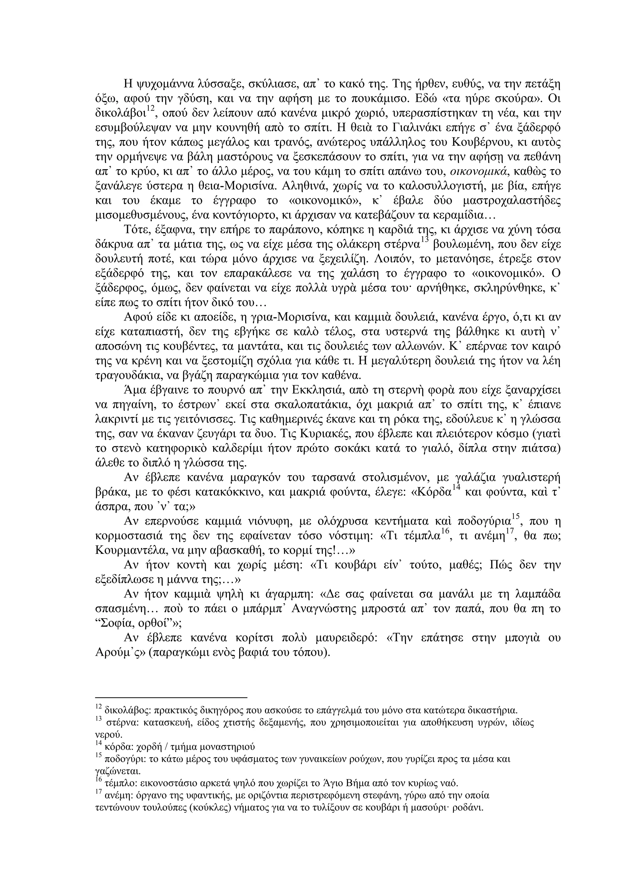 Η ψυχομάννα λύσσαξε, σκύλιασε, απ᾿ το κακό της. Της ήρθεν, ευθύς, να την πετάξη
όξω, αφού την γδύση, και να την αφήση με το πουκάμισο. Εδώ «τα ηύρε σκούρα». Οι
δικολάβοι12
, οπού δεν λείπουν από κανένα μικρό χωριό, υπερασπίστηκαν τη νέα, και την
εσυμβούλεψαν να μην κουνηθή απὸ το σπίτι. Η θειὰ το Γιαλινάκι επήγε σ᾿ ένα ξάδερφό
της, που ήτον κάπως μεγάλος και τρανός, ανώτερος υπάλληλος του Κουβέρνου, κι αυτὸς
την ορμήνεψε να βάλη μαστόρους να ξεσκεπάσουν το σπίτι, για να την αφήσῃ να πεθάνη
απ᾿ το κρύο, κι απ᾿ το άλλο μέρος, να του κάμη το σπίτι απάνω του, οικονομικά, καθὼς το
ξανάλεγε ύστερα η θεια-Μορισίνα. Αληθινά, χωρίς να το καλοσυλλογιστή, με βία, επήγε
και του έκαμε το έγγραφο το «οικονομικό», κ᾿ έβαλε δύο μαστροχαλαστήδες
μισομεθυσμένους, ένα κοντόγιορτο, κι άρχισαν να κατεβάζουν τα κεραμίδια…
Τότε, έξαφνα, την επήρε το παράπονο, κόπηκε η καρδιά της, κι άρχισε να χύνη τόσα
δάκρυα απ᾿ τα μάτια της, ως να είχε μέσα της ολάκερη στέρνα13
βουλωμένη, που δεν είχε
δουλευτή ποτέ, και τώρα μόνο άρχισε να ξεχειλίζη. Λοιπόν, το μετανόησε, έτρεξε στον
εξάδερφό της, και τον επαρακάλεσε να της χαλάση το έγγραφο το «οικονομικό». Ο
ξάδερφος, όμως, δεν φαίνεται να είχε πολλὰ υγρὰ μέσα του· αρνήθηκε, σκληρύνθηκε, κ᾿
είπε πως το σπίτι ήτον δικό του…
Αφού είδε κι αποείδε, η γρια-Μορισίνα, και καμμιὰ δουλειά, κανένα έργο, ό,τι κι αν
είχε καταπιαστή, δεν της εβγήκε σε καλὸ τέλος, στα υστερνά της βάλθηκε κι αυτὴ ν᾿
αποσώνη τις κουβέντες, τα μαντάτα, και τις δουλειές των αλλωνών. Κ᾿ επέρναε τον καιρό
της να κρένη και να ξεστομίζη σχόλια για κάθε τι. Η μεγαλύτερη δουλειά της ήτον να λέη
τραγουδάκια, να βγάζη παραγκώμια για τον καθένα.
Άμα έβγαινε το πουρνό απ᾿ την Εκκλησιά, απὸ τη στερνὴ φορὰ που είχε ξαναρχίσει
να πηγαίνη, το έστρων᾿ εκεί στα σκαλοπατάκια, όχι μακριά απ᾿ το σπίτι της, κ᾿ έπιανε
λακριντί με τις γειτόνισσες. Τις καθημερινές έκανε και τη ρόκα της, εδούλευε κ᾿ η γλώσσα
της, σαν να έκαναν ζευγάρι τα δυο. Τις Κυριακές, που έβλεπε και πλειότερον κόσμο (γιατὶ
το στενὸ κατηφορικὸ καλδερίμι ήτον πρώτο σοκάκι κατά το γιαλό, δίπλα στην πιάτσα)
άλεθε το διπλό η γλώσσα της.
Αν έβλεπε κανένα μαραγκόν του ταρσανά στολισμένον, με γαλάζια γυαλιστερή
βράκα, με το φέσι κατακόκκινο, και μακριά φούντα, έλεγε: «Κόρδα14
και φούντα, καὶ τ᾿
άσπρα, που ᾽ν᾿ τα;»
Αν επερνούσε καμμιά νιόνυφη, με ολόχρυσα κεντήματα καὶ ποδογύρια15
, που η
κορμοστασιά της δεν της εφαίνεταν τόσο νόστιμη: «Τι τέμπλα16
, τι ανέμη17
, θα πω;
Κουρμαντέλα, να μην αβασκαθή, το κορμί της!…»
Αν ήτον κοντὴ και χωρίς μέση: «Τι κουβάρι είν᾿ τούτο, μαθές; Πώς δεν την
εξεδίπλωσε η μάννα της;…»
Αν ήτον καμμιὰ ψηλὴ κι άγαρμπη: «Δε σας φαίνεται σα μανάλι με τη λαμπάδα
σπασμένη… ποὺ το πάει ο μπάρμπ᾿ Αναγνώστης μπροστά απ᾿ τον παπά, που θα πη το
“Σοφία, ορθοί”»;
Αν έβλεπε κανένα κορίτσι πολὺ μαυρειδερό: «Την επάτησε στην μπογιὰ ου
Αρούμ᾿ς» (παραγκώμι ενὸς βαφιά του τόπου).
12
δικολάβος: πρακτικός δικηγόρος που ασκούσε το επάγγελμά του μόνο στα κατώτερα δικαστήρια.
13
στέρνα: κατασκευή, είδος χτιστής δεξαμενής, που χρησιμοποιείται για αποθήκευση υγρών, ιδίως
νερού.
14
κόρδα: χορδή / τμήμα μοναστηριού
15
ποδογύρι: το κάτω μέρος του υφάσματος των γυναικείων ρούχων, που γυρίζει προς τα μέσα και
γαζώνεται.
16
τέμπλο: εικονοστάσιο αρκετά ψηλό που χωρίζει το Άγιο Bήμα από τον κυρίως ναό.
17
ανέμη: όργανο της υφαντικής, με οριζόντια περιστρεφόμενη στεφάνη, γύρω από την οποία
τεντώνουν τουλούπες (κούκλες) νήματος για να το τυλίξουν σε κουβάρι ή μασούρι· ροδάνι.
 