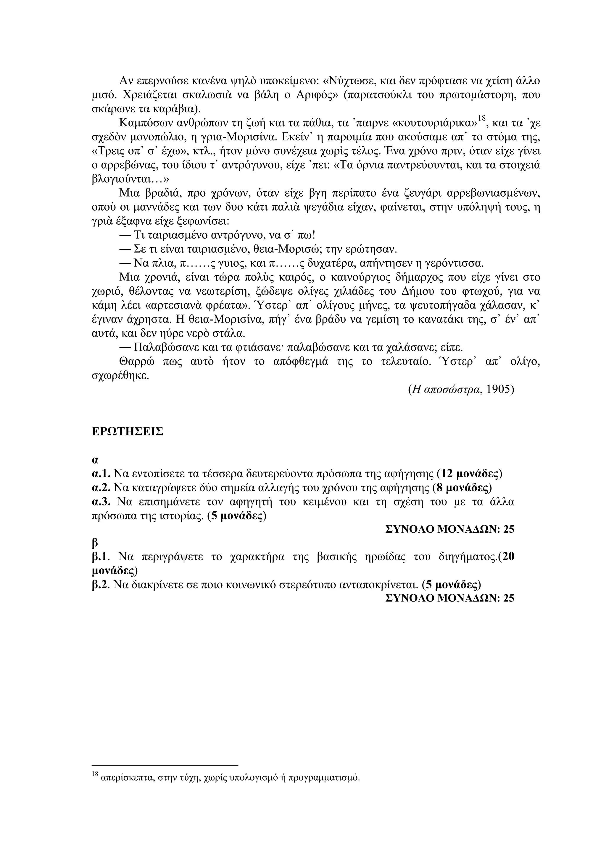 Αν επερνούσε κανένα ψηλὸ υποκείμενο: «Νύχτωσε, και δεν πρόφτασε να χτίση άλλο
μισό. Χρειάζεται σκαλωσιὰ να βάλη ο Αριφός» (παρατσούκλι του πρωτομάστορη, που
σκάρωνε τα καράβια).
Καμπόσων ανθρώπων τη ζωή και τα πάθια, τα ᾽παιρνε «κουτουριάρικα»18
, και τα ᾽χε
σχεδὸν μονοπώλιο, η γρια-Μορισίνα. Εκείν᾿ η παροιμία που ακούσαμε απ᾿ το στόμα της,
«Τρεις οπ᾿ σ᾿ έχω», κτλ., ήτον μόνο συνέχεια χωρὶς τέλος. Ένα χρόνο πριν, όταν είχε γίνει
ο αρρεβώνας, του ίδιου τ᾿ αντρόγυνου, ε