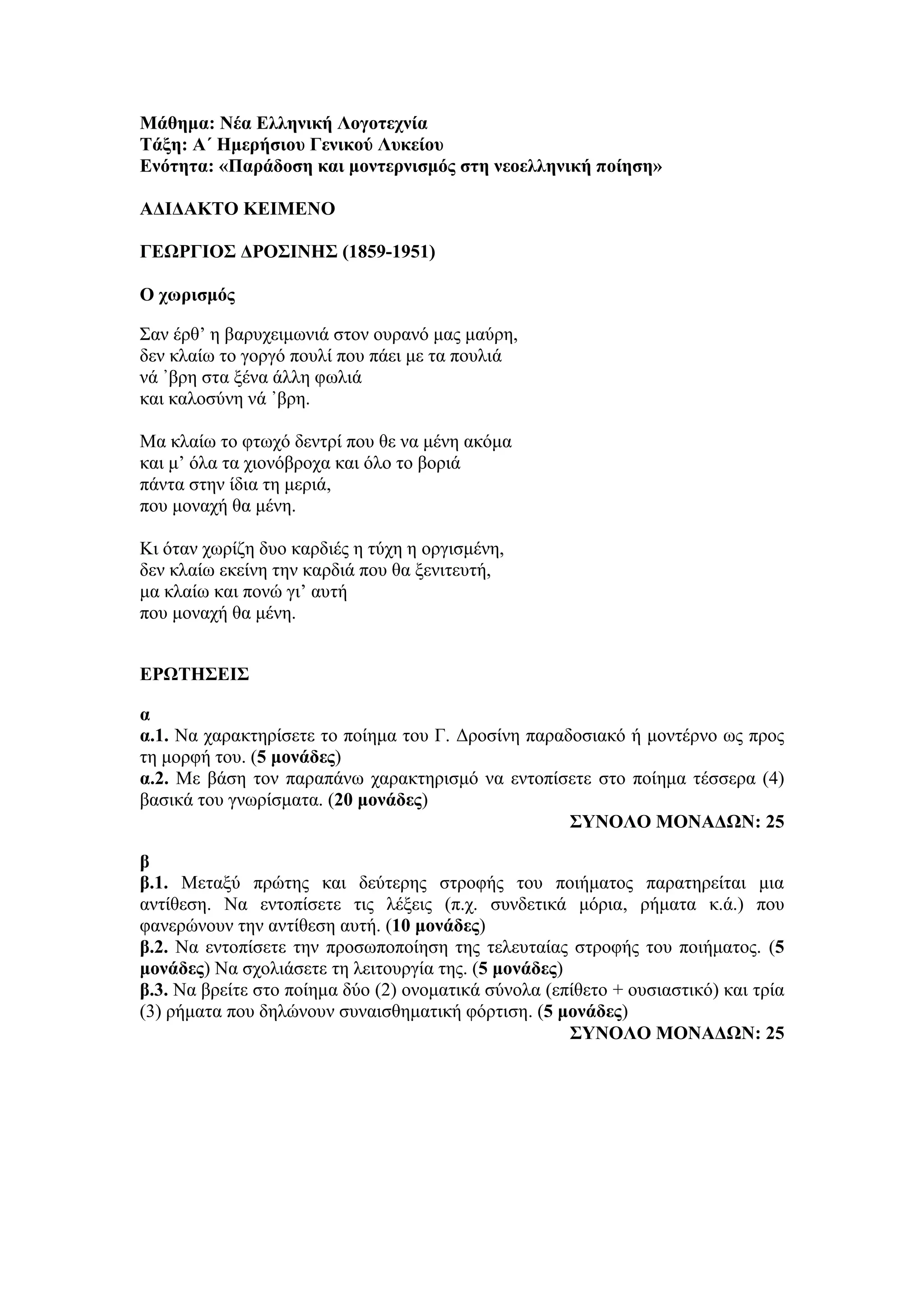 Μάθημα: Νέα Ελληνική Λογοτεχνία
Τάξη: Α΄ Ημερήσιου Γενικού Λυκείου
Ενότητα: «Παράδοση και μοντερνισμός στη νεοελληνική ποίηση»
ΑΔΙΔΑΚΤΟ ΚΕΙΜΕΝΟ
ΓΕΩΡΓΙΟΣ ΔΡΟΣΙΝΗΣ (1859-1951)
Ο χωρισμός
Σαν έρθ’ η βαρυχειμωνιά στον ουρανό μας μαύρη,
δεν κλαίω το γοργό πουλί που πάει με τα πουλιά
νά ᾿βρη στα ξένα άλλη φωλιά
και καλοσύνη νά ᾿βρη.
Μα κλαίω το φτωχό δεντρί που θε να μένη ακόμα
και μ’ όλα τα χιονόβροχα και όλο το βοριά
πάντα στην ίδια τη μεριά,
που μοναχή θα μένη.
Κι όταν χωρίζη δυο καρδιές η τύχη η οργισμένη,
δεν κλαίω εκείνη την καρδιά που θα ξενιτευτή,
μα κλαίω και πονώ γι’ αυτή
που μοναχή θα μένη.
ΕΡΩΤΗΣΕΙΣ
α
α.1. Να χαρακτηρίσετε το ποίημα του Γ. Δροσίνη παραδοσιακό ή μοντέρνο ως προς
τη μορφή του. (5 μονάδες)
α.2. Με βάση τον παραπάνω χαρακτηρισμό να εντοπίσετε στο ποίημα τέσσερα (4)
βασικά του γνωρίσματα. (20 μονάδες)
ΣΥΝΟΛΟ ΜΟΝΑΔΩΝ: 25
β
β.1. Μεταξύ πρώτης και δεύτερης στροφής του ποιήματος παρατηρείται μια
αντίθεση. Να εντοπίσετε τις λέξεις (π.χ. συνδετικά μόρια, ρήματα κ.ά.) που
φανερώνουν την αντίθεση αυτή. (10 μονάδες)
β.2. Να εντοπίσετε την προσωποποίηση της τελευταίας στροφής του ποιήματος. (5
μονάδες) Να σχολιάσετε τη λειτουργία της. (5 μονάδες)
β.3. Να βρείτε στο ποίημα δύο (2) ονοματικά σύνολα (επίθετο + ουσιαστικό) και τρία
(3) ρήματα που δηλώνουν συναισθηματική φόρτιση. (5 μονάδες)
ΣΥΝΟΛΟ ΜΟΝΑΔΩΝ: 25
 