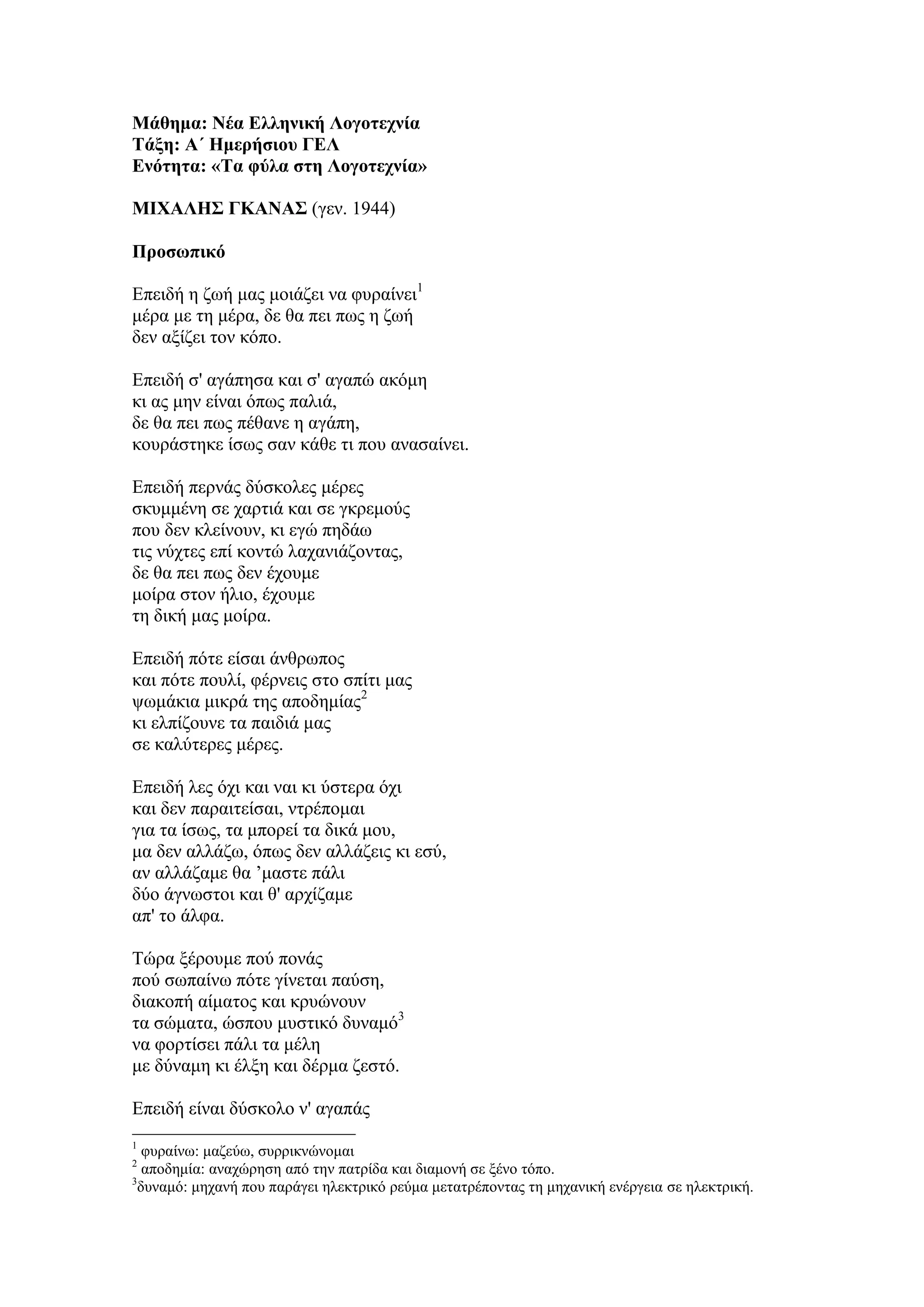 Μάθημα: Νέα Ελληνική Λογοηεσνία
Τάξη: Α΄ Ημεπήζιος ΓΕΛ
Ενόηηηα: «Τα θύλα ζηη Λογοηεσνία»
ΜΙΦΑΛΗΣ ΓΚΑΝΑΣ (γελ. 1944)
Πποζωπικό
Επεηδή ε δσή καο κνηάδεη λα θπξαίλεη1
κέξα κε ηε κέξα, δε ζα πεη πσο ε δσή
δελ αμίδεη ηνλ θόπν.
Επεηδή ζ' αγάπεζα θαη ζ' αγαπώ αθόκε
θη αο κελ είλαη όπσο παιηά,
δε ζα πεη πσο πέζαλε ε αγάπε,
θνπξάζηεθε ίζσο ζαλ θάζε ηη πνπ αλαζαίλεη.
Επεηδή πεξλάο δύζθνιεο κέξεο
ζθπκκέλε ζε ραξηηά θαη ζε γθξεκνύο
πνπ δελ θιείλνπλ, θη εγώ πεδάσ
ηηο λύρηεο επί θνληώ ιαραληάδνληαο,
δε ζα πεη πσο δελ έρνπκε
κνίξα ζηνλ ήιην, έρνπκε
ηε δηθή καο κνίξα.
Επεηδή πόηε είζαη άλζξσπνο
θαη πόηε πνπιί, θέξλεηο ζην ζπίηη καο
ςσκάθηα κηθξά ηεο απνδεκίαο2
θη ειπίδνπλε ηα παηδηά καο
ζε θαιύηεξεο κέξεο.
Επεηδή ιεο όρη θαη λαη θη ύζηεξα όρη
θαη δελ παξαηηείζαη, ληξέπνκαη
γηα ηα ίζσο, ηα κπνξεί ηα δηθά κνπ,
κα δελ αιιάδσ, όπσο δελ αιιάδεηο θη εζύ,
αλ αιιάδακε ζα ’καζηε πάιη
δύν άγλσζηνη θαη ζ' αξρίδακε
απ' ην άιθα.
Σώξα μέξνπκε πνύ πνλάο
πνύ ζσπαίλσ πόηε γίλεηαη παύζε,
δηαθνπή αίκαηνο θαη θξπώλνπλ
ηα ζώκαηα, ώζπνπ κπζηηθό δπλακό3
λα θνξηίζεη πάιη ηα κέιε
κε δύλακε θη έιμε θαη δέξκα δεζηό.
Επεηδή είλαη δύζθνιν λ' αγαπάο
1
θπξαίλσ: καδεύσ, ζπξξηθλώλνκαη
2
απνδεκία: αλαρώξεζε από ηελ παηξίδα θαη δηακνλή ζε μέλν ηόπν.
3
δπλακό: κεραλή πνπ παξάγεη ειεθηξηθό ξεύκα κεηαηξέπνληαο ηε κεραληθή ελέξγεηα ζε ειεθηξηθή.
 