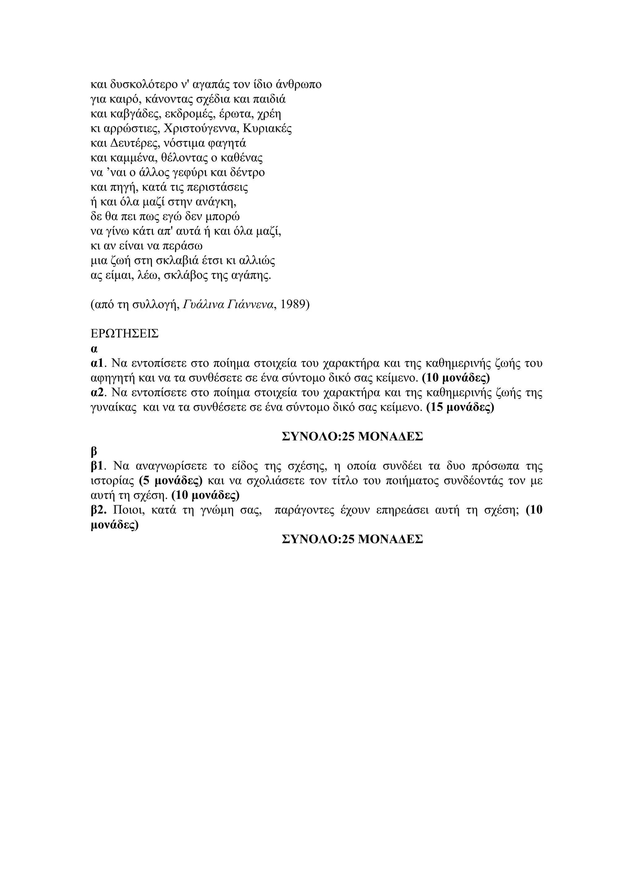 θαη δπζθνιόηεξν λ' αγαπάο ηνλ ίδην άλζξσπν
γηα θαηξό, θάλνληαο ζρέδηα θαη παηδηά
θαη θαβγάδεο, εθδξνκέο, έξσηα, ρξέε
θη αξξώζηηεο, Χξηζηνύγελλα, Κπξηαθέο
θαη Δεπηέξεο, λόζηηκα θαγεηά
θαη θακκέλα, ζέινληαο ν θαζέλαο
λα ’λαη ν άιινο γεθύξη θαη δέληξν
θαη πεγή, θαηά ηηο πεξηζηάζεηο
ή θαη όια καδί ζηελ αλάγθε,
δε ζα πεη πσο εγώ δελ κπνξώ
λα γίλσ θάηη απ' απηά ή θαη όια καδί,
θη αλ είλαη λα πεξάζσ
κηα δσή ζηε ζθιαβηά έηζη θη αιιηώο
αο είκαη, ιέσ, ζθιάβνο ηεο αγάπεο.
(από ηε ζπιινγή, Γυάλινα Γιάννενα, 1989)
ΕΡΩΣΗ΢ΕΙ΢
α
α1. Να εληνπίζεηε ζην πνίεκα ζηνηρεία ηνπ ραξαθηήξα θαη ηεο θαζεκεξηλήο δσήο ηνπ
αθεγεηή θαη λα ηα ζπλζέζεηε ζε έλα ζύληνκν δηθό ζαο θείκελν. (10 μονάδερ)
α2. Να εληνπίζεηε ζην πνίεκα ζηνηρεία ηνπ ραξαθηήξα θαη ηεο θαζεκεξηλήο δσήο ηεο
γπλαίθαο θαη λα ηα ζπλζέζεηε ζε έλα ζύληνκν δηθό ζαο θείκελν. (15 μονάδερ)
ΣΥΝΟΛΟ:25 ΜΟΝΑΔΕΣ
β
β1. Να αλαγλσξίζεηε ην είδνο ηεο ζρέζεο, ε νπνία ζπλδέεη ηα δπν πξόζσπα ηεο
ηζηνξίαο (5 μονάδερ) θαη λα ζρνιηάζεηε ηνλ ηίηιν ηνπ πνηήκαηνο ζπλδένληάο ηνλ κε
απηή ηε ζρέζε. (10 μονάδερ)
β2. Πνηνη, θαηά ηε γλώκε ζαο, παξάγνληεο έρνπλ επεξεάζεη απηή ηε ζρέζε; (10
μονάδερ)
ΣΥΝΟΛΟ:25 ΜΟΝΑΔΕΣ
 