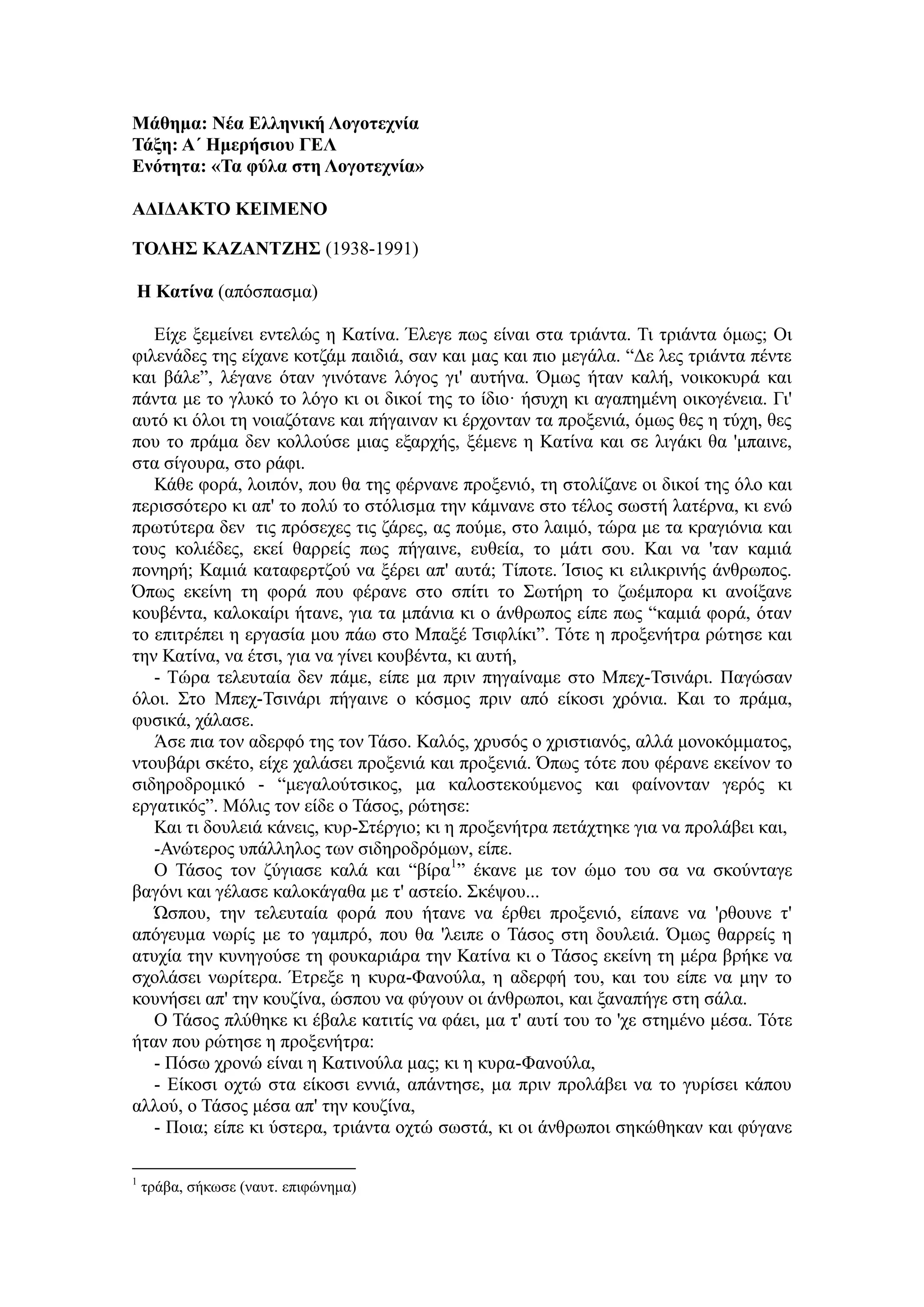 Μάθημα: Νέα Ελληνική Λογοτεχνία
Τάξη: Α΄ Ημερήσιου ΓΕΛ
Ενότητα: «Τα φύλα στη Λογοτεχνία»
ΑΔΙΔΑΚΤΟ ΚΕΙΜΕΝΟ
ΤΟΛΗΣ ΚΑΖΑΝΤΖΗΣ (1938-1991)
Η Κατίνα (απόσπασμα)
Είχε ξεμείνει εντελώς η Κατίνα. Έλεγε πως είναι στα τριάντα. Τι τριάντα όμως; Οι
φιλενάδες της είχανε κοτζάμ παιδιά, σαν και μας και πιο μεγάλα. “Δε λες τριάντα πέντε
και βάλε”, λέγανε όταν γινότανε λόγος γι' αυτήνα. Όμως ήταν καλή, νοικοκυρά και
πάντα με το γλυκό το λόγο κι οι δικοί της το ίδιο· ήσυχη κι αγαπημένη οικογένεια. Γι'
αυτό κι όλοι τη νοιαζότανε και πήγαιναν κι έρχονταν τα προξενιά, όμως θες η τύχη, θες
που το πράμα δεν κολλούσε μιας εξαρχής, ξέμενε η Κατίνα και σε λιγάκι θα 'μπαινε,
στα σίγουρα, στο ράφι.
Κάθε φορά, λοιπόν, που θα της φέρνανε προξενιό, τη στολίζανε οι δικοί της όλο και
περισσότερο κι απ' το πολύ το στόλισμα την κάμνανε στο τέλος σωστή λατέρνα, κι ενώ
πρωτύτερα δεν τις πρόσεχες τις ζάρες, ας πούμε, στο λαιμό, τώρα με τα κραγιόνια και
τους κολιέδες, εκεί θαρρείς πως πήγαινε, ευθεία, το μάτι σου. Και να 'ταν καμιά
πονηρή; Καμιά καταφερτζού να ξέρει απ' αυτά; Τίποτε. Ίσιος κι ειλικρινής άνθρωπος.
Όπως εκείνη τη φορά που φέρανε στο σπίτι το Σωτήρη το ζωέμπορα κι ανοίξανε
κουβέντα, καλοκαίρι ήτανε, για τα μπάνια κι ο άνθρωπος είπε πως “καμιά φορά, όταν
το επιτρέπει η εργασία μου πάω στο Μπαξέ Τσιφλίκι”. Τότε η προξενήτρα ρώτησε και
την Κατίνα, να έτσι, για να γίνει κουβέντα, κι αυτή,
- Τώρα τελευταία δεν πάμε, είπε μα πριν πηγαίναμε στο Μπεχ-Τσινάρι. Παγώσαν
όλοι. Στο Μπεχ-Τσινάρι πήγαινε ο κόσμος πριν από είκοσι χρόνια. Και το πράμα,
φυσικά, χάλασε.
Άσε πια τον αδερφό της τον Τάσο. Καλός, χρυσός ο χριστιανός, αλλά μονοκόμματος,
ντουβάρι σκέτο, είχε χαλάσει προξενιά και προξενιά. Όπως τότε που φέρανε εκείνον το
σιδηροδρομικό - “μεγαλούτσικος, μα καλοστεκούμενος και φαίνονταν γερός κι
εργατικός”. Μόλις τον είδε ο Τάσος, ρώτησε:
Και τι δουλειά κάνεις, κυρ-Στέργιο; κι η προξενήτρα πετάχτηκε για να προλάβει και,
-Ανώτερος υπάλληλος των σιδηροδρόμων, είπε.
Ο Τάσος τον ζύγιασε καλά και “βίρα1
” έκανε με τον ώμο του σα να σκούνταγε
βαγόνι και γέλασε καλοκάγαθα με τ' αστείο. Σκέψου...
Ώσπου, την τελευταία φορά που ήτανε να έρθει προξενιό, είπανε να 'ρθουνε τ'
απόγευμα νωρίς με το γαμπρό, που θα 'λειπε ο Τάσος στη δουλειά. Όμως θαρρείς η
ατυχία την κυνηγούσε τη φουκαριάρα την Κατίνα κι ο Τάσος εκείνη τη μέρα βρήκε να
σχολάσει νωρίτερα. Έτρεξε η κυρα-Φανούλα, η αδερφή του, και του είπε να μην το
κουνήσει απ' την κουζίνα, ώσπου να φύγουν οι άνθρωποι, και ξαναπήγε στη σάλα.
Ο Τάσος πλύθηκε κι έβαλε κατιτίς να φάει, μα τ' αυτί του το 'χε στημένο μέσα. Τότε
ήταν που ρώτησε η προξενήτρα:
- Πόσω χρονώ είναι η Κατινούλα μας; κι η κυρα-Φανούλα,
- Είκοσι οχτώ στα είκοσι εννιά, απάντησε, μα πριν προλάβει να το γυρίσει κάπου
αλλού, ο Τάσος μέσα απ' την κουζίνα,
- Ποια; είπε κι ύστερα, τριάντα οχτώ σωστά, κι οι άνθρωποι σηκώθηκαν και φύγανε
1
τράβα, σήκωσε (ναυτ. επιφώνημα)
 