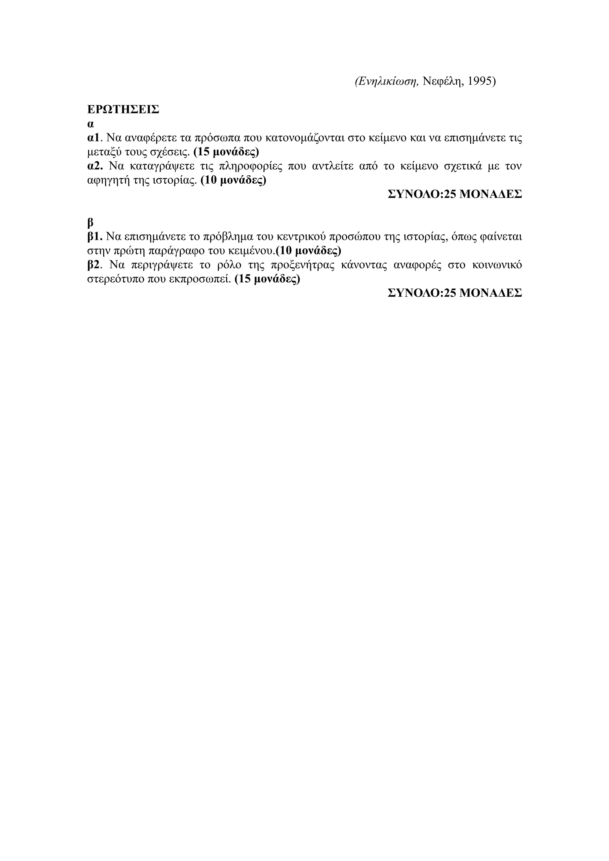 (Ενηλικίωση, Νεφέλη, 1995)
ΕΡΩΤΗΣΕΙΣ
α
α1. Να αναφέρετε τα πρόσωπα που κατονομάζονται στο κείμενο και να επισημάνετε τις
μεταξύ τους σχέσεις. (15 μονάδες)
α2. Να καταγράψετε τις πληροφορίες που αντλείτε από το κείμενο σχετικά με τον
αφηγητή της ιστορίας. (10 μονάδες)
ΣΥΝΟΛΟ:25 ΜΟΝΑΔΕΣ
β
β1. Να επισημάνετε το πρόβλημα του κεντρικού προσώπου της ιστορίας, όπως φαίνεται
στην πρώτη παράγραφο του κειμένου.(10 μονάδες)
β2. Να περιγράψετε το ρόλο της προξενήτρας κάνοντας αναφορές στο κοινωνικό
στερεότυπο που εκπροσωπεί. (15 μονάδες)
ΣΥΝΟΛΟ:25 ΜΟΝΑΔΕΣ
 