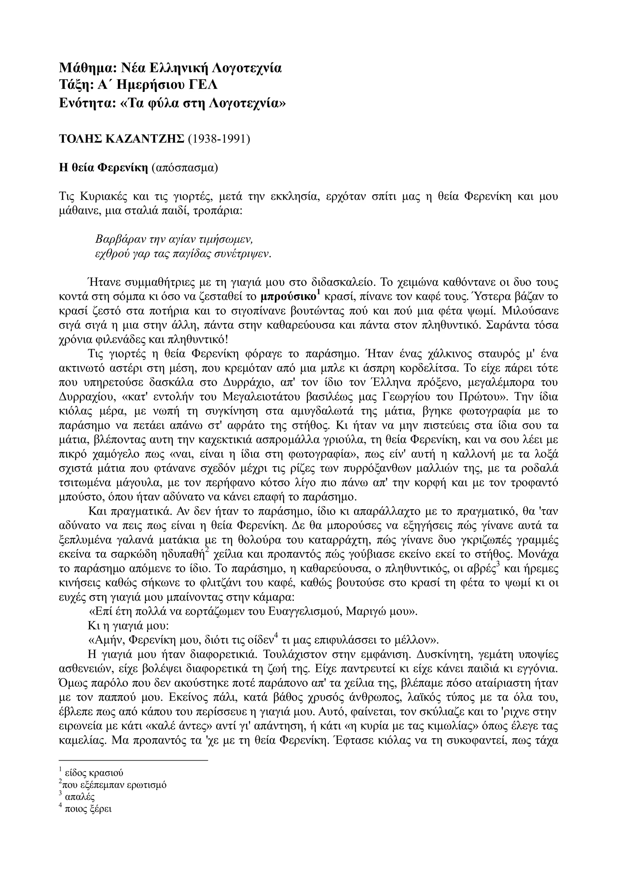 Μάθημα: Νέα Ελληνική Λογοτεχνία
Τάξη: Α΄ Ημερήσιου ΓΕΛ
Ενότητα: «Τα φύλα στη Λογοτεχνία»
ΤΟΛΗΣ ΚΑΖΑΝΤΖΗΣ (1938-1991)
Η θεία Φερενίκη (απόσπασμα)
Τις Κυριακές και τις γιορτές, μετά την εκκλησία, ερχόταν σπίτι μας η θεία Φερενίκη και μου
μάθαινε, μια σταλιά παιδί, τροπάρια:
Βαρβάραν την αγίαν τιμήσωμεν,
εχθρού γαρ τας παγίδας συνέτριψεν.
Ήτανε συμμαθήτριες με τη γιαγιά μου στο διδασκαλείο. Το χειμώνα καθόντανε οι δυο τους
κοντά στη σόμπα κι όσο να ζεσταθεί το μπρούσικο1
κρασί, πίνανε τον καφέ τους. Ύστερα βάζαν το
κρασί ζεστό στα ποτήρια και το σιγοπίνανε βουτώντας πού και πού μια φέτα ψωμί. Μιλούσανε
σιγά σιγά η μια στην άλλη, πάντα στην καθαρεύουσα και πάντα στον πληθυντικό. Σαράντα τόσα
χρόνια φιλενάδες και πληθυντικό!
Τις γιορτές η θεία Φερενίκη φόραγε το παράσημο. Ήταν ένας χάλκινος σταυρός μ' ένα
ακτινωτό αστέρι στη μέση, που κρεμόταν από μια μπλε κι άσπρη κορδελίτσα. Το είχε πάρει τότε
που υπηρετούσε δασκάλα στο Δυρράχιο, απ' τον ίδιο τον Έλληνα πρόξενο, μεγαλέμπορα του
Δυρραχίου, «κατ' εντολήν του Μεγαλειοτάτου βασιλέως μας Γεωργίου του Πρώτου». Την ίδια
κιόλας μέρα, με νωπή τη συγκίνηση στα αμυγδαλωτά της μάτια, βγηκε φωτογραφία με το
παράσημο να πετάει απάνω στ' αφράτο της στήθος. Κι ήταν να μην πιστεύεις στα ίδια σου τα
μάτια, βλέποντας αυτη την καχεκτικιά ασπρομάλλα γριούλα, τη θεία Φερενίκη, και να σου λέει με
πικρό χαμόγελο πως «ναι, είναι η ίδια στη φωτογραφία», πως είν' αυτή η καλλονή με τα λοξά
σχιστά μάτια που φτάνανε σχεδόν μέχρι τις ρίζες των πυρρόξανθων μαλλιών της, με τα ροδαλά
τσιτωμένα μάγουλα, με τον περήφανο κότσο λίγο πιο πάνω απ' την κορφή και με τον τροφαντό
μπούστο, όπου ήταν αδύνατο να κάνει επαφή το παράσημο.
Και πραγματικά. Αν δεν ήταν το παράσημο, ίδιο κι απαράλλαχτο με το πραγματικό, θα 'ταν
αδύνατο να πεις πως είναι η θεία Φερενίκη. Δε θα μπορούσες να εξηγήσεις πώς γίνανε αυτά τα
ξεπλυμένα γαλανά ματάκια με τη θολούρα του καταρράχτη, πώς γίνανε δυο γκριζωπές γραμμές
εκείνα τα σαρκώδη ηδυπαθή2
χείλια και προπαντός πώς γούβιασε εκείνο εκεί το στήθος. Μονάχα
το παράσημο απόμενε το ίδιο. Το παράσημο, η καθαρεύουσα, ο πληθυντικός, οι αβρές3
και ήρεμες
κινήσεις καθώς σήκωνε το φλιτζάνι του καφέ, καθώς βουτούσε στο κρασί τη φέτα το ψωμί κι οι
ευχές στη γιαγιά μου μπαίνοντας στην κάμαρα:
«Επί έτη πολλά να εορτάζωμεν του Ευαγγελισμού, Μαριγώ μου».
Κι η γιαγιά μου:
«Αμήν, Φερενίκη μου, διότι τις οίδεν4
τι μας επιφυλάσσει το μέλλον».
Η γιαγιά μου ήταν διαφορετικιά. Τουλάχιστον στην εμφάνιση. Δυσκίνητη, γεμάτη υποψίες
ασθενειών, είχε βολέψει διαφορετικά τη ζωή της. Είχε παντρευτεί κι είχε κάνει παιδιά κι εγγόνια.
Όμως παρόλο που δεν ακούστηκε ποτέ παράπονο απ' τα χείλια της, βλέπαμε πόσο αταίριαστη ήταν
με τον παππού μου. Εκείνος πάλι, κατά βάθος χρυσός άνθρωπος, λαϊκός τύπος με τα όλα του,
έβλεπε πως από κάπου του περίσσευε η γιαγιά μου. Αυτό, φαίνεται, τον σκύλιαζε και το 'ριχνε στην
ειρωνεία με κάτι «καλέ άντες» αντί γι' απάντηση, ή κάτι «η κυρία με τας κιμωλίας» όπως έλεγε τας
καμελίας. Μα προπαντός τα 'χε με τη θεία Φερενίκη. Έφτασε κιόλας να τη συκοφαντεί, πως τάχα
1
είδος κρασιού
2
που εξέπεμπαν ερωτισμό
3
απαλές
4
ποιος ξέρει
 