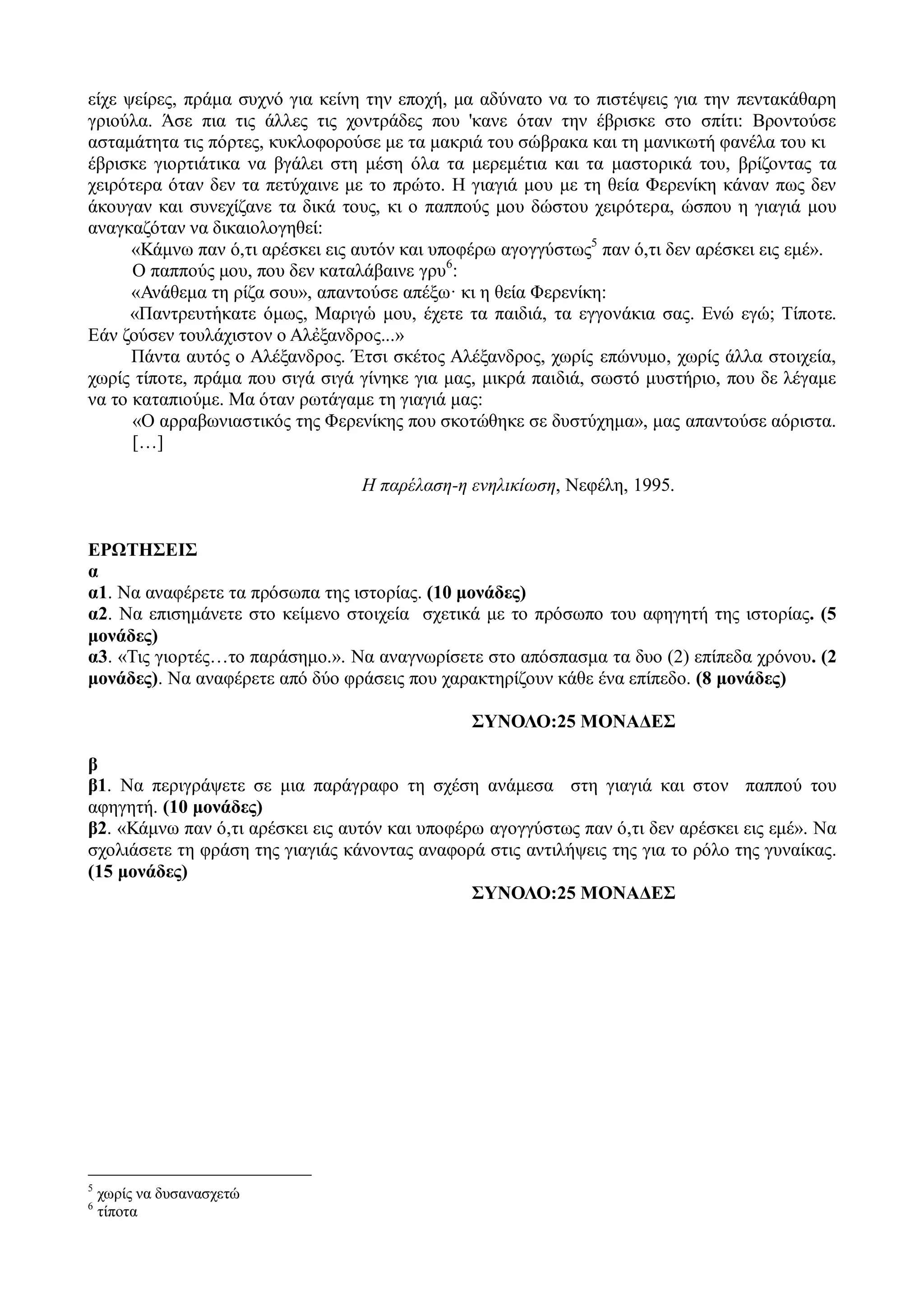 είχε ψείρες, πράμα συχνό για κείνη την εποχή, μα αδύνατο να το πιστέψεις για την πεντακάθαρη
γριούλα. Άσε πια τις άλλες τις χοντράδες που 'κανε όταν την έβρισκε στο σπίτι: Βροντούσε
ασταμάτητα τις πόρτες, κυκλοφορούσε με τα μακριά του σώβρακα και τη μανικωτή φανέλα του κι
έβρισκε γιορτιάτικα να βγάλει στη μέση όλα τα μερεμέτια και τα μαστορικά του, βρίζοντας τα
χειρότερα όταν δεν τα πετύχαινε με το πρώτο. Η γιαγιά μου με τη θεία Φερενίκη κάναν πως δεν
άκουγαν και συνεχίζανε τα δικά τους, κι ο παππούς μου δώστου χειρότερα, ώσπου η γιαγιά μου
αναγκαζόταν να δικαιολογηθεί:
«Κάμνω παν ό,τι αρέσκει εις αυτόν και υποφέρω αγογγύστως5
παν ό,τι δεν αρέσκει εις εμέ».
Ο παππούς μου, που δεν καταλάβαινε γρυ6
:
«Ανάθεμα τη ρίζα σου», απαντούσε απέξω· κι η θεία Φερενίκη:
«Παντρευτἡκατε όμως, Μαριγὡ μου, έχετε τα παιδιά, τα εγγονάκια σας. Ενώ εγώ; Τίποτε.
Εάν ζούσεν τουλάχιστον ο Αλἐξανδρος...»
Πάντα αυτός ο Αλέξανδρος. Έτσι σκέτος Αλέξανδρος, χωρίς επώνυμο, χωρίς άλλα στοιχεία,
χωρίς τίποτε, πράμα που σιγά σιγά γίνηκε για μας, μικρά παιδιά, σωστό μυστήριο, που δε λέγαμε
να το καταπιούμε. Μα όταν ρωτάγαμε τη γιαγιά μας:
«Ο αρραβωνιαστικός της Φερενίκης που σκοτώθηκε σε δυστύχημα», μας απαντούσε αόριστα.
[…]
Η παρέλαση-η ενηλικίωση, Νεφέλη, 1995.
ΕΡΩΤΗΣΕΙΣ
α
α1. Να αναφέρετε τα πρόσωπα της ιστορίας. (10 μονάδες)
α2. Να επισημάνετε στο κείμενο στοιχεία σχετικά με το πρόσωπο του αφηγητή της ιστορίας. (5
μονάδες)
α3. «Τις γιορτές…το παράσημο.». Να αναγνωρίσετε στο απόσπασμα τα δυο (2) επίπεδα χρόνου. (2
μονάδες). Να αναφέρετε από δύο φράσεις που χαρακτηρίζουν κάθε ένα επίπεδο. (8 μονάδες)
ΣΥΝΟΛΟ:25 ΜΟΝΑΔΕΣ
β
β1. Να περιγράψετε σε μια παράγραφο τη σχέση ανάμεσα στη γιαγιά και στον παππού του
αφηγητή. (10 μονάδες)
β2. «Κάμνω παν ό,τι αρέσκει εις αυτόν και υποφέρω αγογγύστως παν ό,τι δεν αρέσκει εις εμέ». Να
σχολιάσετε τη φράση της γιαγιάς κάνοντας αναφορά στις αντιλήψεις της για το ρόλο της γυναίκας.
(15 μονάδες)
ΣΥΝΟΛΟ:25 ΜΟΝΑΔΕΣ
5
χωρίς να δυσανασχετώ
6
τίποτα
 