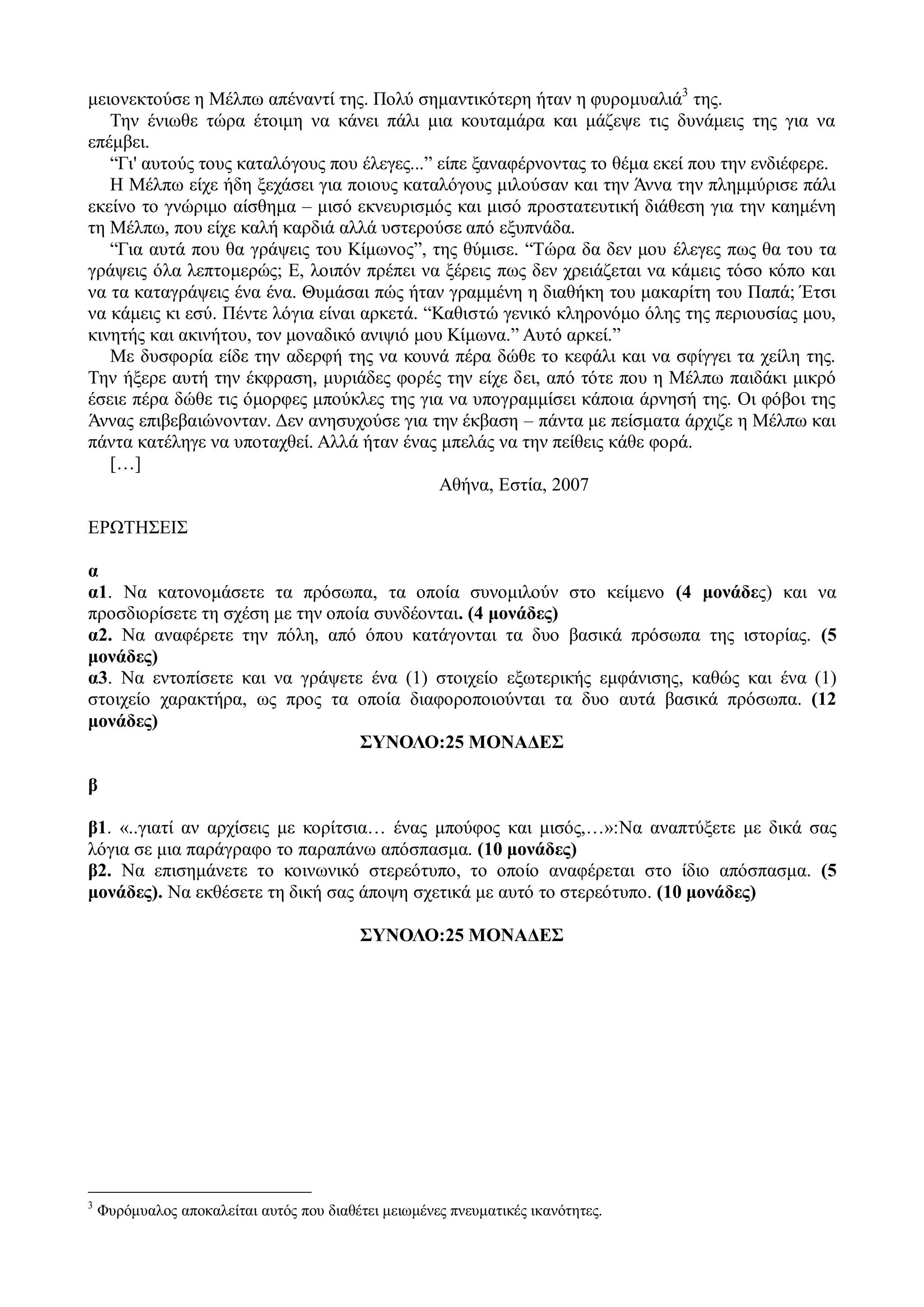 μειονεκτούσε η Μέλπω απέναντί της. Πολύ σημαντικότερη ήταν η φυρομυαλιά3
της.
Την ένιωθε τώρα έτοιμη να κάνει πάλι μια κουταμάρα και μάζεψε τις δυνάμεις της για να
επέμβει.
“Γι' αυτούς τους καταλόγους που έλεγες...” είπε ξαναφέρνοντας το θέμα εκεί που την ενδιέφερε.
Η Μέλπω είχε ήδη ξεχάσει για ποιους καταλόγους μιλούσαν και την Άννα την πλημμύρισε πάλι
εκείνο το γνώριμο αίσθημα – μισό εκνευρισμός και μισό προστατευτική διάθεση για την καημένη
τη Μέλπω, που είχε καλή καρδιά αλλά υστερούσε από εξυπνάδα.
“Για αυτά που θα γράψεις του Κίμωνος”, της θύμισε. “Τώρα δα δεν μου έλεγες πως θα του τα
γράψεις όλα λεπτομερώς; Ε, λοιπόν πρέπει να ξέρεις πως δεν χρειάζεται να κάμεις τόσο κόπο και
να τα καταγράψεις ένα ένα. Θυμάσαι πώς ήταν γραμμένη η διαθήκη του μακαρίτη του Παπά; Έτσι
να κάμεις κι εσύ. Πέντε λόγια είναι αρκετά. “Καθιστώ γενικό κληρονόμο όλης της περιουσίας μου,
κινητής και ακινήτου, τον μοναδικό ανιψιό μου Κίμωνα.” Αυτό αρκεί.”
Με δυσφορία είδε την αδερφή της να κουνά πέρα δώθε το κεφάλι και να σφίγγει τα χείλη της.
Την ήξερε αυτή την έκφραση, μυριάδες φορές την είχε δει, από τότε που η Μέλπω παιδάκι μικρό
έσειε πέρα δώθε τις όμορφες μπούκλες της για να υπογραμμίσει κάποια άρνησή της. Οι φόβοι της
Άννας επιβεβαιώνονταν. Δεν ανησυχούσε για την έκβαση – πάντα με πείσματα άρχιζε η Μέλπω και
πάντα κατέληγε να υποταχθεί. Αλλά ήταν ένας μπελάς να την πείθεις κάθε φορά.
[…]
Αθήνα, Εστία, 2007
ΕΡΩΤΗΣΕΙΣ
α
α1. Να κατονομάσετε τα πρόσωπα, τα οποία συνομιλούν στο κείμενο (4 μονάδες) και να
προσδιορίσετε τη σχέση με την οποία συνδέονται. (4 μονάδες)
α2. Να αναφέρετε την πόλη, από όπου κατάγονται τα δυο βασικά πρόσωπα της ιστορίας. (5
μονάδες)
α3. Να εντοπίσετε και να γράψετε ένα (1) στοιχείο εξωτερικής εμφάνισης, καθώς και ένα (1)
στοιχείο χαρακτήρα, ως προς τα οποία διαφοροποιούνται τα δυο αυτά βασικά πρόσωπα. (12
μονάδες)
ΣΥΝΟΛΟ:25 ΜΟΝΑΔΕΣ
β
β1. «..γιατί αν αρχίσεις με κορίτσια… ένας μπούφος και μισός,…»:Να αναπτύξετε με δικά σας
λόγια σε μια παράγραφο το παραπάνω απόσπασμα. (10 μονάδες)
β2. Να επισημάνετε το κοινωνικό στερεότυπο, το οποίο αναφέρεται στο ίδιο απόσπασμα. (5
μονάδες). Να εκθέσετε τη δική σας άποψη σχετικά με αυτό το στερεότυπο. (10 μονάδες)
ΣΥΝΟΛΟ:25 ΜΟΝΑΔΕΣ
3
Φυρόμυαλος αποκαλείται αυτός που διαθέτει μειωμένες πνευματικές ικανότητες.
 