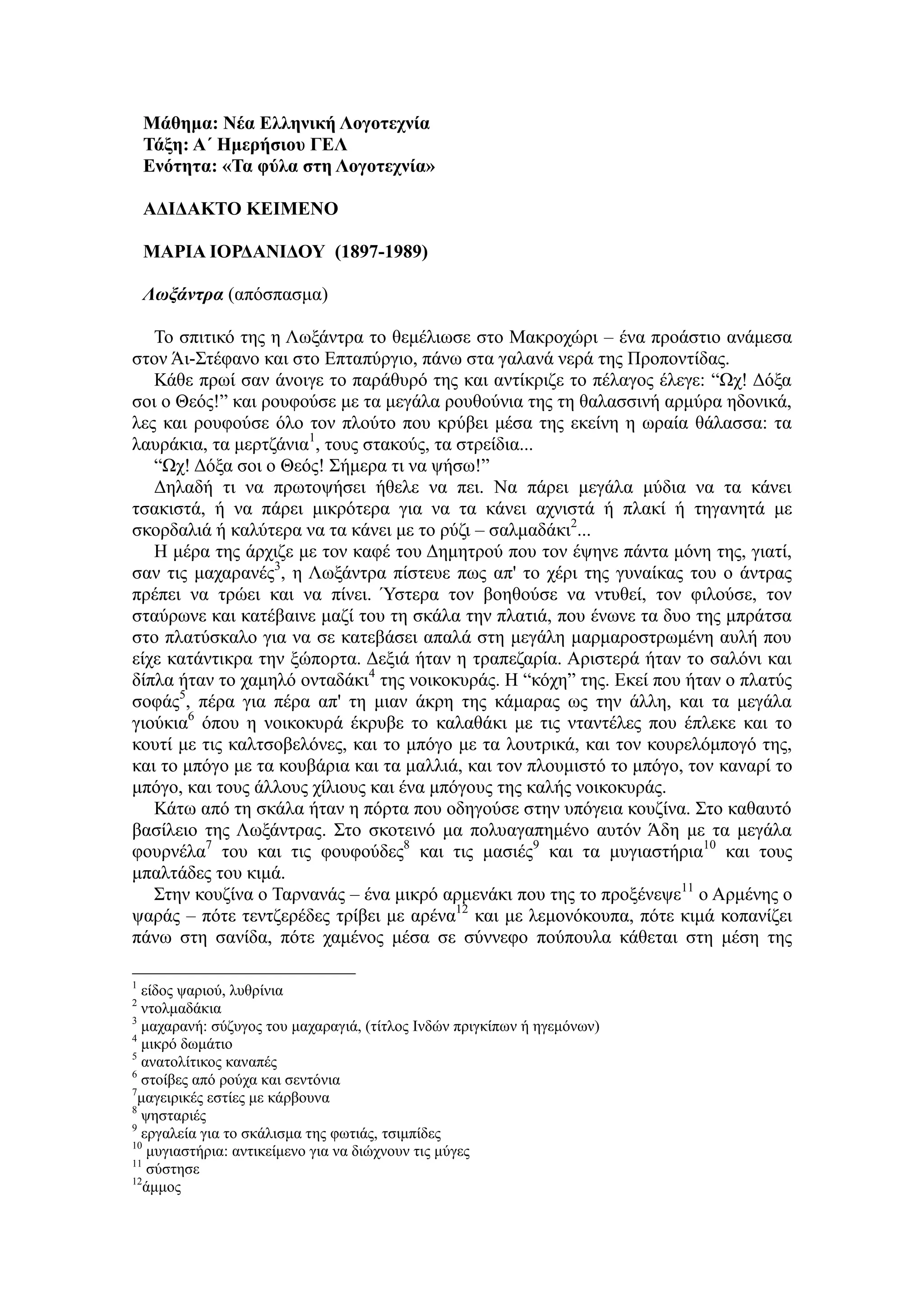Μάθημα: Νέα Ελληνική Λογοτεχνία
Τάξη: Α΄ Ημερήσιου ΓΕΛ
Ενότητα: «Τα φύλα στη Λογοτεχνία»
ΑΔΙΔΑΚΤΟ ΚΕΙΜΕΝΟ
ΜΑΡΙΑ ΙΟΡΔΑΝΙΔΟΥ (1897-1989)
Λωξάντρα (απόσπασμα)
Το σπιτικό της η Λωξάντρα το θεμέλιωσε στο Μακροχώρι – ένα προάστιο ανάμεσα
στον Άι-Στέφανο και στο Επταπύργιο, πάνω στα γαλανά νερά της Προποντίδας.
Κάθε πρωί σαν άνοιγε το παράθυρό της και αντίκριζε το πέλαγος έλεγε: “Ωχ! Δόξα
σοι ο Θεός!” και ρουφούσε με τα μεγάλα ρουθούνια της τη θαλασσινή αρμύρα ηδονικά,
λες και ρουφούσε όλο τον πλούτο που κρύβει μέσα της εκείνη η ωραία θάλασσα: τα
λαυράκια, τα μερτζάνια1
, τους στακούς, τα στρείδια...
“Ωχ! Δόξα σοι ο Θεός! Σήμερα τι να ψήσω!”
Δηλαδή τι να πρωτοψήσει ήθελε να πει. Να πάρει μεγάλα μύδια να τα κάνει
τσακιστά, ή να πάρει μικρότερα για να τα κάνει αχνιστά ή πλακί ή τηγανητά με
σκορδαλιά ή καλύτερα να τα κάνει με το ρύζι – σαλμαδάκι2
...
Η μέρα της άρχιζε με τον καφέ του Δημητρού που τον έψηνε πάντα μόνη της, γιατί,
σαν τις μαχαρανές3
, η Λωξάντρα πίστευε πως απ' το χέρι της γυναίκας του ο άντρας
πρέπει να τρώει και να πίνει. Ύστερα τον βοηθούσε να ντυθεί, τον φιλούσε, τον
σταύρωνε και κατέβαινε μαζί του τη σκάλα την πλατιά, που ένωνε τα δυο της μπράτσα
στο πλατύσκαλο για να σε κατεβάσει απαλά στη μεγάλη μαρμαροστρωμένη αυλή που
είχε κατάντικρα την ξώπορτα. Δεξιά ήταν η τραπεζαρία. Αριστερά ήταν το σαλόνι και
δίπλα ήταν το χαμηλό ονταδάκι4
της νοικοκυράς. Η “κόχη” της. Εκεί που ήταν ο πλατύς
σοφάς5
, πέρα για πέρα απ' τη μιαν άκρη της κάμαρας ως την άλλη, και τα μεγάλα
γιούκια6
όπου η νοικοκυρά έκρυβε το καλαθάκι με τις νταντέλες που έπλεκε και το
κουτί με τις καλτσοβελόνες, και το μπόγο με τα λουτρικά, και τον κουρελόμπογό της,
και το μπόγο με τα κουβάρια και τα μαλλιά, και τον πλουμιστό το μπόγο, τον καναρί το
μπόγο, και τους άλλους χίλιους και ένα μπόγους της καλής νοικοκυράς.
Κάτω από τη σκάλα ήταν η πόρτα που οδηγούσε στην υπόγεια κουζίνα. Στο καθαυτό
βασίλειο της Λωξάντρας. Στο σκοτεινό μα πολυαγαπημένο αυτόν Άδη με τα μεγάλα
φουρνέλα7
του και τις φουφούδες8
και τις μασιές9
και τα μυγιαστήρια10
και τους
μπαλτάδες του κιμά.
Στην κουζίνα ο Ταρνανάς – ένα μικρό αρμενάκι που της το προξένεψε11
ο Αρμένης ο
ψαράς – πότε τεντζερέδες τρίβει με αρένα12
και με λεμονόκουπα, πότε κιμά κοπανίζει
πάνω στη σανίδα, πότε χαμένος μέσα σε σύννεφο πούπουλα κάθεται στη μέση της
1
είδος ψαριού, λυθρίνια
2
ντολμαδάκια
3
μαχαρανή: σύζυγος του μαχαραγιά, (τίτλος Iνδών πριγκίπων ή ηγεμόνων)
4
μικρό δωμάτιο
5
ανατολίτικος καναπές
6
στοίβες από ρούχα και σεντόνια
7
μαγειρικές εστίες με κάρβουνα
8
ψησταριές
9
εργαλεία για το σκάλισμα της φωτιάς, τσιμπίδες
10
μυγιαστήρια: αντικείμενο για να διώχνουν τις μύγες
11
σύστησε
12
άμμος
 