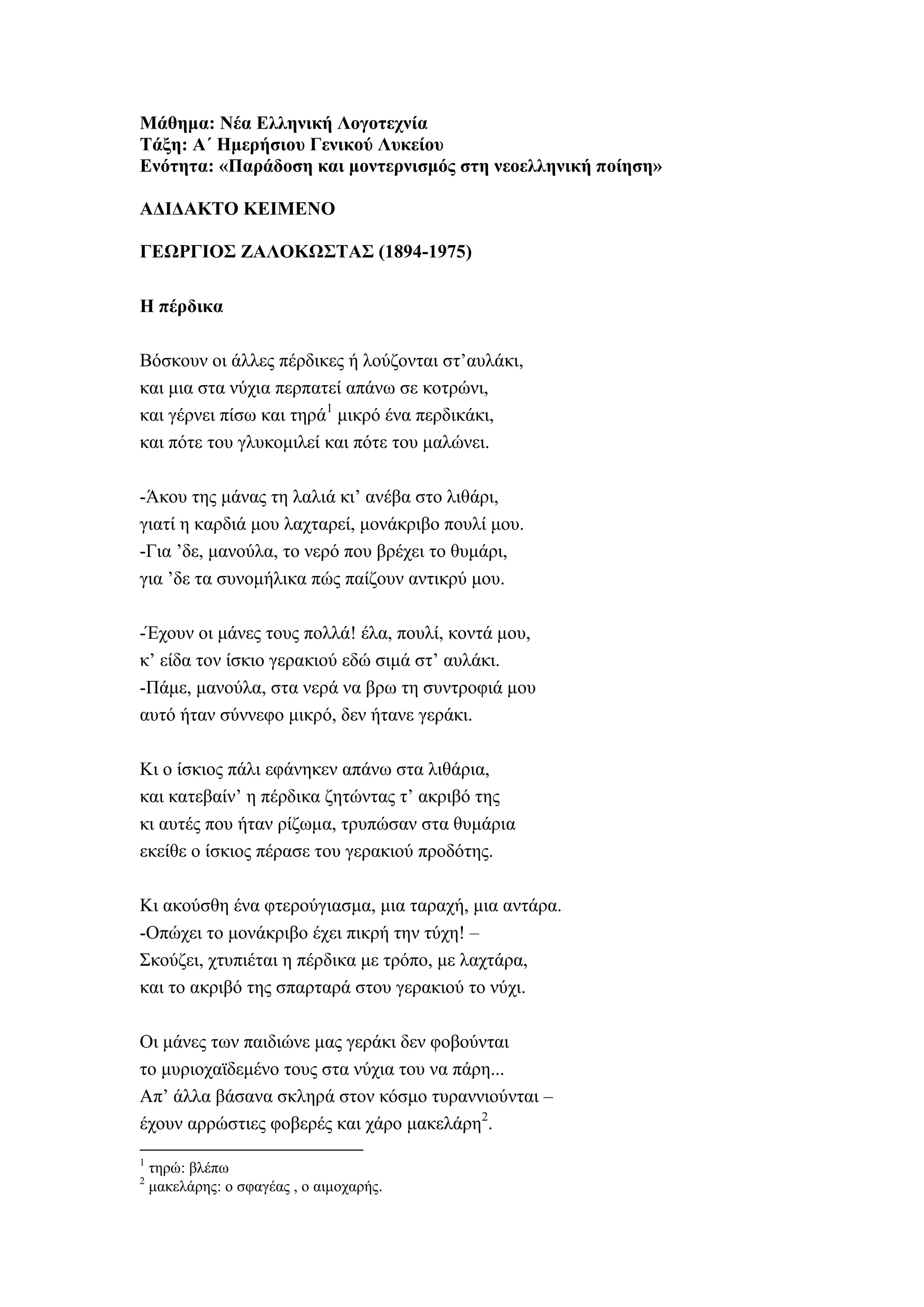 Μάθημα: Νέα Ελληνική Λογοτεχνία
Τάξη: Α΄ Ημερήσιου Γενικού Λυκείου
Ενότητα: «Παράδοση και μοντερνισμός στη νεοελληνική ποίηση»
ΑΔΙΔΑΚΤΟ ΚΕΙΜΕΝΟ
ΓΕΩΡΓΙΟΣ ΖΑΛΟΚΩΣΤΑΣ (1894-1975)
Η πέρδικα
Βόσκουν οι άλλες πέρδικες ή λούζονται στ’αυλάκι,
και μια στα νύχια περπατεί απάνω σε κοτρώνι,
και γέρνει πίσω και τηρά1
μικρό ένα περδικάκι,
και πότε του γλυκομιλεί και πότε του μαλώνει.
-Άκου της μάνας τη λαλιά κι’ ανέβα στο λιθάρι,
γιατί η καρδιά μου λαχταρεί, μονάκριβο πουλί μου.
-Για ’δε, μανούλα, το νερό που βρέχει το θυμάρι,
για ’δε τα συνομήλικα πώς παίζουν αντικρύ μου.
-Έχουν οι μάνες τους πολλά! έλα, πουλί, κοντά μου,
κ’ είδα τον ίσκιο γερακιού εδώ σιμά στ’ αυλάκι.
-Πάμε, μανούλα, στα νερά να βρω τη συντροφιά μου
αυτό ήταν σύννεφο μικρό, δεν ήτανε γεράκι.
Κι ο ίσκιος πάλι εφάνηκεν απάνω στα λιθάρια,
και κατεβαίν’ η πέρδικα ζητώντας τ’ ακριβό της
κι αυτές που ήταν ρίζωμα, τρυπώσαν στα θυμάρια
εκείθε ο ίσκιος πέρασε του γερακιού προδότης.
Κι ακούσθη ένα φτερούγιασμα, μια ταραχή, μια αντάρα.
-Οπώχει το μονάκριβο έχει πικρή την τύχη! –
Σκούζει, χτυπιέται η πέρδικα με τρόπο, με λαχτάρα,
και το ακριβό της σπαρταρά στου γερακιού το νύχι.
Oι μάνες των παιδιώνε μας γεράκι δεν φοβούνται
το μυριοχαϊδεμένο τους στα νύχια του να πάρη...
Απ’ άλλα βάσανα σκληρά στον κόσμο τυραννιούνται –
έχουν αρρώστιες φοβερές και χάρο μακελάρη2
.
1
τηρώ: βλέπω
2
μακελάρης: ο σφαγέας , ο αιμοχαρής.
 