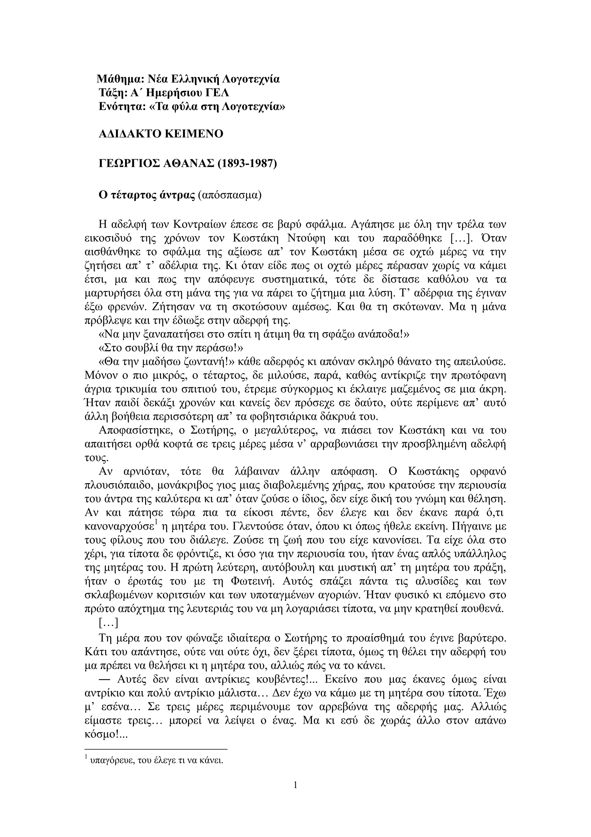 1
Μάθημα: Νέα Ελληνική Λογοτεχνία
Τάξη: Α΄ Ημερήσιου ΓΕΛ
Ενότητα: «Τα φύλα στη Λογοτεχνία»
ΑΔΙΔΑΚΤΟ ΚΕΙΜΕΝΟ
ΓΕΩΡΓΙΟΣ ΑΘΑΝΑΣ (1893-1987)
Ο τέταρτος άντρας (απόσπασμα)
Η αδελφή των Κοντραίων έπεσε σε βαρύ σφάλμα. Αγάπησε με όλη την τρέλα των
εικοσιδυό της χρόνων τον Κωστάκη Ντούφη και του παραδόθηκε […]. Όταν
αισθάνθηκε το σφάλμα της αξίωσε απ’ τον Κωστάκη μέσα σε οχτώ μέρες να την
ζητήσει απ’ τ’ αδέλφια της. Κι όταν είδε πως οι οχτώ μέρες πέρασαν χωρίς να κάμει
έτσι, μα και πως την απόφευγε συστηματικά, τότε δε δίστασε καθόλου να τα
μαρτυρήσει όλα στη μάνα της για να πάρει το ζήτημα μια λύση. Τ’ αδέρφια της έγιναν
έξω φρενών. Ζήτησαν να τη σκοτώσουν αμέσως. Και θα τη σκότωναν. Μα η μάνα
πρόβλεψε και την έδιωξε στην αδερφή της.
«Να μην ξαναπατήσει στο σπίτι η άτιμη θα τη σφάξω ανάποδα!»
«Στο σουβλί θα την περάσω!»
«Θα την μαδήσω ζωντανή!» κάθε αδερφός κι απόναν σκληρό θάνατο της απειλούσε.
Μόνον ο πιο μικρός, ο τέταρτος, δε μιλούσε, παρά, καθώς αντίκριζε την πρωτόφανη
άγρια τρικυμία του σπιτιού του, έτρεμε σύγκορμος κι έκλαιγε μαζεμένος σε μια άκρη.
Ήταν παιδί δεκάξι χρονών και κανείς δεν πρόσεχε σε δαύτο, ούτε περίμενε απ’ αυτό
άλλη βοήθεια περισσότερη απ’ τα φοβητσιάρικα δάκρυά του.
Αποφασίστηκε, ο Σωτήρης, ο μεγαλύτερος, να πιάσει τον Κωστάκη και να του
απαιτήσει ορθά κοφτά σε τρεις μέρες μέσα ν’ αρραβωνιάσει την προσβλημένη αδελφή
τους.
Αν αρνιόταν, τότε θα λάβαιναν άλλην απόφαση. Ο Κωστάκης ορφανό
πλουσιόπαιδο, μονάκριβος γιος μιας διαβολεμένης χήρας, που κρατούσε την περιουσία
του άντρα της καλύτερα κι απ’ όταν ζούσε ο ίδιος, δεν είχε δική του γνώμη και θέληση.
Αν και πάτησε τώρα πια τα είκοσι πέντε, δεν έλεγε και δεν έκανε παρά ό,τι
κανοναρχούσε1
η μητέρα του. Γλεντούσε όταν, όπου κι όπως ήθελε εκείνη. Πήγαινε με
τους φίλους που του διάλεγε. Ζούσε τη ζωή που του είχε κανονίσει. Τα είχε όλα στο
χέρι, για τίποτα δε φρόντιζε, κι όσο για την περιουσία του, ήταν ένας απλός υπάλληλος
της μητέρας του. Η πρώτη λεύτερη, αυτόβουλη και μυστική απ’ τη μητέρα του πράξη,
ήταν ο έρωτάς του με τη Φωτεινή. Αυτός σπάζει πάντα τις αλυσίδες και των
σκλαβωμένων κοριτσιών και των υποταγμένων αγοριών. Ήταν φυσικό κι επόμενο στο
πρώτο απόχτημα της λευτεριάς του να μη λογαριάσει τίποτα, να μην κρατηθεί πουθενά.
[…]
Τη μέρα που τον φώναξε ιδιαίτερα ο Σωτήρης το προαίσθημά του έγινε βαρύτερο.
Κάτι του απάντησε, ούτε ναι ούτε όχι, δεν ξέρει τίποτα, όμως τη θέλει την αδερφή του
μα πρέπει να θελήσει κι η μητέρα του, αλλιώς πώς να το κάνει.
― Αυτές δεν είναι αντρίκιες κουβέντες!... Εκείνο που μας έκανες όμως είναι
αντρίκιο και πολύ αντρίκιο μάλιστα… Δεν έχω να κάμω με τη μητέρα σου τίποτα. Έχω
μ’ εσένα… Σε τρεις μέρες περιμένουμε τον αρρεβώνα της αδερφής μας. Αλλιώς
είμαστε τρεις… μπορεί να λείψει ο ένας. Μα κι εσύ δε χωράς άλλο στον απάνω
κόσμο!...
1
υπαγόρευε, του έλεγε τι να κάνει.
 