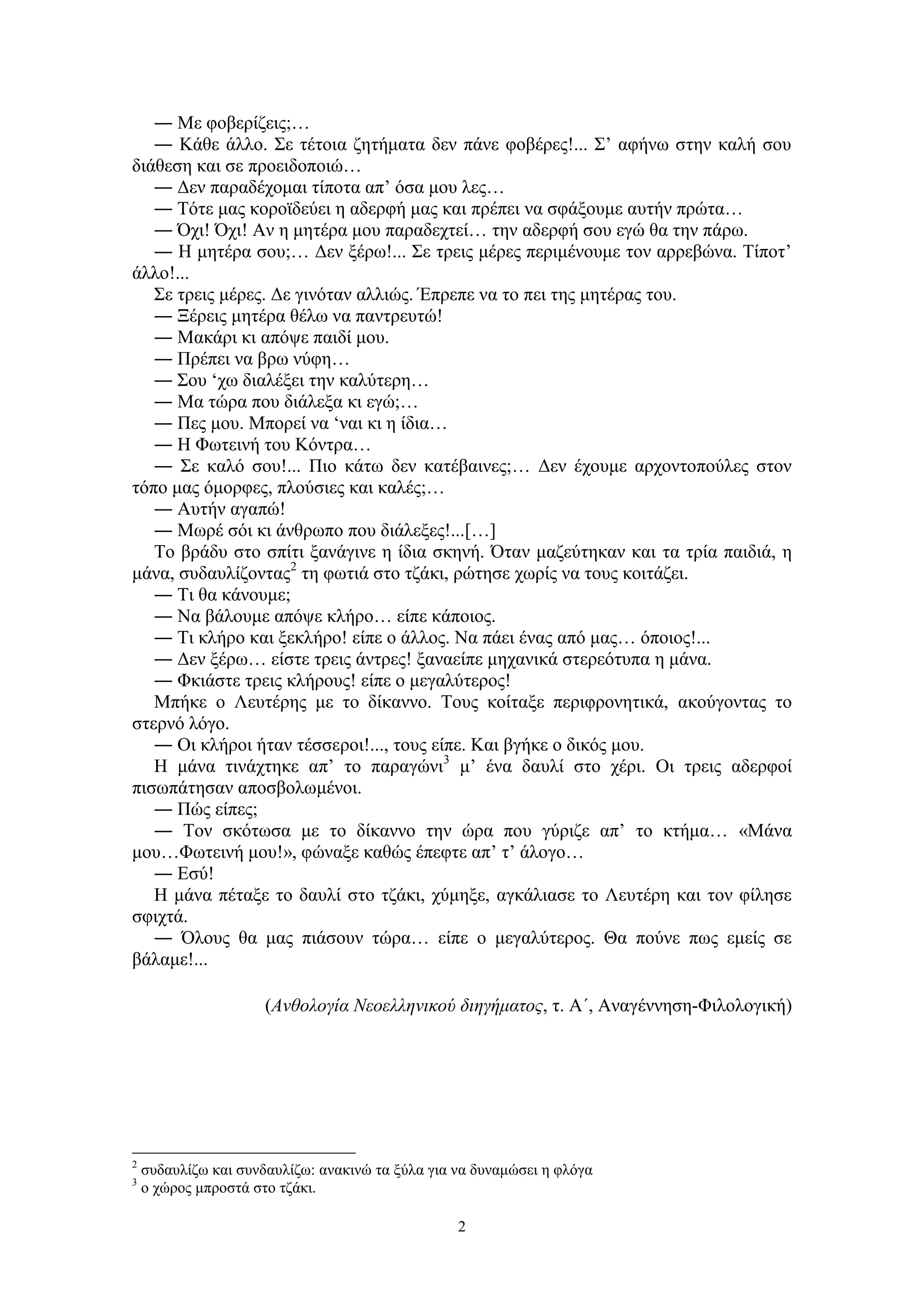 2
― Με φοβερίζεις;…
― Κάθε άλλο. Σε τέτοια ζητήματα δεν πάνε φοβέρες!... Σ’ αφήνω στην καλή σου
διάθεση και σε προειδοποιώ…
― Δεν παραδέχομαι τίποτα απ’ όσα μου λες…
― Τότε μας κοροϊδεύει η αδερφή μας και πρέπει να σφάξουμε αυτήν πρώτα…
― Όχι! Όχι! Αν η μητέρα μου παραδεχτεί… την αδερφή σου εγώ θα την πάρω.
― Η μητέρα σου;… Δεν ξέρω!... Σε τρεις μέρες περιμένουμε τον αρρεβώνα. Τίποτ’
άλλο!...
Σε τρεις μέρες. Δε γινόταν αλλιώς. Έπρεπε να το πει της μητέρας του.
― Ξέρεις μητέρα θέλω να παντρευτώ!
― Μακάρι κι απόψε παιδί μου.
― Πρέπει να βρω νύφη…
― Σου ‘χω διαλέξει την καλύτερη…
― Μα τώρα που διάλεξα κι εγώ;…
― Πες μου. Μπορεί να ‘ναι κι η ίδια…
― Η Φωτεινή του Κόντρα…
― Σε καλό σου!... Πιο κάτω δεν κατέβαινες;… Δεν έχουμε αρχοντοπούλες στον
τόπο μας όμορφες, πλούσιες και καλές;…
― Αυτήν αγαπώ!
― Μωρέ σόι κι άνθρωπο που διάλεξες!...[…]
Το βράδυ στο σπίτι ξανάγινε η ίδια σκηνή. Όταν μαζεύτηκαν και τα τρία παιδιά, η
μάνα, συδαυλίζοντας2
τη φωτιά στο τζάκι, ρώτησε χωρίς να τους κοιτάζει.
― Τι θα κάνουμε;
― Να βάλουμε απόψε κλήρο… είπε κάποιος.
― Τι κλήρο και ξεκλήρο! είπε ο άλλος. Να πάει ένας από μας… όποιος!...
― Δεν ξέρω… είστε τρεις άντρες! ξαναείπε μηχανικά στερεότυπα η μάνα.
― Φκιάστε τρεις κλήρους! είπε ο μεγαλύτερος!
Μπήκε ο Λευτέρης με το δίκαννο. Τους κοίταξε περιφρονητικά, ακούγοντας το
στερνό λόγο.
― Οι κλήροι ήταν τέσσεροι!..., τους είπε. Και βγήκε ο δικός μου.
Η μάνα τινάχτηκε απ’ το παραγώνι3
μ’ ένα δαυλί στο χέρι. Οι τρεις αδερφοί
πισωπάτησαν αποσβολωμένοι.
― Πώς είπες;
― Τον σκότωσα με το δίκαννο την ώρα που γύριζε απ’ το κτήμα… «Μάνα
μου…Φωτεινή μου!», φώναξε καθώς έπεφτε απ’ τ’ άλογο…
― Εσύ!
Η μάνα πέταξε το δαυλί στο τζάκι, χύμηξε, αγκάλιασε το Λευτέρη και τον φίλησε
σφιχτά.
― Όλους θα μας πιάσουν τώρα… είπε ο μεγαλύτερος. Θα πούνε πως εμείς σε
βάλαμε!...
(Ανθολογία Νεοελληνικού διηγήματος, τ. Α΄, Αναγέννηση-Φιλολογική)
2
συδαυλίζω και συνδαυλίζω: ανακινώ τα ξύλα για να δυναμώσει η φλόγα
3
ο χώρος μπροστά στο τζάκι.
 