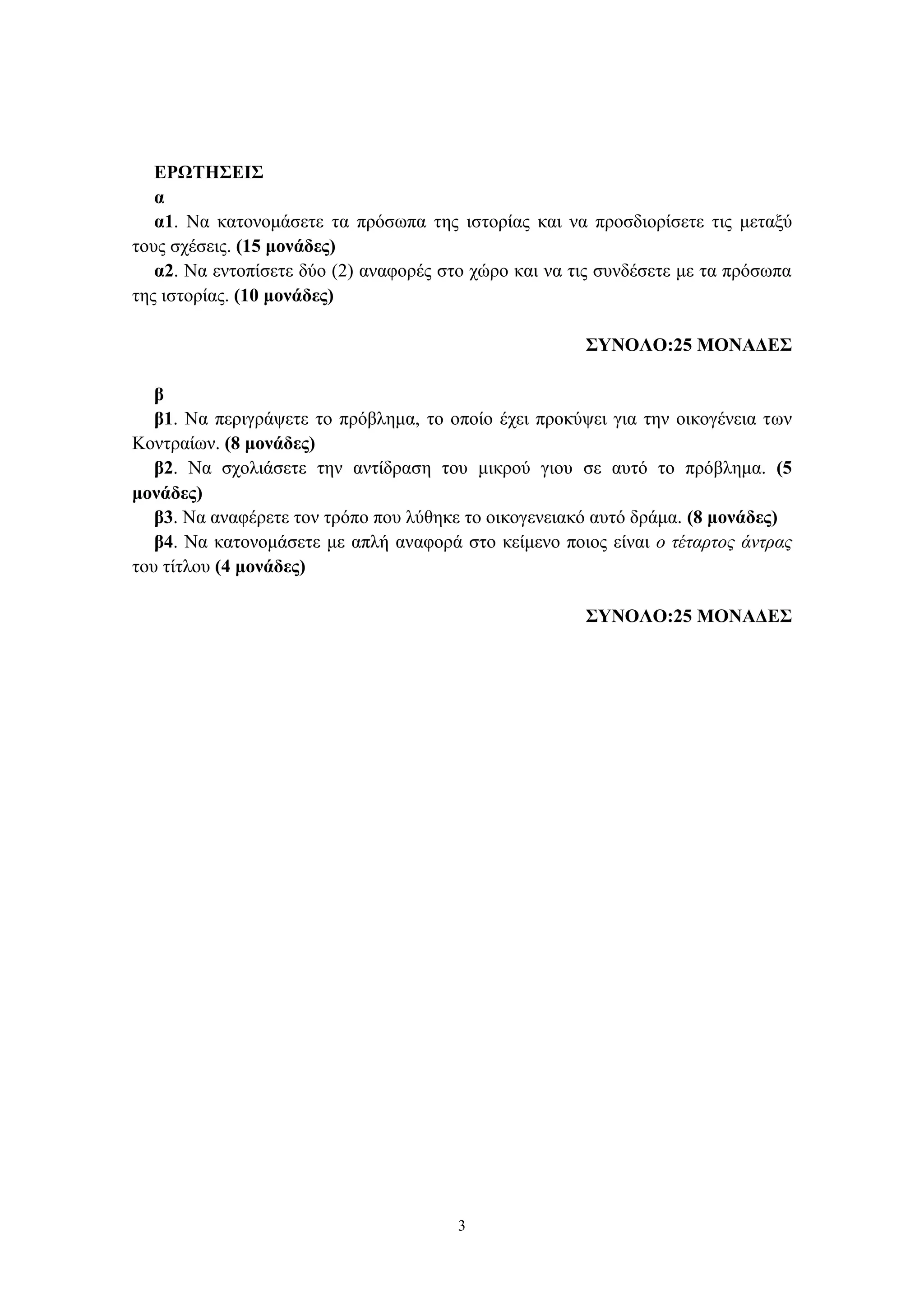 3
ΕΡΩΤΗΣΕΙΣ
α
α1. Να κατονομάσετε τα πρόσωπα της ιστορίας και να προσδιορίσετε τις μεταξύ
τους σχέσεις. (15 μονάδες)
α2. Να εντοπίσετε δύο (2) αναφορές στο χώρο και να τις συνδέσετε με τα πρόσωπα
της ιστορίας. (10 μονάδες)
ΣΥΝΟΛΟ:25 ΜΟΝΑΔΕΣ
β
β1. Να περιγράψετε το πρόβλημα, το οποίο έχει προκύψει για την οικογένεια των
Κοντραίων. (8 μονάδες)
β2. Να σχολιάσετε την αντίδραση του μικρού γιου σε αυτό το πρόβλημα. (5
μονάδες)
β3. Να αναφέρετε τον τρόπο που λύθηκε το οικογενειακό αυτό δράμα. (8 μονάδες)
β4. Να κατονομάσετε με απλή αναφορά στο κείμενο ποιος είναι ο τέταρτος άντρας
του τίτλου (4 μονάδες)
ΣΥΝΟΛΟ:25 ΜΟΝΑΔΕΣ
 