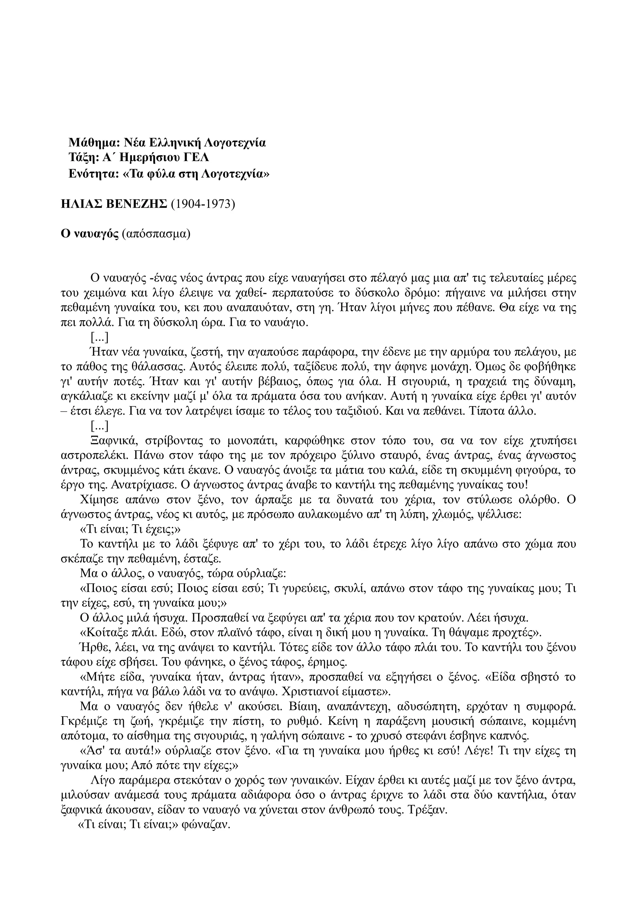 Μάθημα: Νέα Ελληνική Λογοτεχνία
Τάξη: Α΄ Ημερήσιου ΓΕΛ
Ενότητα: «Τα φύλα στη Λογοτεχνία»
ΗΛΙΑΣ ΒΕΝΕΖΗΣ (1904-1973)
Ο ναυαγός (απόσπασμα)
Ο ναυαγός -ένας νέος άντρας που είχε ναυαγήσει στο πέλαγό μας μια απ' τις τελευταίες μέρες
του χειμώνα και λίγο έλειψε να χαθεί- περπατούσε το δύσκολο δρόμο: πήγαινε να μιλήσει στην
πεθαμένη γυναίκα του, κει που αναπαυόταν, στη γη. Ήταν λίγοι μήνες που πέθανε. Θα είχε να της
πει πολλά. Για τη δύσκολη ώρα. Για το ναυάγιο.
[...]
Ήταν νέα γυναίκα, ζεστή, την αγαπούσε παράφορα, την έδενε με την αρμύρα του πελάγου, με
το πάθος της θάλασσας. Αυτός έλειπε πολύ, ταξίδευε πολύ, την άφηνε μονάχη. Όμως δε φοβήθηκε
γι' αυτήν ποτές. Ήταν και γι' αυτήν βέβαιος, όπως για όλα. Η σιγουριά, η τραχειά της δύναμη,
αγκάλιαζε κι εκείνην μαζί μ' όλα τα πράματα όσα του ανήκαν. Αυτή η γυναίκα είχε έρθει γι' αυτόν
– έτσι έλεγε. Για να τον λατρέψει ίσαμε το τέλος του ταξιδιού. Και να πεθάνει. Τίποτα άλλο.
[...]
Ξαφνικά, στρίβοντας το μονοπάτι, καρφώθηκε στον τόπο του, σα να τον είχε χτυπήσει
αστροπελέκι. Πάνω στον τάφο της με τον πρόχειρο ξύλινο σταυρό, ένας άντρας, ένας άγνωστος
άντρας, σκυμμένος κάτι έκανε. Ο ναυαγός άνοιξε τα μάτια του καλά, είδε τη σκυμμένη φιγούρα, το
έργο της. Ανατρίχιασε. Ο άγνωστος άντρας άναβε το καντήλι της πεθαμένης γυναίκας του!
Χίμησε απάνω στον ξένο, τον άρπαξε με τα δυνατά του χέρια, τον στύλωσε ολόρθο. Ο
άγνωστος άντρας, νέος κι αυτός, με πρόσωπο αυλακωμένο απ' τη λύπη, χλωμός, ψέλλισε:
«Τι είναι; Τι έχεις;»
Το καντήλι με το λάδι ξέφυγε απ' το χέρι του, το λάδι έτρεχε λίγο λίγο απάνω στο χώμα που
σκέπαζε την πεθαμένη, έσταζε.
Μα ο άλλος, ο ναυαγός, τώρα ούρλιαζε:
«Ποιος είσαι εσύ; Ποιος είσαι εσύ; Τι γυρεύεις, σκυλί, απάνω στον τάφο της γυναίκας μου; Τι
την είχες, εσύ, τη γυναίκα μου;»
Ο άλλος μιλά ήσυχα. Προσπαθεί να ξεφύγει απ' τα χέρια που τον κρατούν. Λέει ήσυχα.
«Κοίταξε πλάι. Εδώ, στον πλαϊνό τάφο, είναι η δική μου η γυναίκα. Τη θάψαμε προχτές».
Ήρθε, λέει, να της ανάψει το καντήλι. Τότες είδε τον άλλο τάφο πλάι του. Το καντήλι του ξένου
τάφου είχε σβήσει. Του φάνηκε, ο ξένος τάφος, έρημος.
«Μήτε είδα, γυναίκα ήταν, άντρας ήταν», προσπαθεί να εξηγήσει ο ξένος. «Είδα σβηστό το
καντήλι, πήγα να βάλω λάδι να το ανάψω. Χριστιανοί είμαστε».
Μα ο ναυαγός δεν ήθελε ν' ακούσει. Βίαιη, αναπάντεχη, αδυσώπητη, ερχόταν η συμφορά.
Γκρέμιζε τη ζωή, γκρέμιζε την πίστη, το ρυθμό. Κείνη η παράξενη μουσική σώπαινε, κομμένη
απότομα, το αίσθημα της σιγουριάς, η γαλήνη σώπαινε - το χρυσό στεφάνι έσβηνε καπνός.
«Άσ' τα αυτά!» ούρλιαζε στον ξένο. «Για τη γυναίκα μου ήρθες κι εσύ! Λέγε! Τι την είχες τη
γυναίκα μου; Από πότε την είχες;»
Λίγο παράμερα στεκόταν ο χορός των γυναικών. Είχαν έρθει κι αυτές μαζί με τον ξένο άντρα,
μιλούσαν ανάμεσά τους πράματα αδιάφορα όσο ο άντρας έριχνε το λάδι στα δύο καντήλια, όταν
ξαφνικά άκουσαν, είδαν το ναυαγό να χύνεται στον άνθρωπό τους. Τρέξαν.
«Τι είναι; Τι είναι;» φώναζαν.
 