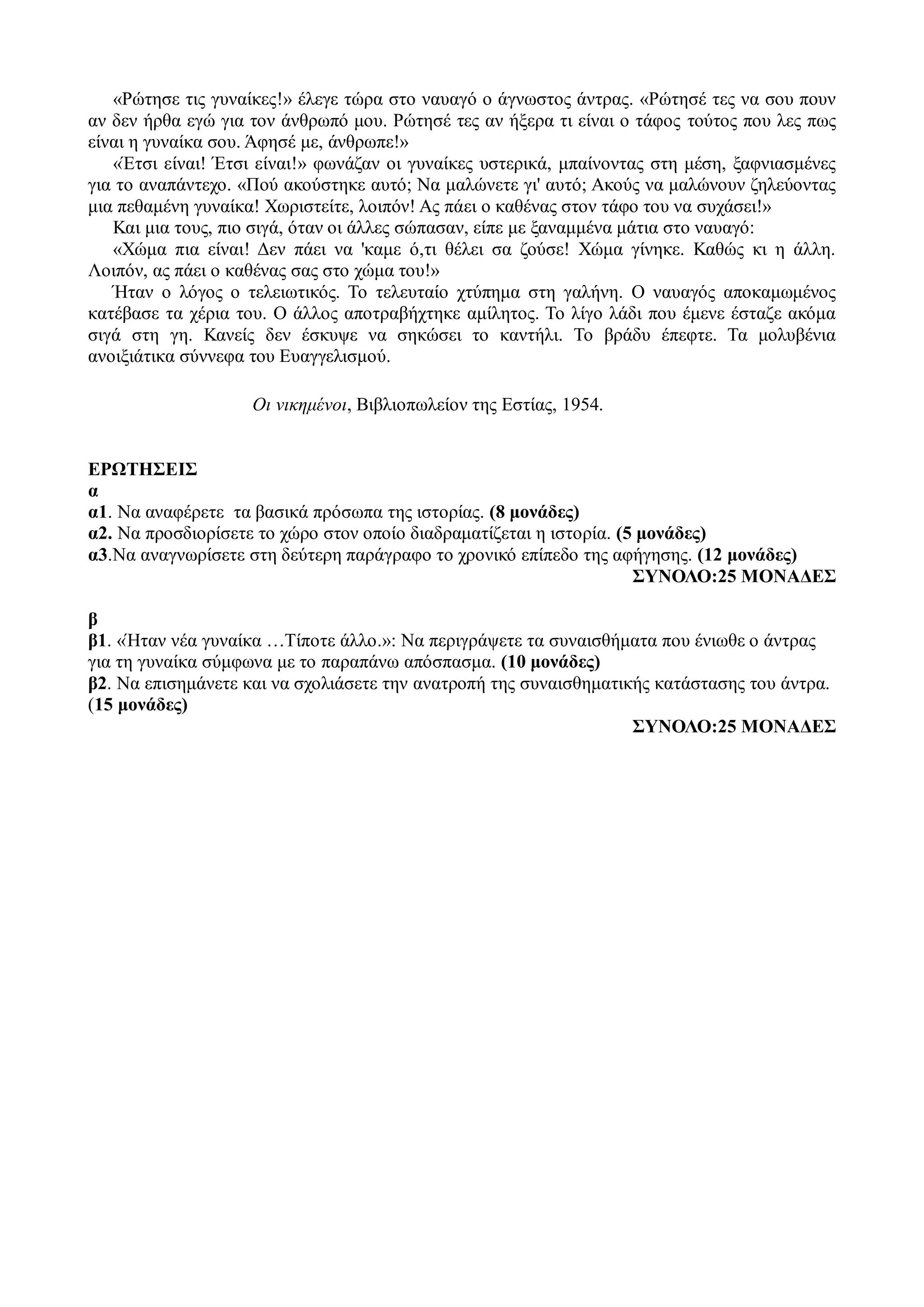 «Ρώτησε τις γυναίκες!» έλεγε τώρα στο ναυαγό ο άγνωστος άντρας. «Ρώτησέ τες να σου πουν
αν δεν ήρθα εγώ για τον άνθρωπό μου. Ρώτησέ τες αν ήξερα τι είναι ο τάφος τούτος που λες πως
είναι η γυναίκα σου. Άφησέ με, άνθρωπε!»
«Έτσι είναι! Έτσι είναι!» φωνάζαν οι γυναίκες υστερικά, μπαίνοντας στη μέση, ξαφνιασμένες
για το αναπάντεχο. «Πού ακούστηκε αυτό; Να μαλώνετε γι' αυτό; Ακούς να μαλώνουν ζηλεύοντας
μια πεθαμένη γυναίκα! Χωριστείτε, λοιπόν! Ας πάει ο καθένας στον τάφο του να συχάσει!»
Και μια τους, πιο σιγά, όταν οι άλλες σώπασαν, είπε με ξαναμμένα μάτια στο ναυαγό:
«Χώμα πια είναι! Δεν πάει να 'καμε ό,τι θέλει σα ζούσε! Χώμα γίνηκε. Καθώς κι η άλλη.
Λοιπόν, ας πάει ο καθένας σας στο χώμα του!»
Ήταν ο λόγος ο τελειωτικός. Το τελευταίο χτύπημα στη γαλήνη. Ο ναυαγός αποκαμωμένος
κατέβασε τα χέρια του. Ο άλλος αποτραβήχτηκε αμίλητος. Το λίγο λάδι που έμενε έσταζε ακόμα
σιγά στη γη. Κανείς δεν έσκυψε να σηκώσει το καντήλι. Το βράδυ έπεφτε. Τα μολυβένια
ανοιξιάτικα σύννεφα του Ευαγγελισμού.
Οι νικημένοι, Βιβλιοπωλείον της Εστίας, 1954.
ΕΡΩΤΗΣΕΙΣ
α
α1. Να αναφέρετε τα βασικά πρόσωπα της ιστορίας. (8 μονάδες)
α2. Να προσδιορίσετε το χώρο στον οποίο διαδραματίζεται η ιστορία. (5 μονάδες)
α3.Να αναγνωρίσετε στη δεύτερη παράγραφο το χρονικό επίπεδο της αφήγησης. (12 μονάδες)
ΣΥΝΟΛΟ:25 ΜΟΝΑΔΕΣ
β
β1. «Ήταν νέα γυναίκα …Τίποτε άλλο.»: Να περιγράψετε τα συναισθήματα που ένιωθε ο άντρας
για τη γυναίκα σύμφωνα με το παραπάνω απόσπασμα. (10 μονάδες)
β2. Να επισημάνετε και να σχολιάσετε την ανατροπή της συναισθηματικής κατάστασης του άντρα.
(15 μονάδες)
ΣΥΝΟΛΟ:25 ΜΟΝΑΔΕΣ
 