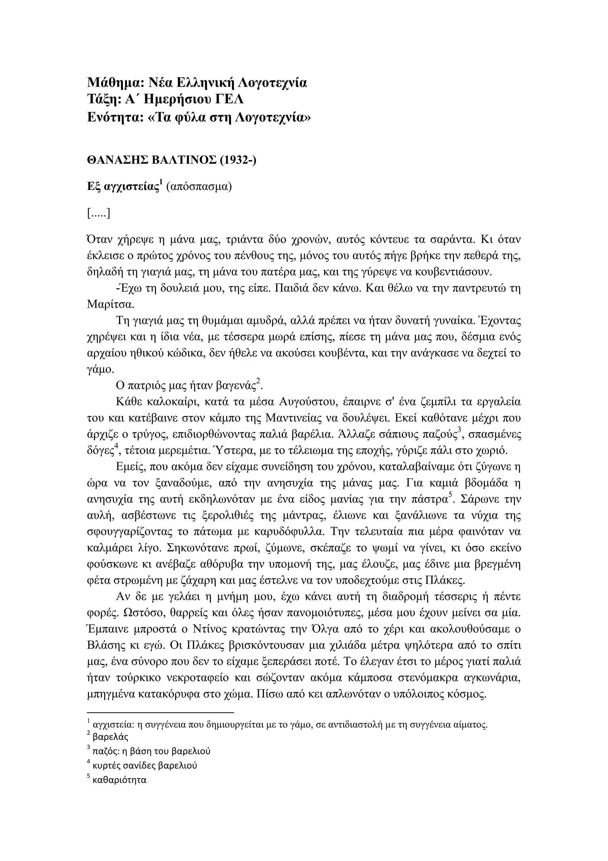 Μάθημα: Νέα Ελληνική Λογοτεχνία
Τάξη: Α΄ Ημερήσιου ΓΕΛ
Ενότητα: «Τα φύλα στη Λογοτεχνία»
ΘΑΝΑΣΗΣ ΒΑΛΤΙΝΟΣ (1932-)
Εξ αγχιστείας1
(απόσπασμα)
[.....]
Όταν χήρεψε η μάνα μας, τριάντα δύο χρονών, αυτός κόντευε τα σαράντα. Κι όταν
έκλεισε ο πρώτος χρόνος του πένθους της, μόνος του αυτός πήγε βρήκε την πεθερά της,
δηλαδή τη γιαγιά μας, τη μάνα του πατέρα μας, και της γύρεψε να κουβεντιάσουν.
-Έχω τη δουλειά μου, της είπε. Παιδιά δεν κάνω. Και θέλω να την παντρευτώ τη
Μαρίτσα.
Τη γιαγιά μας τη θυμάμαι αμυδρά, αλλά πρέπει να ήταν δυνατή γυναίκα. Έχοντας
χηρέψει και η ίδια νέα, με τέσσερα μωρά επίσης, πίεσε τη μάνα μας που, δέσμια ενός
αρχαίου ηθικού κώδικα, δεν ήθελε να ακούσει κουβέντα, και την ανάγκασε να δεχτεί το
γάμο.
Ο πατριός μας ήταν βαγενάς2
.
Κάθε καλοκαίρι, κατά τα μέσα Αυγούστου, έπαιρνε σ' ένα ζεμπίλι τα εργαλεία
του και κατέβαινε στον κάμπο της Μαντινείας να δουλέψει. Εκεί καθότανε μέχρι που
άρχιζε ο τρύγος, επιδιορθώνοντας παλιά βαρέλια. Άλλαζε σάπιους παζούς3
, σπασμένες
δόγες4
, τέτοια μερεμέτια. Ύστερα, με το τέλειωμα της εποχής, γύριζε πάλι στο χωριό.
Εμείς, που ακόμα δεν είχαμε συνείδηση του χρόνου, καταλαβαίναμε ότι ζύγωνε η
ώρα να τον ξαναδούμε, από την ανησυχία της μάνας μας. Για καμιά βδομάδα η
ανησυχία της αυτή εκδηλωνόταν με ένα είδος μανίας για την πάστρα5
. Σάρωνε την
αυλή, ασβέστωνε τις ξερολιθιές της μάντρας, έλιωνε και ξανάλιωνε τα νύχια της
σφουγγαρίζοντας το πάτωμα με καρυδόφυλλα. Την τελευταία πια μέρα φαινόταν να
καλμάρει λίγο. Σηκωνότανε πρωί, ζύμωνε, σκέπαζε το ψωμί να γίνει, κι όσο εκείνο
φούσκωνε κι ανέβαζε αθόρυβα την υπομονή της, μας έλουζε, μας έδινε μια βρεγμένη
φέτα στρωμένη με ζάχαρη και μας έστελνε να τον υποδεχτούμε στις Πλάκες.
Αν δε με γελάει η μνήμη μου, έχω κάνει αυτή τη διαδρομή τέσσερις ή πέντε
φορές. Ωστόσο, θαρρείς και όλες ήσαν πανομοιότυπες, μέσα μου έχουν μείνει σα μία.
Έμπαινε μπροστά ο Ντίνος κρατώντας την Όλγα από το χέρι και ακολουθούσαμε ο
Βλάσης κι εγώ. Οι Πλάκες βρισκόντουσαν μια χιλιάδα μέτρα ψηλότερα από το σπίτι
μας, ένα σύνορο που δεν το είχαμε ξεπεράσει ποτέ. Το έλεγαν έτσι το μέρος γιατί παλιά
ήταν τούρκικο νεκροταφείο και σώζονταν ακόμα κάμποσα στενόμακρα αγκωνάρια,
μπηγμένα κατακόρυφα στο χώμα. Πίσω από κει απλωνόταν ο υπόλοιπος κόσμος.
1
αγχιστεία: η συγγένεια που δημιουργείται με το γάμο, σε αντιδιαστολή με τη συγγένεια αίματος.
2
βαρελάς
3
παζός: η βάση του βαρελιού
4
κυρτές σανίδες βαρελιού
5
καθαριότητα
 
