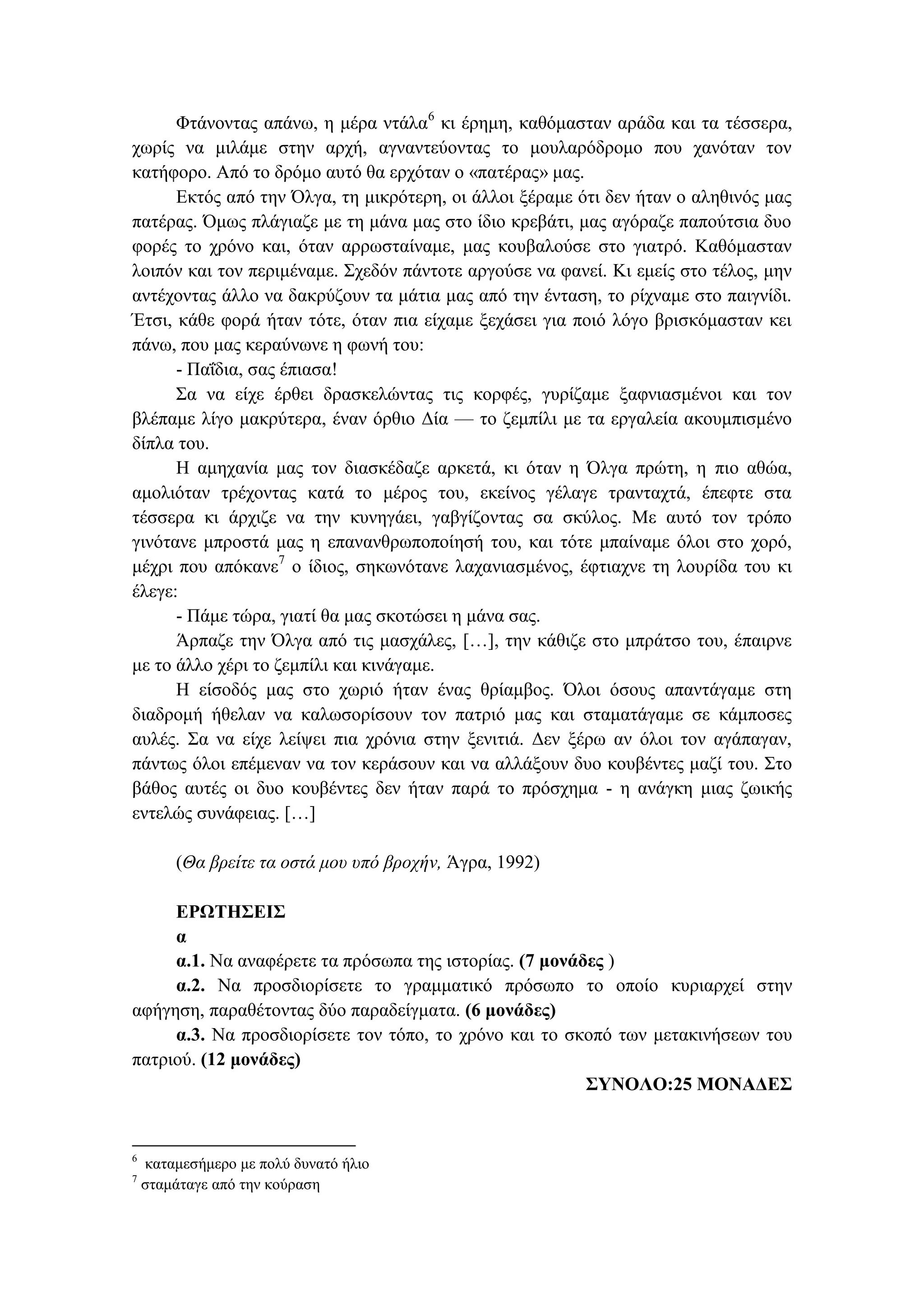 Φτάνοντας απάνω, η μέρα ντάλα6
κι έρημη, καθόμασταν αράδα και τα τέσσερα,
χωρίς να μιλάμε στην αρχή, αγναντεύοντας το μουλαρόδρομο που χανόταν τον
κατήφορο. Από το δρόμο αυτό θα ερχόταν ο «πατέρας» μας.
Εκτός από την Όλγα, τη μικρότερη, οι άλλοι ξέραμε ότι δεν ήταν ο αληθινός μας
πατέρας. Όμως πλάγιαζε με τη μάνα μας στο ίδιο κρεβάτι, μας αγόραζε παπούτσια δυο
φορές το χρόνο και, όταν αρρωσταίναμε, μας κουβαλούσε στο γιατρό. Καθόμασταν
λοιπόν και τον περιμέναμε. Σχεδόν πάντοτε αργούσε να φανεί. Κι εμείς στο τέλος, μην
αντέχοντας άλλο να δακρύζουν τα μάτια μας από την ένταση, το ρίχναμε στο παιγνίδι.
Έτσι, κάθε φορά ήταν τότε, όταν πια είχαμε ξεχάσει για ποιό λόγο βρισκόμασταν κει
πάνω, που μας κεραύνωνε η φωνή του:
- Παΐδια, σας έπιασα!
Σα να είχε έρθει δρασκελώντας τις κορφές, γυρίζαμε ξαφνιασμένοι και τον
βλέπαμε λίγο μακρύτερα, έναν όρθιο Δία — το ζεμπίλι με τα εργαλεία ακουμπισμένο
δίπλα του.
Η αμηχανία μας τον διασκέδαζε αρκετά, κι όταν η Όλγα πρώτη, η πιο αθώα,
αμολιόταν τρέχοντας κατά το μέρος του, εκείνος γέλαγε τρανταχτά, έπεφτε στα
τέσσερα κι άρχιζε να την κυνηγάει, γαβγίζοντας σα σκύλος. Με αυτό τον τρόπο
γινότανε μπροστά μας η επανανθρωποποίησή του, και τότε μπαίναμε όλοι στο χορό,
μέχρι που απόκανε7
ο ίδιος, σηκωνότανε λαχανιασμένος, έφτιαχνε τη λουρίδα του κι
έλεγε:
- Πάμε τώρα, γιατί θα μας σκοτώσει η μάνα σας.
Άρπαζε την Όλγα από τις μασχάλες, […], την κάθιζε στο μπράτσο του, έπαιρνε
με το άλλο χέρι το ζεμπίλι και κινάγαμε.
Η είσοδός μας στο χωριό ήταν ένας θρίαμβος. Όλοι όσους απαντάγαμε στη
διαδρομή ήθελαν να καλωσορίσουν τον πατριό μας και σταματάγαμε σε κάμποσες
αυλές. Σα να είχε λείψει πια χρόνια στην ξενιτιά. Δεν ξέρω αν όλοι τον αγάπαγαν,
πάντως όλοι επέμεναν να τον κεράσουν και να αλλάξουν δυο κουβέντες μαζί του. Στο
βάθος αυτές οι δυο κουβέντες δεν ήταν παρά το πρόσχημα - η ανάγκη μιας ζωικής
εντελώς συνάφειας. […]
(Θα βρείτε τα οστά μου υπό βροχήν, Άγρα, 1992)
ΕΡΩΤΗΣΕΙΣ
α
α.1. Να αναφέρετε τα πρόσωπα της ιστορίας. (7 μονάδες )
α.2. Να προσδιορίσετε το γραμματικό πρόσωπο το οποίο κυριαρχεί στην
αφήγηση, παραθέτοντας δύο παραδείγματα. (6 μονάδες)
α.3. Να προσδιορίσετε τον τόπο, το χρόνο και το σκοπό των μετακινήσεων του
πατριού. (12 μονάδες)
ΣΥΝΟΛΟ:25 ΜΟΝΑΔΕΣ
6
καταμεσήμερο με πολύ δυνατό ήλιο
7
σταμάταγε από την κούραση
 