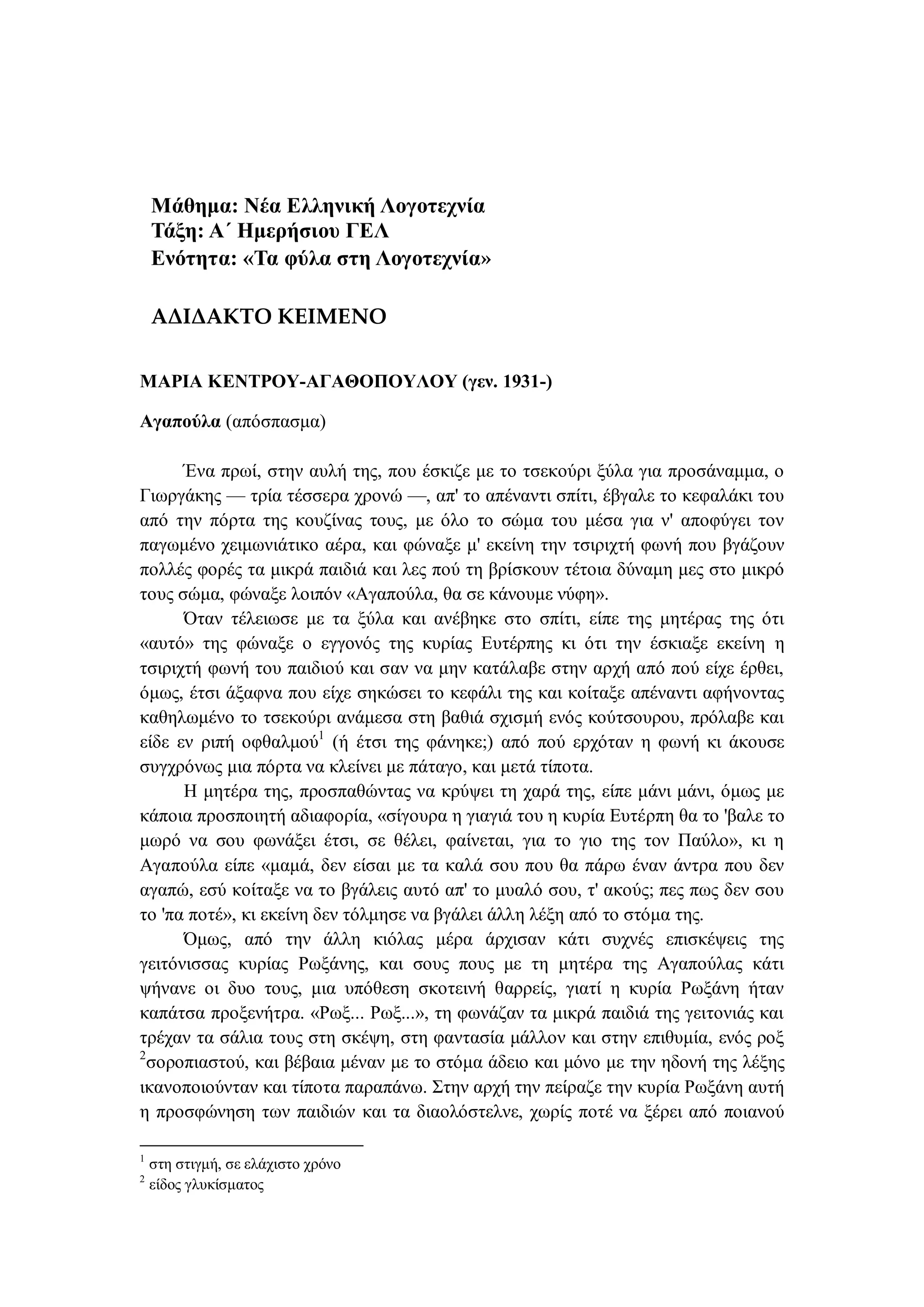 Μάθημα: Νέα Ελληνική Λογοτεχνία
Τάξη: Α΄ Ημερήσιου ΓΕΛ
Ενότητα: «Τα φύλα στη Λογοτεχνία»
ΑΔΙΔΑΚΤΟ ΚΕΙΜΕΝΟ
ΜΑΡΙΑ ΚΕΝΤΡΟΥ-ΑΓΑΘΟΠΟΥΛΟΥ (γεν. 1931-)
Αγαπούλα (απόσπασμα)
Ένα πρωί, στην αυλή της, που έσκιζε με το τσεκούρι ξύλα για προσάναμμα, ο
Γιωργάκης — τρία τέσσερα χρονώ —, απ' το απέναντι σπίτι, έβγαλε το κεφαλάκι του
από την πόρτα της κουζίνας τους, με όλο το σώμα του μέσα για ν' αποφύγει τον
παγωμένο χειμωνιάτικο αέρα, και φώναξε μ' εκείνη την τσιριχτή φωνή που βγάζουν
πολλές φορές τα μικρά παιδιά και λες πού τη βρίσκουν τέτοια δύναμη μες στο μικρό
τους σώμα, φώναξε λοιπόν «Αγαπούλα, θα σε κάνουμε νύφη».
Όταν τέλειωσε με τα ξύλα και ανέβηκε στο σπίτι, είπε της μητέρας της ότι
«αυτό» της φώναξε ο εγγονός της κυρίας Ευτέρπης κι ότι την έσκιαξε εκείνη η
τσιριχτή φωνή του παιδιού και σαν να μην κατάλαβε στην αρχή από πού είχε έρθει,
όμως, έτσι άξαφνα που είχε σηκώσει το κεφάλι της και κοίταξε απέναντι αφήνοντας
καθηλωμένο το τσεκούρι ανάμεσα στη βαθιά σχισμή ενός κούτσουρου, πρόλαβε και
είδε εν ριπή οφθαλμού1
(ή έτσι της φάνηκε;) από πού ερχόταν η φωνή κι άκουσε
συγχρόνως μια πόρτα να κλείνει με πάταγο, και μετά τίποτα.
Η μητέρα της, προσπαθώντας να κρύψει τη χαρά της, είπε μάνι μάνι, όμως με
κάποια προσποιητή αδιαφορία, «σίγουρα η γιαγιά του η κυρία Ευτέρπη θα το 'βαλε το
μωρό να σου φωνάξει έτσι, σε θέλει, φαίνεται, για το γιο της τον Παύλο», κι η
Αγαπούλα είπε «μαμά, δεν είσαι με τα καλά σου που θα πάρω έναν άντρα που δεν
αγαπώ, εσύ κοίταξε να το βγάλεις αυτό απ' το μυαλό σου, τ' ακούς; πες πως δεν σου
το 'πα ποτέ», κι εκείνη δεν τόλμησε να βγάλει άλλη λέξη από το στόμα της.
Όμως, από την άλλη κιόλας μέρα άρχισαν κάτι συχνές επισκέψεις της
γειτόνισσας κυρίας Ρωξάνης, και σους πους με τη μητέρα της Αγαπούλας κάτι
ψήνανε οι δυο τους, μια υπόθεση σκοτεινή θαρρείς, γιατί η κυρία Ρωξάνη ήταν
καπάτσα προξενήτρα. «Ρωξ... Ρωξ...», τη φωνάζαν τα μικρά παιδιά της γειτονιάς και
τρέχαν τα σάλια τους στη σκέψη, στη φαντασία μάλλον και στην επιθυμία, ενός ροξ
2
σοροπιαστού, και βέβαια μέναν με το στόμα άδειο και μόνο με την ηδονή της λέξης
ικανοποιούνταν και τίποτα παραπάνω. Στην αρχή την πείραζε την κυρία Ρωξάνη αυτή
η προσφώνηση των παιδιών και τα διαολόστελνε, χωρίς ποτέ να ξέρει από ποιανού
1
στη στιγμή, σε ελάχιστο χρόνο
2
είδος γλυκίσματος
 