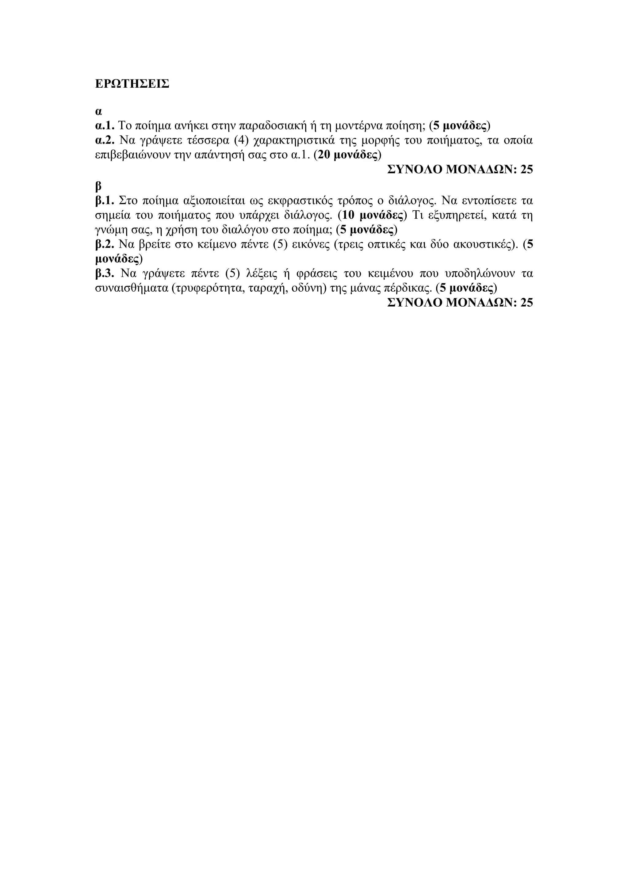 ΕΡΩΤΗΣΕΙΣ
α
α.1. Το ποίημα ανήκει στην παραδοσιακή ή τη μοντέρνα ποίηση; (5 μονάδες)
α.2. Να γράψετε τέσσερα (4) χαρακτηριστικά της μορφής του ποιήματος, τα οποία
επιβεβαιώνουν την απάντησή σας στο α.1. (20 μονάδες)
ΣΥΝΟΛΟ ΜΟΝΑΔΩΝ: 25
β
β.1. Στο ποίημα αξιοποιείται ως εκφραστικός τρόπος ο διάλογος. Να εντοπίσετε τα
σημεία του ποιήματος που υπάρχει διάλογος. (10 μονάδες) Τι εξυπηρετεί, κατά τη
γνώμη σας, η χρήση του διαλόγου στο ποίημα; (5 μονάδες)
β.2. Να βρείτε στο κείμενο πέντε (5) εικόνες (τρεις οπτικές και δύο ακουστικές). (5
μονάδες)
β.3. Να γράψετε πέντε (5) λέξεις ή φράσεις του κειμένου που υποδηλώνουν τα
συναισθήματα (τρυφερότητα, ταραχή, οδύνη) της μάνας πέρδικας. (5 μονάδες)
ΣΥΝΟΛΟ ΜΟΝΑΔΩΝ: 25
 