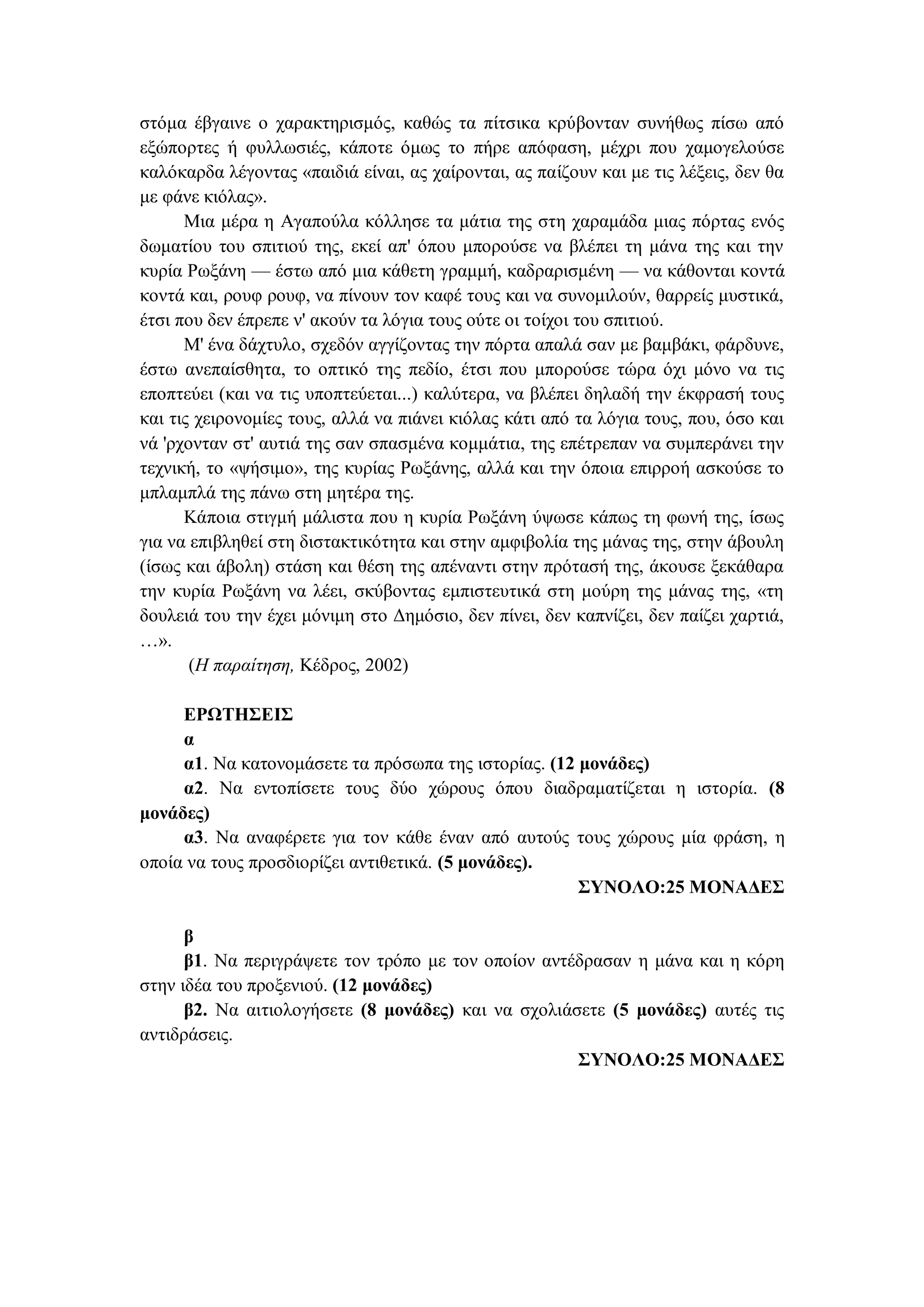 στόμα έβγαινε ο χαρακτηρισμός, καθώς τα πίτσικα κρύβονταν συνήθως πίσω από
εξώπορτες ή φυλλωσιές, κάποτε όμως το πήρε απόφαση, μέχρι που χαμογελούσε
καλόκαρδα λέγοντας «παιδιά είναι, ας χαίρονται, ας παίζουν και με τις λέξεις, δεν θα
με φάνε κιόλας».
Μια μέρα η Αγαπούλα κόλλησε τα μάτια της στη χαραμάδα μιας πόρτας ενός
δωματίου του σπιτιού της, εκεί απ' όπου μπορούσε να βλέπει τη μάνα της και την
κυρία Ρωξάνη — έστω από μια κάθετη γραμμή, καδραρισμένη — να κάθονται κοντά
κοντά και, ρουφ ρουφ, να πίνουν τον καφέ τους και να συνομιλούν, θαρρείς μυστικά,
έτσι που δεν έπρεπε ν' ακούν τα λόγια τους ούτε οι τοίχοι του σπιτιού.
Μ' ένα δάχτυλο, σχεδόν αγγίζοντας την πόρτα απαλά σαν με βαμβάκι, φάρδυνε,
έστω ανεπαίσθητα, το οπτικό της πεδίο, έτσι που μπορούσε τώρα όχι μόνο να τις
εποπτεύει (και να τις υποπτεύεται...) καλύτερα, να βλέπει δηλαδή την έκφρασή τους
και τις χειρονομίες τους, αλλά να πιάνει κιόλας κάτι από τα λόγια τους, που, όσο και
νά 'ρχονταν στ' αυτιά της σαν σπασμένα κομμάτια, της επέτρεπαν να συμπεράνει την
τεχνική, το «ψήσιμο», της κυρίας Ρωξάνης, αλλά και την όποια επιρροή ασκούσε το
μπλαμπλά της πάνω στη μητέρα της.
Κάποια στιγμή μάλιστα που η κυρία Ρωξάνη ύψωσε κάπως τη φωνή της, ίσως
για να επιβληθεί στη διστακτικότητα και στην αμφιβολία της μάνας της, στην άβουλη
(ίσως και άβολη) στάση και θέση της απέναντι στην πρότασή της, άκουσε ξεκάθαρα
την κυρία Ρωξάνη να λέει, σκύβοντας εμπιστευτικά στη μούρη της μάνας της, «τη
δουλειά του την έχει μόνιμη στο Δημόσιο, δεν πίνει, δεν καπνίζει, δεν παίζει χαρτιά,
…».
(Η παραίτηση, Κέδρος, 2002)
ΕΡΩΤΗΣΕΙΣ
α
α1. Να κατονομάσετε τα πρόσωπα της ιστορίας. (12 μονάδες)
α2. Να εντοπίσετε τους δύο χώρους όπου διαδραματίζεται η ιστορία. (8
μονάδες)
α3. Να αναφέρετε για τον κάθε έναν από αυτούς τους χώρους μία φράση, η
οποία να τους προσδιορίζει αντιθετικά. (5 μονάδες).
ΣΥΝΟΛΟ:25 ΜΟΝΑΔΕΣ
β
β1. Να περιγράψετε τον τρόπο με τον οποίον αντέδρασαν η μάνα και η κόρη
στην ιδέα του προξενιού. (12 μονάδες)
β2. Να αιτιολογήσετε (8 μονάδες) και να σχολιάσετε (5 μονάδες) αυτές τις
αντιδράσεις.
ΣΥΝΟΛΟ:25 ΜΟΝΑΔΕΣ
 
