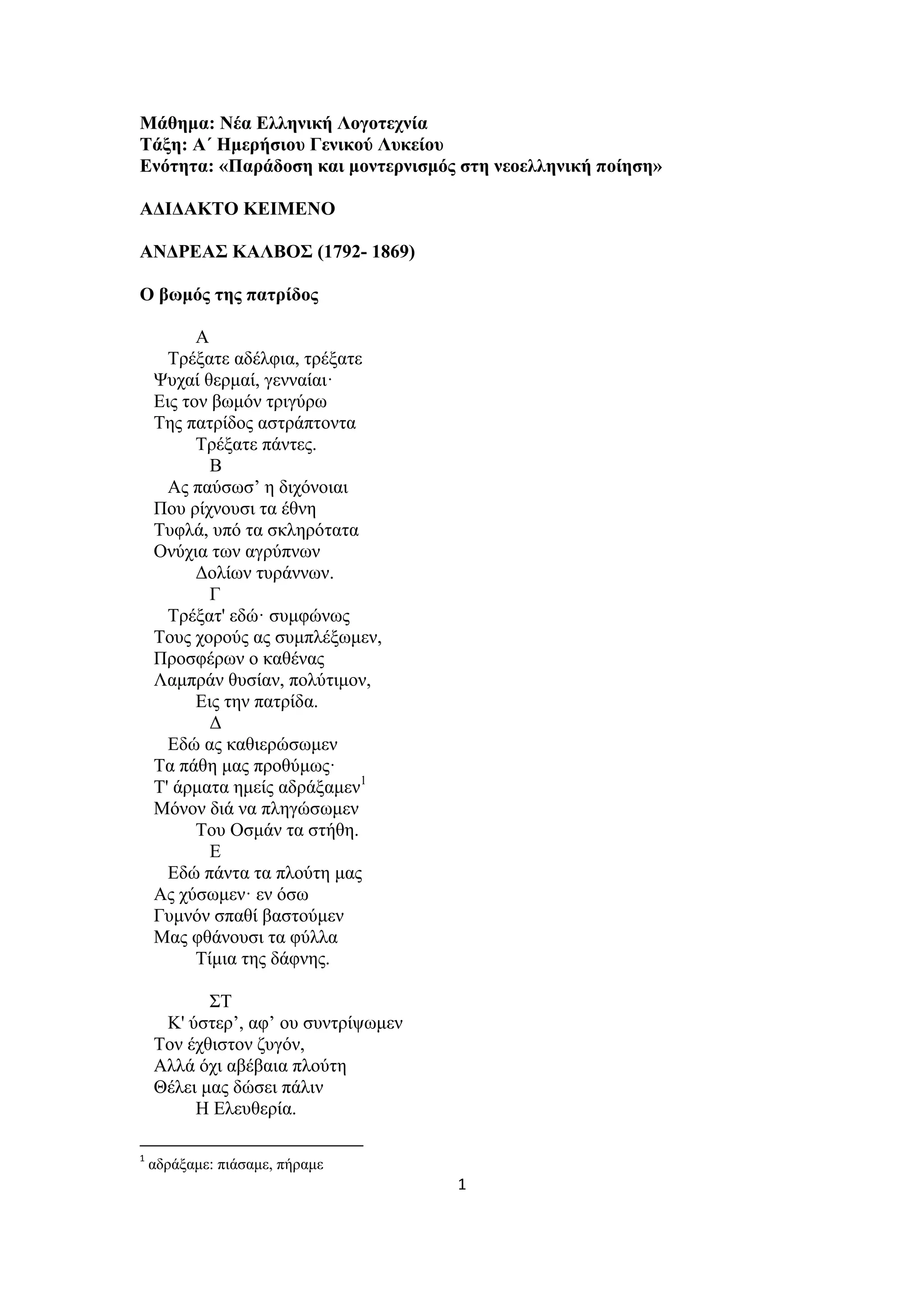 1
Μάθημα: Νέα Ελληνική Λογοτεχνία
Τάξη: Α΄ Ημερήσιου Γενικού Λυκείου
Ενότητα: «Παράδοση και μοντερνισμός στη νεοελληνική ποίηση»
ΑΔΙΔΑΚΤΟ ΚΕΙΜΕΝΟ
ΑΝΔΡΕΑΣ ΚΑΛΒΟΣ (1792- 1869)
Ο βωμός της πατρίδος
Α
Τρέξατε αδέλφια, τρέξατε
Ψυχαί θερμαί, γενναίαι·
Εις τον βωμόν τριγύρω
Της πατρίδος αστράπτοντα
Τρέξατε πάντες.
Β
Ας παύσωσ’ η διχόνοιαι
Που ρίχνουσι τα έθνη
Τυφλά, υπό τα σκληρότατα
Ονύχια των αγρύπνων
Δολίων τυράννων.
Γ
Τρέξατ' εδώ· συμφώνως
Τους χορούς ας συμπλέξωμεν,
Προσφέρων ο καθένας
Λαμπράν θυσίαν, πολύτιμον,
Εις την πατρίδα.
Δ
Εδώ ας καθιερώσωμεν
Τα πάθη μας προθύμως·
Τ' άρματα ημείς αδράξαμεν1
Μόνον διά να πληγώσωμεν
Του Οσμάν τα στήθη.
Ε
Εδώ πάντα τα πλούτη μας
Ας χύσωμεν· εν όσω
Γυμνόν σπαθί βαστούμεν
Μας φθάνουσι τα φύλλα
Τίμια της δάφνης.
ΣΤ
Κ' ύστερ’, αφ’ ου συντρίψωμεν
Τον έχθιστον ζυγόν,
Αλλά όχι αβέβαια πλούτη
Θέλει μας δώσει πάλιν
Η Ελευθερία.
1
αδράξαμε: πιάσαμε, πήραμε
 