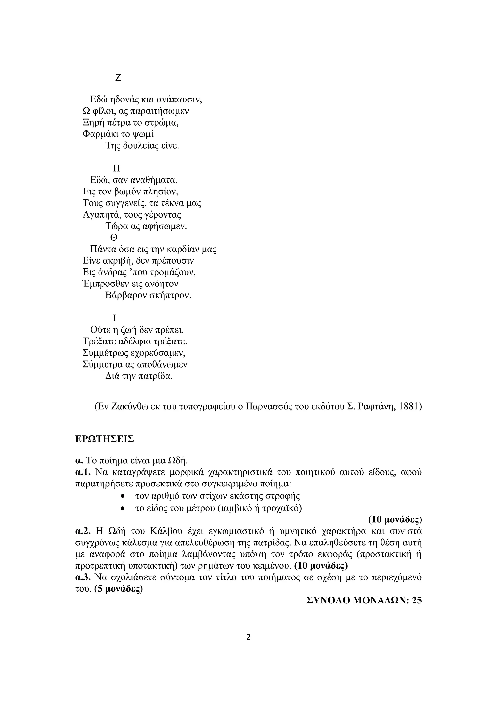 2
Ζ
Εδώ ηδονάς και ανάπαυσιν,
Ω φίλοι, ας παραιτήσωμεν
Ξηρή πέτρα το στρώμα,
Φαρμάκι το ψωμί
Της δουλείας είνε.
Η
Εδώ, σαν αναθήματα,
Εις τον βωμόν πλησίον,
Τους συγγενείς, τα τέκνα μας
Αγαπητά, τους γέροντας
Τώρα ας αφήσωμεν.
Θ
Πάντα όσα εις την καρδίαν μας
Είνε ακριβή, δεν πρέπουσιν
Εις άνδρας ’που τρομάζουν,
Έμπροσθεν εις ανόητον
Βάρβαρον σκήπτρον.
Ι
Ούτε η ζωή δεν πρέπει.
Τρέξατε αδέλφια τρέξατε.
Συμμέτρως εχορεύσαμεν,
Σύμμετρα ας αποθάνωμεν
Διά την πατρίδα.
(Εν Ζακύνθω εκ του τυπογραφείου ο Παρνασσός του εκδότου Σ. Ραφτάνη, 1881)
ΕΡΩΤΗΣΕΙΣ
α. Το ποίημα είναι μια Ωδή.
α.1. Να καταγράψετε μορφικά χαρακτηριστικά του ποιητικού αυτού είδους, αφού
παρατηρήσετε προσεκτικά στο συγκεκριμένο ποίημα:
 τον αριθμό των στίχων εκάστης στροφής
 το είδος του μέτρου (ιαμβικό ή τροχαϊκό)
(10 μονάδες)
α.2. Η Ωδή του Κάλβου έχει εγκωμιαστικό ή υμνητικό χαρακτήρα και συνιστά
συγχρόνως κάλεσμα για απελευθέρωση της πατρίδας. Να επαληθεύσετε τη θέση αυτή
με αναφορά στο ποίημα λαμβάνοντας υπόψη τον τρόπο εκφοράς (προστακτική ή
προτρεπτική υποτακτική) των ρημάτων του κειμένου. (10 μονάδες)
α.3. Να σχολιάσετε σύντομα τον τίτλο του ποιήματος σε σχέση με το περιεχόμενό
του. (5 μονάδες)
ΣΥΝΟΛΟ ΜΟΝΑΔΩΝ: 25
 