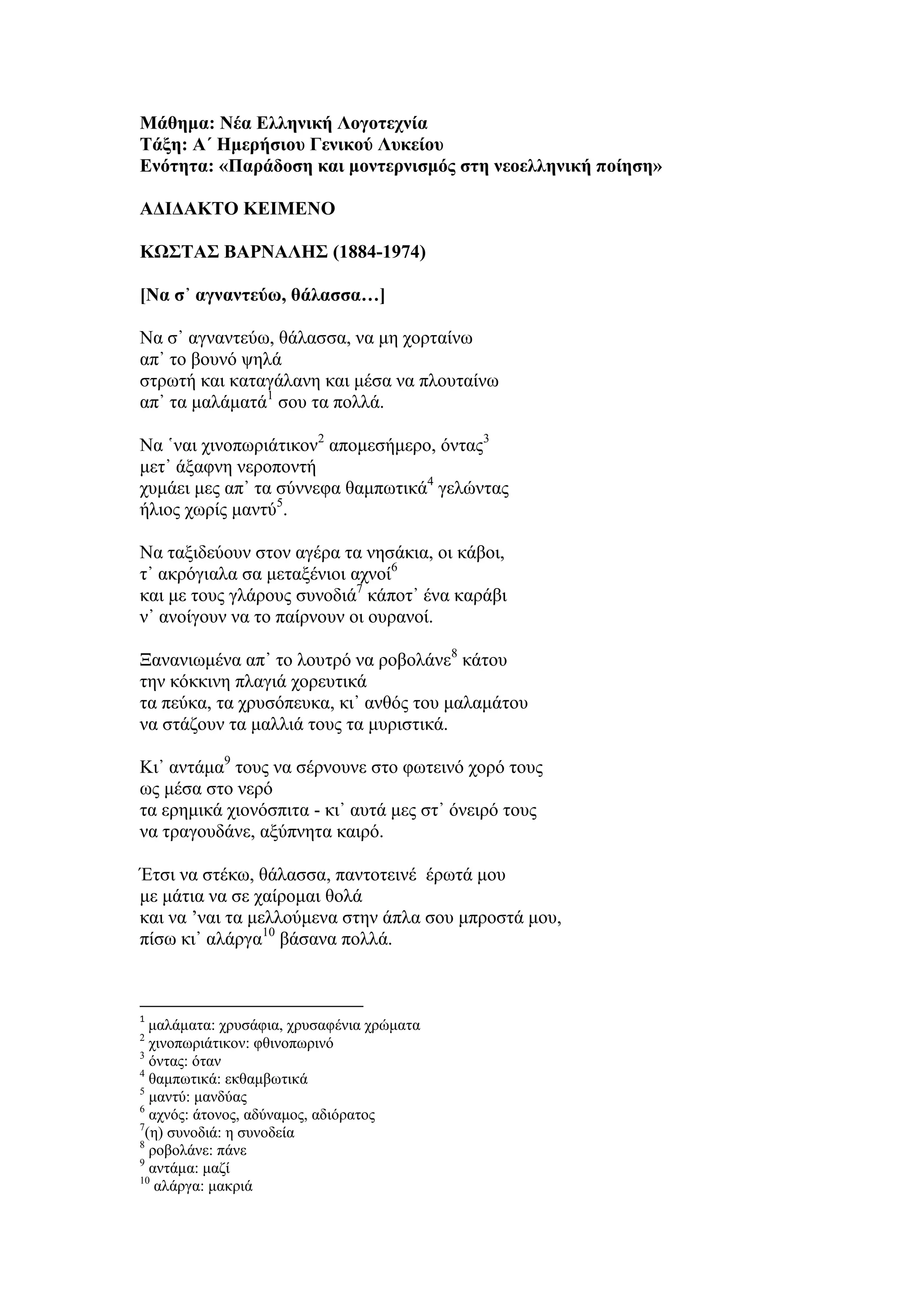 Μάθημα: Νέα Ελληνική Λογοτεχνία
Τάξη: Α΄ Ημερήσιου Γενικού Λυκείου
Ενότητα: «Παράδοση και μοντερνισμός στη νεοελληνική ποίηση»
ΑΔΙΔΑΚΤΟ ΚΕΙΜΕΝΟ
ΚΩΣΤΑΣ ΒΑΡΝΑΛΗΣ (1884-1974)
[Να σ᾿ αγναντεύω, θάλασσα…]
Να σ᾿ αγναντεύω, θάλασσα, να μη χορταίνω
απ᾿ το βουνό ψηλά
στρωτή και καταγάλανη και μέσα να πλουταίνω
απ᾿ τα μαλάματά1
σου τα πολλά.
Να ῾ναι χινοπωριάτικον2
απομεσήμερο, όντας3
μετ᾿ άξαφνη νεροποντή
χυμάει μες απ᾿ τα σύννεφα θαμπωτικά4
γελώντας
ήλιος χωρίς μαντύ5
.
Να ταξιδεύουν στον αγέρα τα νησάκια, οι κάβοι,
τ᾿ ακρόγιαλα σα μεταξένιοι αχνοί6
και με τους γλάρους συνοδιά7
κάποτ᾿ ένα καράβι
ν᾿ ανοίγουν να το παίρνουν οι ουρανοί.
Ξανανιωμένα απ᾿ το λουτρό να ροβολάνε8
κάτου
την κόκκινη πλαγιά χορευτικά
τα πεύκα, τα χρυσόπευκα, κι᾿ ανθός του μαλαμάτου
να στάζουν τα μαλλιά τους τα μυριστικά.
Κι᾿ αντάμα9
τους να σέρνουνε στο φωτεινό χορό τους
ως μέσα στο νερό
τα ερημικά χιονόσπιτα - κι᾿ αυτά μες στ᾿ όνειρό τους
να τραγουδάνε, αξύπνητα καιρό.
Έτσι να στέκω, θάλασσα, παντοτεινέ έρωτά μου
με μάτια να σε χαίρομαι θολά
και να ’ναι τα μελλούμενα στην άπλα σου μπροστά μου,
πίσω κι᾿ αλάργα10
βάσανα πολλά.
1
μαλάματα: χρυσάφια, χρυσαφένια χρώματα
2
χινοπωριάτικον: φθινοπωρινό
3
όντας: όταν
4
θαμπωτικά: εκθαμβωτικά
5
μαντύ: μανδύας
6
αχνός: άτονος, αδύναμος, αδιόρατος
7
(η) συνοδιά: η συνοδεία
8
ροβολάνε: πάνε
9
αντάμα: μαζί
10
αλάργα: μακριά
 