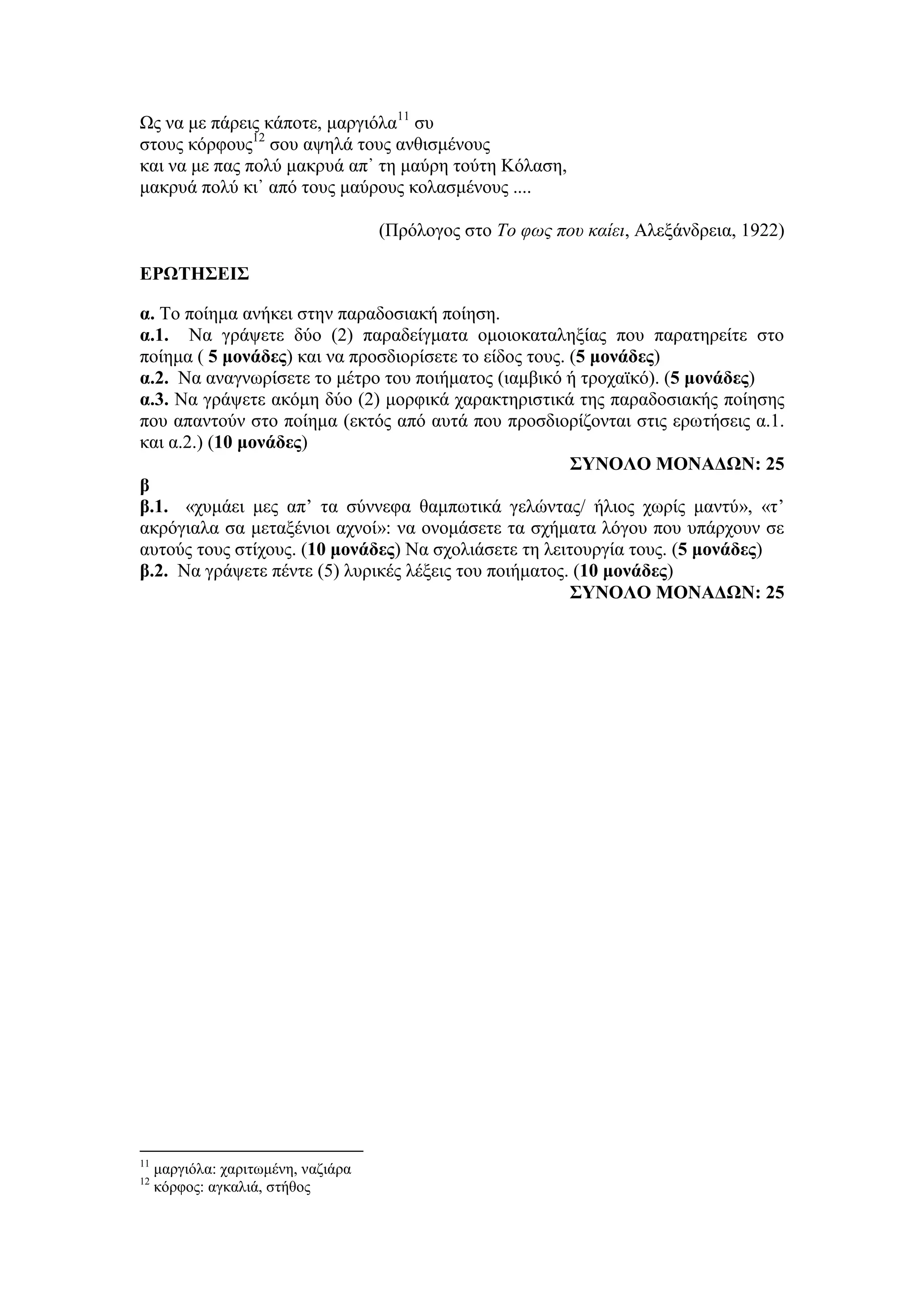 Ως να με πάρεις κάποτε, μαργιόλα11
συ
στους κόρφους12
σου αψηλά τους ανθισμένους
και να με πας πολύ μακρυά απ᾿ τη μαύρη τούτη Κόλαση,
μακρυά πολύ κι᾿ από τους μαύρους κολασμένους ....
(Πρόλογος στο To φως που καίει, Αλεξάνδρεια, 1922)
ΕΡΩΤΗΣΕΙΣ
α. Το ποίημα ανήκει στην παραδοσιακή ποίηση.
α.1. Να γράψετε δύο (2) παραδείγματα ομοιοκαταληξίας που παρατηρείτε στο
ποίημα ( 5 μονάδες) και να προσδιορίσετε το είδος τους. (5 μονάδες)
α.2. Να αναγνωρίσετε το μέτρο του ποιήματος (ιαμβικό ή τροχαϊκό). (5 μονάδες)
α.3. Να γράψετε ακόμη δύο (2) μορφικά χαρακτηριστικά της παραδοσιακής ποίησης
που απαντούν στο ποίημα (εκτός από αυτά που προσδιορίζονται στις ερωτήσεις α.1.
και α.2.) (10 μονάδες)
ΣΥΝΟΛΟ ΜΟΝΑΔΩΝ: 25
β
β.1. «χυμάει μες απ’ τα σύννεφα θαμπωτικά γελώντας/ ήλιος χωρίς μαντύ», «τ’
ακρόγιαλα σα μεταξένιοι αχνοί»: να ονομάσετε τα σχήματα λόγου που υπάρχουν σε
αυτούς τους στίχους. (10 μονάδες) Να σχολιάσετε τη λειτουργία τους. (5 μονάδες)
β.2. Να γράψετε πέντε (5) λυρικές λέξεις του ποιήματος. (10 μονάδες)
ΣΥΝΟΛΟ ΜΟΝΑΔΩΝ: 25
11
μαργιόλα: χαριτωμένη, ναζιάρα
12
κόρφος: αγκαλιά, στήθος
 