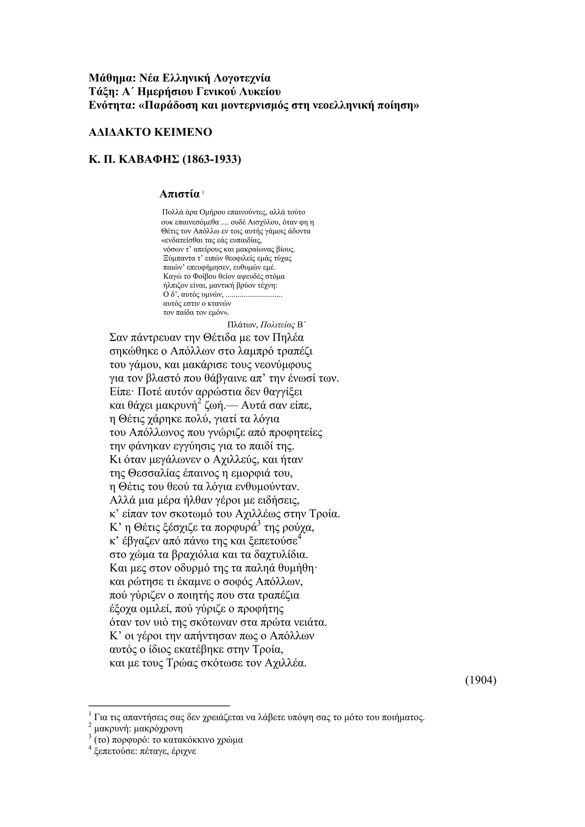 Μάθημα: Νέα Ελληνική Λογοτεχνία
Τάξη: Α΄ Ημερήσιου Γενικού Λυκείου
Ενότητα: «Παράδοση και μοντερνισμός στη νεοελληνική ποίηση»
ΑΔΙΔΑΚΤΟ ΚΕΙΜΕΝΟ
Κ. Π. ΚΑΒΑΦΗΣ (1863-1933)
Απιστία 1
Πολλά άρα Ομήρου επαινούντες, αλλά τούτο
ουκ επαινεσόμεθα .... ουδέ Aισχύλου, όταν φη η
Θέτις τον Aπόλλω εν τοις αυτής γάμοις άδοντα
«ενδατείσθαι τας εάς ευπαιδίας,
νόσων τ’ απείρους και μακραίωνας βίους.
Ξύμπαντα τ’ ειπών θεοφιλείς εμάς τύχας
παιών’ επευφήμησεν, ευθυμών εμέ.
Καγώ το Φοίβου θείον αψευδές στόμα
ήλπιζον είναι, μαντική βρύον τέχνη:
Ο δ’, αυτός υμνών, .............................
αυτός εστιν ο κτανών
τον παίδα τον εμόν».
Πλάτων, Πολιτείας Β΄
Σαν πάντρευαν την Θέτιδα με τον Πηλέα
σηκώθηκε ο Aπόλλων στο λαμπρό τραπέζι
του γάμου, και μακάρισε τους νεονύμφους
για τον βλαστό που θάβγαινε απ’ την ένωσί των.
Είπε· Ποτέ αυτόν αρρώστια δεν θαγγίξει
και θάχει μακρυνή2
ζωή.— Aυτά σαν είπε,
η Θέτις χάρηκε πολύ, γιατί τα λόγια
του Aπόλλωνος που γνώριζε από προφητείες
την φάνηκαν εγγύησις για το παιδί της.
Κι όταν μεγάλωνεν ο Aχιλλεύς, και ήταν
της Θεσσαλίας έπαινος η εμορφιά του,
η Θέτις του θεού τα λόγια ενθυμούνταν.
Aλλά μια μέρα ήλθαν γέροι με ειδήσεις,
κ’ είπαν τον σκοτωμό του Aχιλλέως στην Τροία.
Κ’ η Θέτις ξέσχιζε τα πορφυρά3
της ρούχα,
κ’ έβγαζεν από πάνω της και ξεπετούσε4
στο χώμα τα βραχιόλια και τα δαχτυλίδια.
Και μες στον οδυρμό της τα παληά θυμήθη·
και ρώτησε τι έκαμνε ο σοφός Aπόλλων,
πού γύριζεν ο ποιητής που στα τραπέζια
έξοχα ομιλεί, πού γύριζε ο προφήτης
όταν τον υιό της σκότωναν στα πρώτα νειάτα.
Κ’ οι γέροι την απήντησαν πως ο Aπόλλων
αυτός ο ίδιος εκατέβηκε στην Τροία,
και με τους Τρώας σκότωσε τον Aχιλλέα.
(1904)
1
Για τις απαντήσεις σας δεν χρειάζεται να λάβετε υπόψη σας το μότο του ποιήματος.
2
μακρυνή: μακρόχρονη
3
(το) πορφυρό: το κατακόκκινο χρώμα
4
ξεπετούσε: πέταγε, έριχνε
 