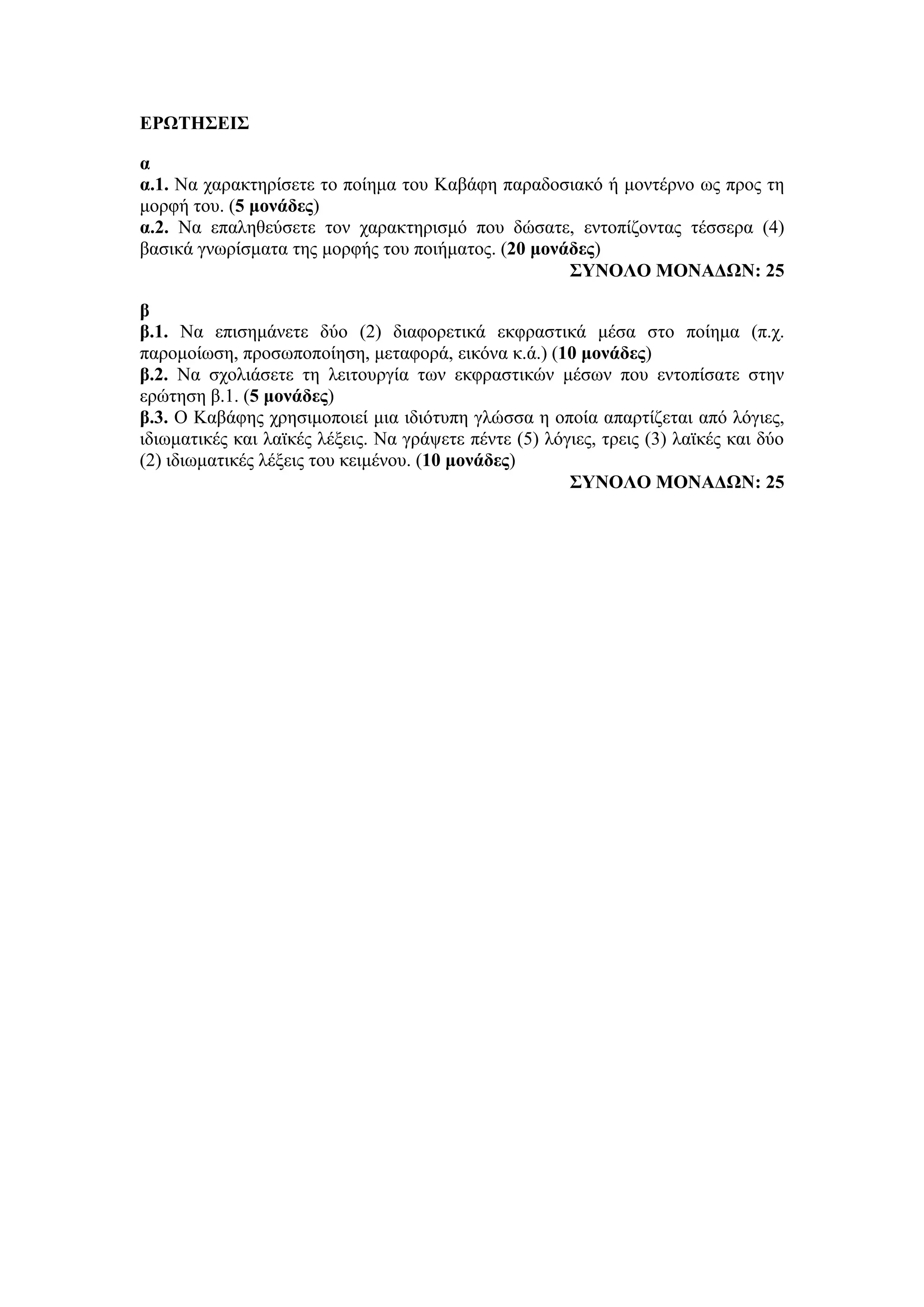 ΕΡΩΤΗΣΕΙΣ
α
α.1. Να χαρακτηρίσετε το ποίημα του Καβάφη παραδοσιακό ή μοντέρνο ως προς τη
μορφή του. (5 μονάδες)
α.2. Να επαληθεύσετε τον χαρακτηρισμό που δώσατε, εντοπίζοντας τέσσερα (4)
βασικά γνωρίσματα της μορφής του ποιήματος. (20 μονάδες)
ΣΥΝΟΛΟ ΜΟΝΑΔΩΝ: 25
β
β.1. Να επισημάνετε δύο (2) διαφορετικά εκφραστικά μέσα στο ποίημα (π.χ.
παρομοίωση, προσωποποίηση, μεταφορά, εικόνα κ.ά.) (10 μονάδες)
β.2. Να σχολιάσετε τη λειτουργία των εκφραστικών μέσων που εντοπίσατε στην
ερώτηση β.1. (5 μονάδες)
β.3. Ο Καβάφης χρησιμοποιεί μια ιδιότυπη γλώσσα η οποία απαρτίζεται από λόγιες,
ιδιωματικές και λαϊκές λέξεις. Να γράψετε πέντε (5) λόγιες, τρεις (3) λαϊκές και δύο
(2) ιδιωματικές λέξεις του κειμένου. (10 μονάδες)
ΣΥΝΟΛΟ ΜΟΝΑΔΩΝ: 25
 