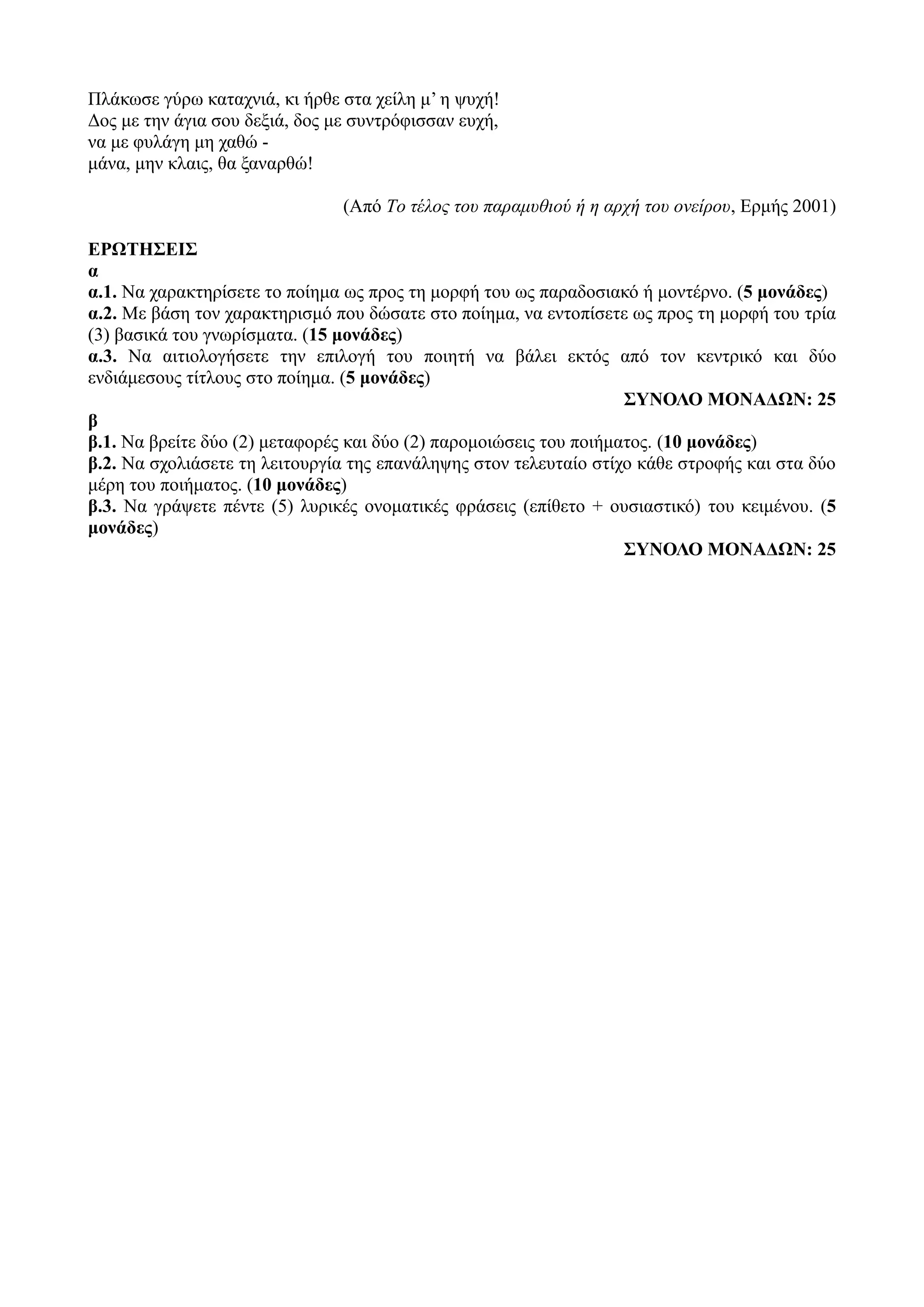Πλάκωσε γύρω καταχνιά, κι ήρθε στα χείλη μ’ η ψυχή!
Δος με την άγια σου δεξιά, δος με συντρόφισσαν ευχή,
να με φυλάγη μη χαθώ -
μάνα, μην κλαις, θα ξαναρθώ!
(Από Tο τέλος του παραμυθιού ή η αρχή του ονείρου, Eρμής 2001)
ΕΡΩΤΗΣΕΙΣ
α
α.1. Να χαρακτηρίσετε το ποίημα ως προς τη μορφή του ως παραδοσιακό ή μοντέρνο. (5 μονάδες)
α.2. Με βάση τον χαρακτηρισμό που δώσατε στο ποίημα, να εντοπίσετε ως προς τη μορφή του τρία
(3) βασικά του γνωρίσματα. (15 μονάδες)
α.3. Να αιτιολογήσετε την επιλογή του ποιητή να βάλει εκτός από τον κεντρικό και δύο
ενδιάμεσους τίτλους στο ποίημα. (5 μονάδες)
ΣΥΝΟΛΟ ΜΟΝΑΔΩΝ: 25
β
β.1. Να βρείτε δύο (2) μεταφορές και δύο (2) παρομοιώσεις του ποιήματος. (10 μονάδες)
β.2. Να σχολιάσετε τη λειτουργία της επανάληψης στον τελευταίο στίχο κάθε στροφής και στα δύο
μέρη του ποιήματος. (10 μονάδες)
β.3. Να γράψετε πέντε (5) λυρικές ονοματικές φράσεις (επίθετο + ουσιαστικό) του κειμένου. (5
μονάδες)
ΣΥΝΟΛΟ ΜΟΝΑΔΩΝ: 25
 