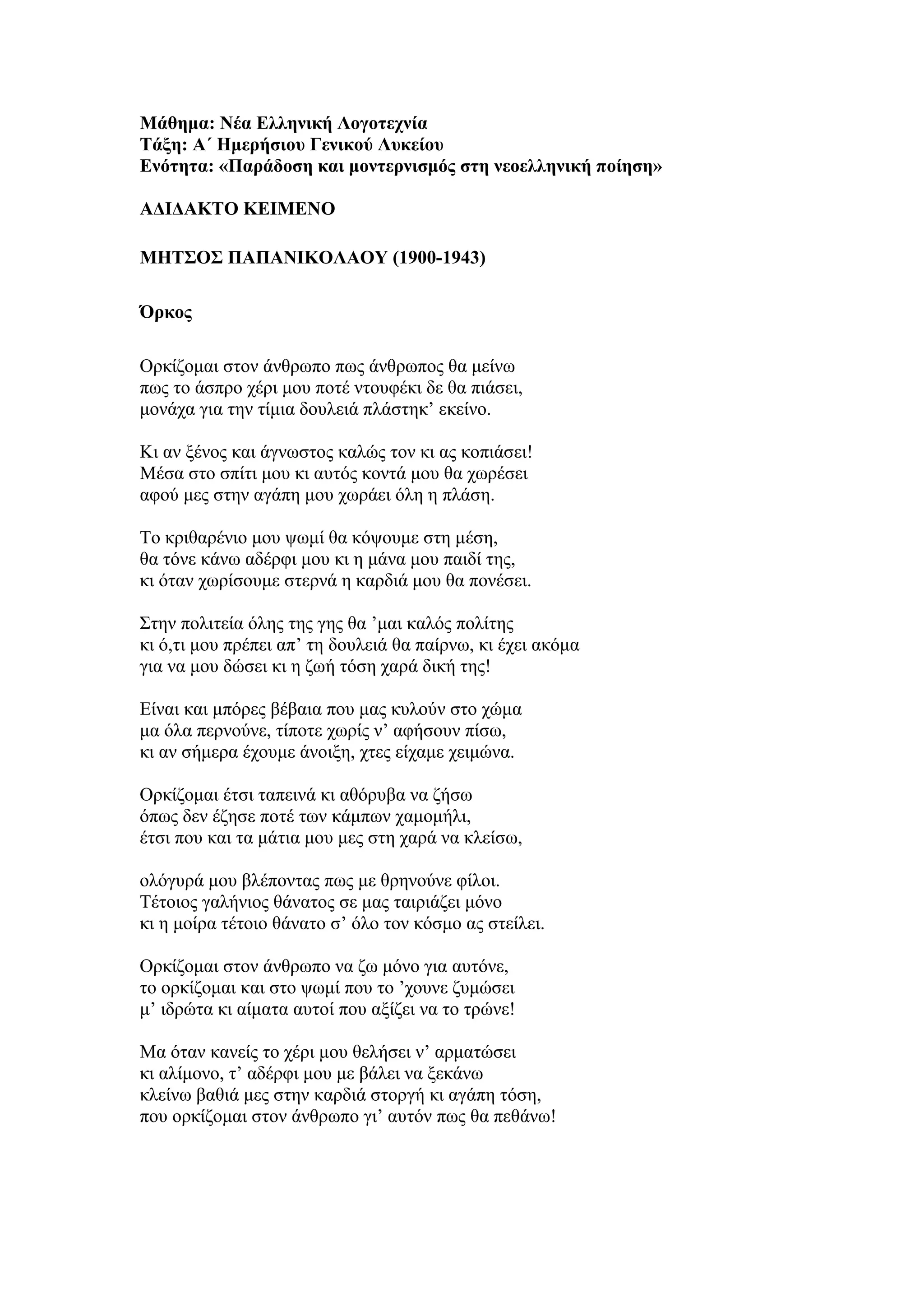 Μάθημα: Νέα Ελληνική Λογοτεχνία
Τάξη: Α΄ Ημερήσιου Γενικού Λυκείου
Ενότητα: «Παράδοση και μοντερνισμός στη νεοελληνική ποίηση»
ΑΔΙΔΑΚΤΟ ΚΕΙΜΕΝΟ
ΜΗΤΣΟΣ ΠΑΠΑΝΙΚΟΛΑΟΥ (1900-1943)
Όρκος
Ορκίζομαι στον άνθρωπο πως άνθρωπος θα μείνω
πως το άσπρο χέρι μου ποτέ ντουφέκι δε θα πιάσει,
μονάχα για την τίμια δουλειά πλάστηκ’ εκείνο.
Κι αν ξένος και άγνωστος καλώς τον κι ας κοπιάσει!
Μέσα στο σπίτι μου κι αυτός κοντά μου θα χωρέσει
αφού μες στην αγάπη μου χωράει όλη η πλάση.
Το κριθαρένιο μου ψωμί θα κόψουμε στη μέση,
θα τόνε κάνω αδέρφι μου κι η μάνα μου παιδί της,
κι όταν χωρίσουμε στερνά η καρδιά μου θα πονέσει.
Στην πολιτεία όλης της γης θα ’μαι καλός πολίτης
κι ό,τι μου πρέπει απ’ τη δουλειά θα παίρνω, κι έχει ακόμα
για να μου δώσει κι η ζωή τόση χαρά δική της!
Είναι και μπόρες βέβαια που μας κυλούν στο χώμα
μα όλα περνούνε, τίποτε χωρίς ν’ αφήσουν πίσω,
κι αν σήμερα έχουμε άνοιξη, χτες είχαμε χειμώνα.
Ορκίζομαι έτσι ταπεινά κι αθόρυβα να ζήσω
όπως δεν έζησε ποτέ των κάμπων χαμομήλι,
έτσι που και τα μάτια μου μες στη χαρά να κλείσω,
ολόγυρά μου βλέποντας πως με θρηνούνε φίλοι.
Τέτοιος γαλήνιος θάνατος σε μας ταιριάζει μόνο
κι η μοίρα τέτοιο θάνατο σ’ όλο τον κόσμο ας στείλει.
Ορκίζομαι στον άνθρωπο να ζω μόνο για αυτόνε,
το ορκίζομαι και στο ψωμί που το ’χουνε ζυμώσει
μ’ ιδρώτα κι αίματα αυτοί που αξίζει να το τρώνε!
Μα όταν κανείς το χέρι μου θελήσει ν’ αρματώσει
κι αλίμονο, τ’ αδέρφι μου με βάλει να ξεκάνω
κλείνω βαθιά μες στην καρδιά στοργή κι αγάπη τόση,
που ορκίζομαι στον άνθρωπο γι’ αυτόν πως θα πεθάνω!
 