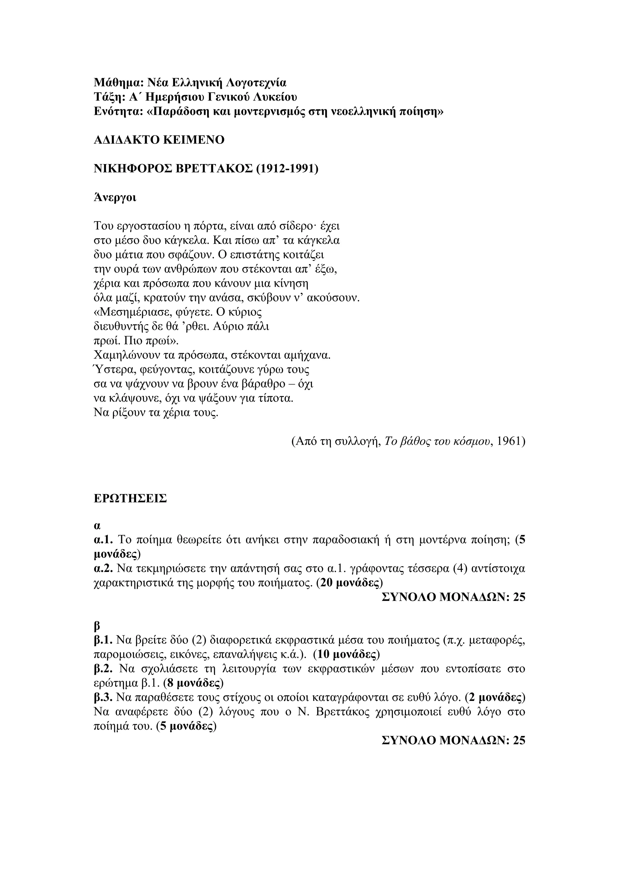 Μάθημα: Νέα Ελληνική Λογοτεχνία
Τάξη: Α΄ Ημερήσιου Γενικού Λυκείου
Ενότητα: «Παράδοση και μοντερνισμός στη νεοελληνική ποίηση»
ΑΔΙΔΑΚΤΟ ΚΕΙΜΕΝΟ
ΝΙΚΗΦΟΡΟΣ ΒΡΕΤΤΑΚΟΣ (1912-1991)
Άνεργοι
Του εργοστασίου η πόρτα, είναι από σίδερο· έχει
στο μέσο δυο κάγκελα. Και πίσω απ’ τα κάγκελα
δυο μάτια που σφάζουν. Ο επιστάτης κοιτάζει
την ουρά των ανθρώπων που στέκονται απ’ έξω,
χέρια και πρόσωπα που κάνουν μια κίνηση
όλα μαζί, κρατούν την ανάσα, σκύβουν ν’ ακούσουν.
«Μεσημέριασε, φύγετε. Ο κύριος
διευθυντής δε θά ’ρθει. Αύριο πάλι
πρωί. Πιο πρωί».
Χαμηλώνουν τα πρόσωπα, στέκονται αμήχανα.
Ύστερα, φεύγοντας, κοιτάζουνε γύρω τους
σα να ψάχνουν να βρουν ένα βάραθρο – όχι
να κλάψουνε, όχι να ψάξουν για τίποτα.
Να ρίξουν τα χέρια τους.
(Από τη συλλογή, Το βάθος του κόσμου, 1961)
ΕΡΩΤΗΣΕΙΣ
α
α.1. Το ποίημα θεωρείτε ότι ανήκει στην παραδοσιακή ή στη μοντέρνα ποίηση; (5
μονάδες)
α.2. Να τεκμηριώσετε την απάντησή σας στο α.1. γράφοντας τέσσερα (4) αντίστοιχα
χαρακτηριστικά της μορφής του ποιήματος. (20 μονάδες)
ΣΥΝΟΛΟ ΜΟΝΑΔΩΝ: 25
β
β.1. Να βρείτε δύο (2) διαφορετικά εκφραστικά μέσα του ποιήματος (π.χ. μεταφορές,
παρομοιώσεις, εικόνες, επαναλήψεις κ.ά.). (10 μονάδες)
β.2. Να σχολιάσετε τη λειτουργία των εκφραστικών μέσων που εντοπίσατε στο
ερώτημα β.1. (8 μονάδες)
β.3. Να παραθέσετε τους στίχους οι οποίοι καταγράφονται σε ευθύ λόγο. (2 μονάδες)
Να αναφέρετε δύο (2) λόγους που ο Ν. Βρεττάκος χρησιμοποιεί ευθύ λόγο στο
ποίημά του. (5 μονάδες)
ΣΥΝΟΛΟ ΜΟΝΑΔΩΝ: 25
 